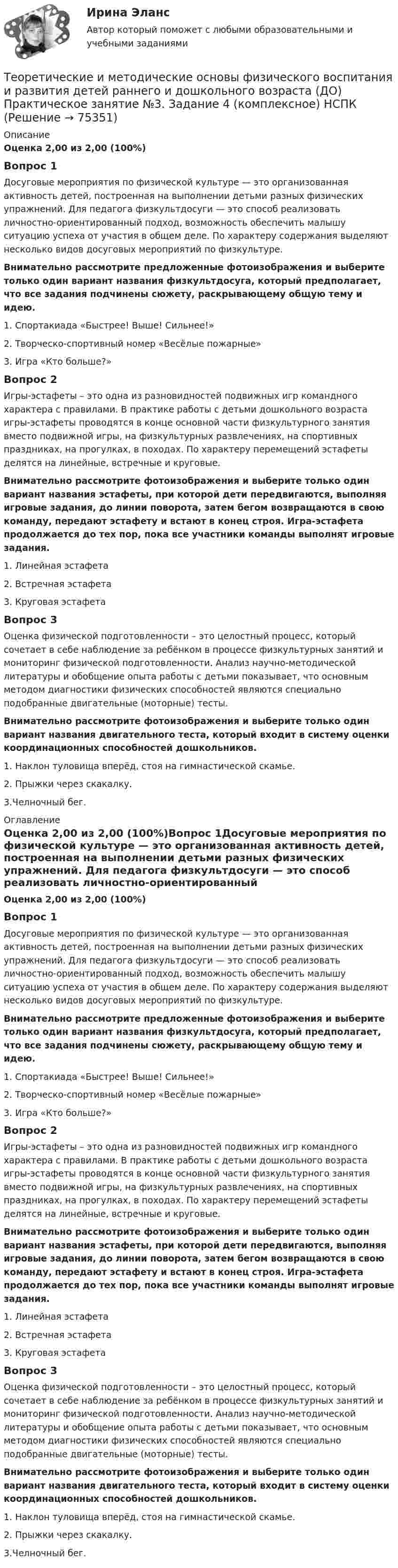      
            Описание
            Оценка 2,00 из 2,00 (100%)Вопрос 1Досуговые мероприятия по физической культуре — это организованная активность детей, построенная на выполнении детьми разных физических упражнений. Для педагога физкультдосуги — это способ реализовать личностно-ориентированный подход, возможность обеспечить малышу ситуацию успеха от участия в общем деле. По характеру содержания выделяют несколько видов досуговых мероприятий по физкультуре.Внимательно рассмотрите предложенные фотоизображения и выберите только один вариант названия физкультдосуга, который предполагает, что все задания подчинены сюжету, раскрывающему общую тему и идею.1.     Спортакиада «Быстрее! Выше! Сильнее!»2. Творческо-спортивный номер «Весёлые пожарные» 3. Игра «Кто больше?»Вопрос 2Игры-эстафеты – это одна из разновидностей подвижных игр командного характера с правилами. В практике работы с детьми дошкольного возраста игры-эстафеты проводятся в конце основной части физкультурного занятия вместо подвижной игры, на физкультурных развлечениях, на спортивных праздниках, на прогулках, в походах. По характеру перемещений эстафеты делятся на линейные, встречные и круговые.Внимательно рассмотрите фотоизображения и выберите только один вариант названия эстафеты, при которой дети передвигаются, выполняя игровые задания, до линии поворота, затем бегом возвращаются в свою команду, передают эстафету и встают в конец строя. Игра-эстафета продолжается до тех пор, пока все участники команды выполнят игровые задания.1.     Линейная эстафета2.     Встречная эстафета3.     Круговая эстафетаВопрос 3Оценка физической подготовленности – это целостный процесс, который сочетает в себе наблюдение за ребёнком в процессе физкультурных занятий и мониторинг физической подготовленности. Анализ научно-методической литературы и обобщение опыта работы с детьми показывает, что основным методом диагностики физических способностей являются специально подобранные двигательные (моторные) тесты.Внимательно рассмотрите фотоизображения и выберите только один вариант названия двигательного теста, который входит в систему оценки координационных способностей дошкольников.1.   Наклон туловища вперёд, стоя на гимнастической скамье.2. Прыжки через скакалку.3.Челночный бег. 
            Оглавление
            Оценка 2,00 из 2,00 (100%)Вопрос 1Досуговые мероприятия по физической культуре — это организованная активность детей, построенная на выполнении детьми разных физических упражнений. Для педагога физкультдосуги — это способ реализовать личностно-ориентированный подход, возможность обеспечить малышу ситуацию успеха от участия в общем деле. По характеру содержания выделяют несколько видов досуговых мероприятий по физкультуре.Внимательно рассмотрите предложенные фотоизображения и выберите только один вариант названия физкультдосуга, который предполагает, что все задания подчинены сюжету, раскрывающему общую тему и идею.1.     Спортакиада «Быстрее! Выше! Сильнее!»2. Творческо-спортивный номер «Весёлые пожарные» 3. Игра «Кто больше?»Вопрос 2Игры-эстафеты – это одна из разновидностей подвижных игр командного характера с правилами. В практике работы с детьми дошкольного возраста игры-эстафеты проводятся в конце основной части физкультурного занятия вместо подвижной игры, на физкультурных развлечениях, на спортивных праздниках, на прогулках, в походах. По характеру перемещений эстафеты делятся на линейные, встречные и круговые.Внимательно рассмотрите фотоизображения и выберите только один вариант названия эстафеты, при которой дети передвигаются, выполняя игровые задания, до линии поворота, затем бегом возвращаются в свою команду, передают эстафету и встают в конец строя. Игра-эстафета продолжается до тех пор, пока все участники команды выполнят игровые задания.1.     Линейная эстафета2.     Встречная эстафета3.     Круговая эстафетаВопрос 3Оценка физической подготовленности – это целостный процесс, который сочетает в себе наблюдение за ребёнком в процессе физкультурных занятий и мониторинг физической подготовленности. Анализ научно-методической литературы и обобщение опыта работы с детьми показывает, что основным методом диагностики физических способностей являются специально подобранные двигательные (моторные) тесты.Внимательно рассмотрите фотоизображения и выберите только один вариант названия двигательного теста, который входит в систему оценки координационных способностей дошкольников.1.   Наклон туловища вперёд, стоя на гимнастической скамье.2. Прыжки через скакалку.3.Челночный бег.  
            
            
            Теоретические и методические основы физического воспитания и развития детей раннего и дошкольного возраста (ДО) Практическое занятие №2. Задания 1-4, 6-7Теоретические и методические основы физического воспитания и развития детей раннего и дошкольного возраста (ДО) Практическое занятие №3. Задание 4 (комплексное) НСПКТеоретические и методические основы физического воспитания и развития детей раннего и дошкольного возраста  Комплексное задание  НСПКТеоретические и методические основы физического воспитания и развития детей раннего и дошкольного возраста  Комплексное НСПКТеоретические и методические основы физического воспитания и развития детей раннего и дошкольного возраста Комплекс НСПКТеоретические и методические основы физического воспитания и развития детей раннего и дошкольного возраста. Практическое занятие 1. Задания 1-4, 6-8Теоретические и методические основы физического воспитания и развития детей раннего и дошкольного возраста Практическое занятие 1. Задания 1-4, 6-8 НСПК Теоретические и методические основы физического воспитания и развития детей раннего и дошкольного возраста (ДО)Теоретические и методические основы физического воспитания и развития детей раннего и дошкольного возраста (ДО)Теоретические и методические основы физического воспитания и развития детей раннего и дошкольного возраста (ДО)Теоретические и методические основы физического воспитания и развития детей раннего и дошкольного возраста (ДО)Теоретические и методические основы физического воспитания и развития детей раннего и дошкольного возраста (ДО)Теоретические и методические основы физического воспитания и развития детей раннего и дошкольного возраста (ДО)Теоретические и методические основы физического воспитания и развития детей раннего и дошкольного возраста (ДО)