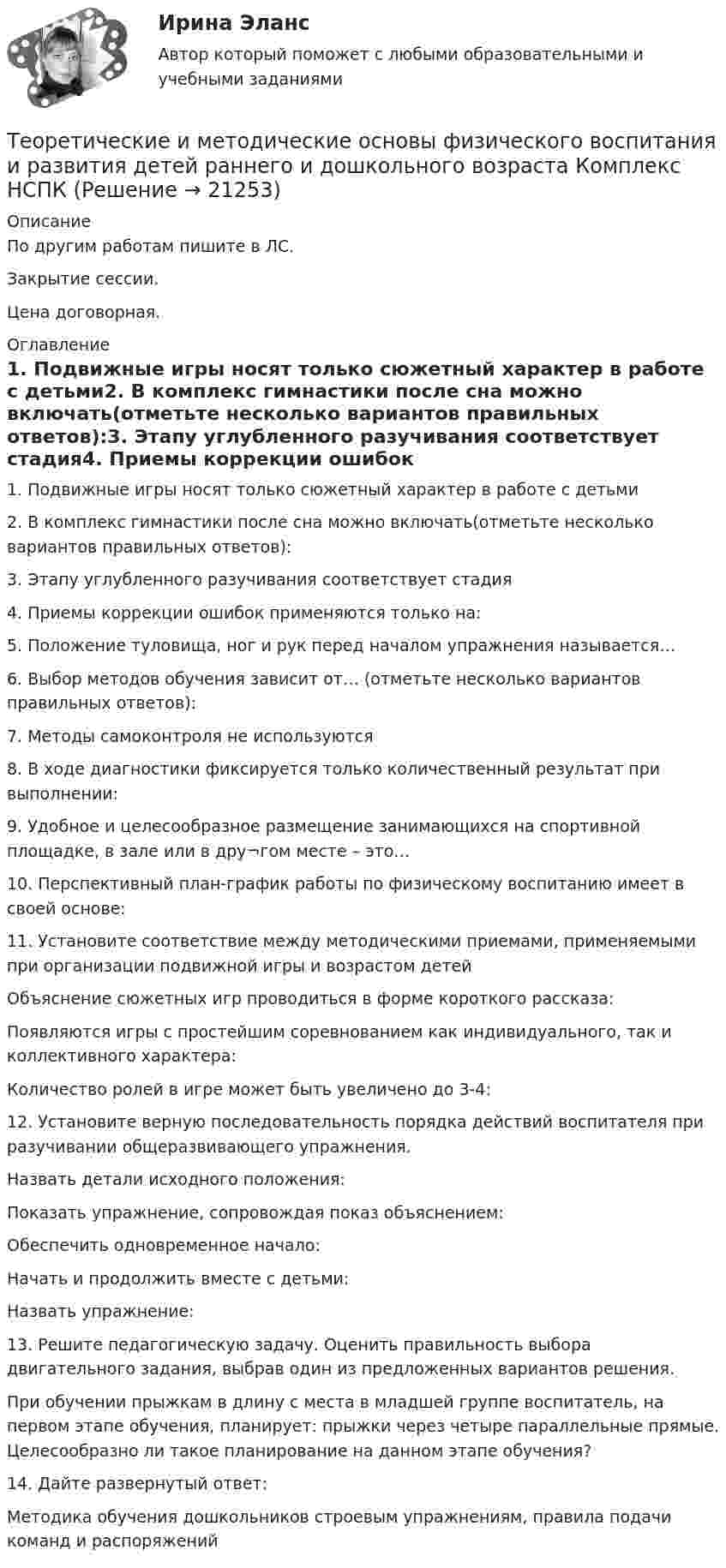     
          Описание
          По другим работам пишите в ЛС.Закрытие сессии.Цена договорная. 
          Оглавление
          1. Подвижные игры носят только сюжетный характер в работе с детьми2. В комплекс гимнастики после сна можно включать(отметьте несколько вариантов правильных ответов):3. Этапу углубленного разучивания соответствует стадия4. Приемы коррекции ошибок применяются только на:5. Положение туловища, ног и рук перед началом упражнения называется…6. Выбор методов обучения зависит от… (отметьте несколько вариантов правильных ответов):7. Методы самоконтроля не используются  8. В ходе диагностики фиксируется только количественный результат при выполнении:  9. Удобное и целесообразное размещение занимающихся на спортивной площадке, в зале или в дру¬гом месте – это…10. Перспективный план-график работы по физическому воспитанию имеет в своей основе:11. Установите соответствие между методическими приемами, применяемыми при организации подвижной игры и возрастом детейОбъяснение сюжетных игр проводиться в форме короткого рассказа:Появляются игры с простейшим соревнованием как индивидуального, так и коллективного характера:Количество ролей в игре может быть увеличено до 3-4:12. Установите верную последовательность порядка действий воспитателя при разучивании общеразвивающего упражнения.Назвать детали исходного положения:Показать упражнение, сопровождая показ объяснением:Обеспечить одновременное начало:Начать и продолжить вместе с детьми:Назвать упражнение:13. Решите педагогическую задачу. Оценить правильность выбора двигательного задания, выбрав один из предложенных вариантов решения.При обучении прыжкам в длину с места в младшей группе воспитатель, на первом этапе обучения, планирует: прыжки через четыре параллельные прямые. Целесообразно ли такое планирование на данном этапе обучения?14. Дайте развернутый ответ:Методика обучения дошкольников строевым упражнениям, правила подачи команд и распоряжений 
            
            
            Теоретические и методические основы физического воспитания и развития детей раннего и дошкольного возраста  Комплексное НСПКТеоретические и методические основы физического воспитания и развития детей раннего и дошкольного возраста Комплекс НСПКТеоретические и методические основы физического воспитания и развития детей раннего и дошкольного возраста. Практическое занятие 1. Задания 1-4, 6-8Теоретические и методические основы физического воспитания и развития детей раннего и дошкольного возраста Практическое занятие 1. Задания 1-4, 6-8 НСПК Теоретические и методические основы физического воспитания и развития детей раннего и дошкольного возраста  Практическое занятие 1. Задания 1-4, 6-8   НСПКТеоретические и методические основы физического воспитания и развития детей раннего и дошкольного возраста Практическое занятие 2. Задание 9  НСПК Теоретические и методические основы физического воспитания и развития детей раннего и дошкольного возраста. Практическое занятие №2. Задания 1-4, 6-7Теоретические и методические основы физического воспитания и развития детей раннего и дошкольного возраста (ДО)Теоретические и методические основы физического воспитания и развития детей раннего и дошкольного возраста (ДО)Теоретические и методические основы физического воспитания и развития детей раннего и дошкольного возраста (ДО)Теоретические и методические основы физического воспитания и развития детей раннего и дошкольного возраста (ДО)Теоретические и методические основы физического воспитания и развития детей раннего и дошкольного возраста (ДО)Теоретические и методические основы физического воспитания и развития детей раннего и дошкольного возраста (ДО) Практическое занятие №2. Задания 1-4, 6-7Теоретические и методические основы физического воспитания и развития детей раннего и дошкольного возраста (ДО) Практическое занятие №3. Задание 4 (комплексное) НСПК