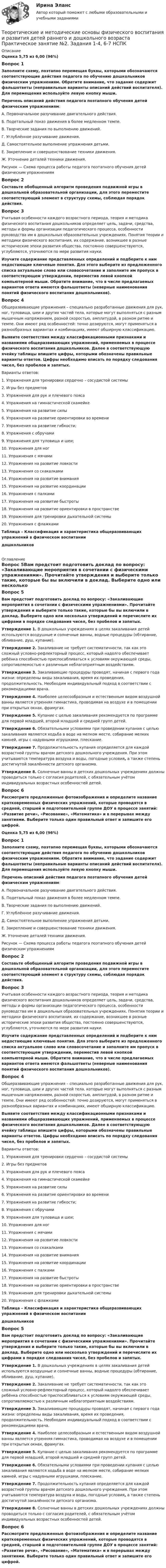      
          Описание
          Оценка 5,75 из 6,00 (96%)Вопрос 1Заполните схему, поэтапно перемещая буквы, которыми обозначаются соответствующие действия педагога по обучению дошкольников физическим упражнениям. Обратите внимание, что задание содержит фальшответы (неправильные варианты описаний действий воспитателя). Для перемещения используйте левую кнопку мыши. Перечень описаний действия педагога поэтапного обучения детей физическим упражнениям:А. Первоначальное разучивание двигательного действия.Б. Подетальный показ движения в более медленном темпе.В. Творческие задания по выполнению движений.Г. Углублённое разучивание движения.Д. Самостоятельное выполнение упражнения детьми.Е. Закрепление и совершенствование техники движения.Ж. Уточнение деталей техники движения.Рисунок — Схема процесса работы педагога поэтапного обучения детей физическим упражнениямВопрос 2Составьте обобщенный алгоритм проведения подвижной игры в дошкольной образовательной организации, для этого переместите соответствующий элемент в структуру схемы, соблюдая порядок действия.Вопрос 3Учитывая особенности каждого возрастного периода, теория и методика физического воспитания дошкольников определяет цель, задачи, средства, методы и формы организации педагогического процесса, особенности руководства им в дошкольных образовательных учреждениях. Понятия теории и методики физического воспитания, их содержание, возникшее в разные исторические эпохи развития общества, постоянно совершенствуются, углубляются, уточняются по мере развития науки.Изучите содержание представленных определений и подберите к ним недостающие ключевые понятия. Для этого выберите из предложенного списка актуальное слово или словосочетание и заполните им пропуск в соответствующем утверждении, переместив левой кнопкой компьютерной мыши. Обратите внимание, что в числе предлагаемых вариантов ответа имеются фальшответы (неверные наименования понятий физического воспитания дошкольников).Вопрос 4Общеразвивающие упражнения – специально разработанные движения для рук, ног, туловища, шеи и других частей тела, которые могут выполняться с разным мышечным напряжением, разной скоростью, амплитудой, в разном ритме и темпе. Они имеют ряд особенностей: точно дозируются, могут применяться в разнообразных вариантах и комбинациях, имеют обширную классификацию.Выявите соответствия между классификационными признаками и названиями общеразвивающих упражнений, применяемых в процессе физического воспитания дошкольников. Далее в соответствующую ячейку таблицы впишите цифры, которыми обозначены правильные варианты ответов. Цифры необходимо вписать по порядку следования чисел, без пробелов и запятых. Варианты ответов:1.     Упражнения для тренировки сердечно – сосудистой системы2.     Игры без предметов3.     Упражнения для рук и плечевого пояса4.     Упражнения на гимнастической скамейке5.     Упражнения на развитие силы6.     Упражнения на развитие ориентировки во времени7.     Упражнения на развитие гибкости;8.     Упражнения с обручами9.     Упражнения для туловища и шеи;10.  Упражнения для ног11.  Упражнения с мячами12.  Упражнения на развитие ловкости13.  Упражнения со скакалками14.  Упражнения на развитие внимания15.  Упражнения на развитие координации16.  Упражнения с палками17.  Упражнения на развитие быстроты18.  Упражнения на развитие ориентировки в пространстве19.  Упражнения для тренировки дыхательной системы20.  Упражнения с флажками Таблица – Классификация и характеристика общеразвивающих упражнений в физическом воспитании дошкольников 
          Оглавление
          Вопрос 5Вам предстоит подготовить доклад по вопросу: «Закаливающие мероприятия в сочетании с физическими упражнениями». Прочитайте утверждения и выберите только такие, которые бы вы включили в доклад. Выберите одно или несколько утверждений и перечислите их цифрами в порядке следования чисел, без пробелов и запятых. Утверждение 1. В дошкольных учреждениях в целях закаливания детей используются воздушные и солнечные ванны, водные процедуры (обтирание, обливание, душ, купание).Утверждение 2. Закаливание не требует систематичности, так как это сложный условно-рефлекторный процесс, который надолго обеспечивает ребёнка способностью приспосабливаться к условиям окружающей среды, сопротивляемостью к различным неблагоприятным воздействиям.Утверждение 3. Закаливающие процедуры проводят, начиная с первого года жизни: определены виды закаливания, время их проведения, продолжительность. Необходим индивидуальный подход в соответствии с рекомендациями врача.Утверждение 4. Наиболее целесообразным и естественным видом воздушной ванны является утренняя гимнастика, проводимая на воздухе и в помещении при открытых окнах, фрамугах.Утверждение 5. Купание с целью закаливания рекомендуется по программе для первой младшей, второй младшей и средней групп детей.Утверждение 6. Обязательными условиями при проведении купания с целью закаливания являются ходьба в воде на мелком месте, собирание мелких камней, игры с надувными игрушками, плескание.Утверждение 7. Продолжительность купания опреде­ляется для каждой возрастной группы врачом детского дошкольного учрежде­ния. При этом учитываются температура воздуха и воды, погодные условия, а также степень достигнутой закалённости детского организма.Утверждение 8. Солнеч­ные ванны в детских дошкольных учреждениях должны проводиться только с согласия родителей, с обязательным учётом индивидуальных возрастных особенностей детей.Вопрос 6Рассмотрите предложенные фотоизображения и определите название кратковременных физических упражнений, которые проводятся в средней, старшей и подготовительной группе ДОУ в процессе занятий: «Развитие речи», «Рисование», «Математика» и в перерывах между занятиями. Выберите только один правильный ответ и запишите его цифрой.Оценка 5,75 из 6,00 (96%)Вопрос 1Заполните схему, поэтапно перемещая буквы, которыми обозначаются соответствующие действия педагога по обучению дошкольников физическим упражнениям. Обратите внимание, что задание содержит фальшответы (неправильные варианты описаний действий воспитателя). Для перемещения используйте левую кнопку мыши. Перечень описаний действия педагога поэтапного обучения детей физическим упражнениям:А. Первоначальное разучивание двигательного действия.Б. Подетальный показ движения в более медленном темпе.В. Творческие задания по выполнению движений.Г. Углублённое разучивание движения.Д. Самостоятельное выполнение упражнения детьми.Е. Закрепление и совершенствование техники движения.Ж. Уточнение деталей техники движения.Рисунок — Схема процесса работы педагога поэтапного обучения детей физическим упражнениямВопрос 2Составьте обобщенный алгоритм проведения подвижной игры в дошкольной образовательной организации, для этого переместите соответствующий элемент в структуру схемы, соблюдая порядок действия.Вопрос 3Учитывая особенности каждого возрастного периода, теория и методика физического воспитания дошкольников определяет цель, задачи, средства, методы и формы организации педагогического процесса, особенности руководства им в дошкольных образовательных учреждениях. Понятия теории и методики физического воспитания, их содержание, возникшее в разные исторические эпохи развития общества, постоянно совершенствуются, углубляются, уточняются по мере развития науки.Изучите содержание представленных определений и подберите к ним недостающие ключевые понятия. Для этого выберите из предложенного списка актуальное слово или словосочетание и заполните им пропуск в соответствующем утверждении, переместив левой кнопкой компьютерной мыши. Обратите внимание, что в числе предлагаемых вариантов ответа имеются фальшответы (неверные наименования понятий физического воспитания дошкольников).Вопрос 4Общеразвивающие упражнения – специально разработанные движения для рук, ног, туловища, шеи и других частей тела, которые могут выполняться с разным мышечным напряжением, разной скоростью, амплитудой, в разном ритме и темпе. Они имеют ряд особенностей: точно дозируются, могут применяться в разнообразных вариантах и комбинациях, имеют обширную классификацию.Выявите соответствия между классификационными признаками и названиями общеразвивающих упражнений, применяемых в процессе физического воспитания дошкольников. Далее в соответствующую ячейку таблицы впишите цифры, которыми обозначены правильные варианты ответов. Цифры необходимо вписать по порядку следования чисел, без пробелов и запятых. Варианты ответов:1.     Упражнения для тренировки сердечно – сосудистой системы2.     Игры без предметов3.     Упражнения для рук и плечевого пояса4.     Упражнения на гимнастической скамейке5.     Упражнения на развитие силы6.     Упражнения на развитие ориентировки во времени7.     Упражнения на развитие гибкости;8.     Упражнения с обручами9.     Упражнения для туловища и шеи;10.  Упражнения для ног11.  Упражнения с мячами12.  Упражнения на развитие ловкости13.  Упражнения со скакалками14.  Упражнения на развитие внимания15.  Упражнения на развитие координации16.  Упражнения с палками17.  Упражнения на развитие быстроты18.  Упражнения на развитие ориентировки в пространстве19.  Упражнения для тренировки дыхательной системы20.  Упражнения с флажками Таблица – Классификация и характеристика общеразвивающих упражнений в физическом воспитании дошкольниковВопрос 5Вам предстоит подготовить доклад по вопросу: «Закаливающие мероприятия в сочетании с физическими упражнениями». Прочитайте утверждения и выберите только такие, которые бы вы включили в доклад. Выберите одно или несколько утверждений и перечислите их цифрами в порядке следования чисел, без пробелов и запятых. Утверждение 1. В дошкольных учреждениях в целях закаливания детей используются воздушные и солнечные ванны, водные процедуры (обтирание, обливание, душ, купание).Утверждение 2. Закаливание не требует систематичности, так как это сложный условно-рефлекторный процесс, который надолго обеспечивает ребёнка способностью приспосабливаться к условиям окружающей среды, сопротивляемостью к различным неблагоприятным воздействиям.Утверждение 3. Закаливающие процедуры проводят, начиная с первого года жизни: определены виды закаливания, время их проведения, продолжительность. Необходим индивидуальный подход в соответствии с рекомендациями врача.Утверждение 4. Наиболее целесообразным и естественным видом воздушной ванны является утренняя гимнастика, проводимая на воздухе и в помещении при открытых окнах, фрамугах.Утверждение 5. Купание с целью закаливания рекомендуется по программе для первой младшей, второй младшей и средней групп детей.Утверждение 6. Обязательными условиями при проведении купания с целью закаливания являются ходьба в воде на мелком месте, собирание мелких камней, игры с надувными игрушками, плескание.Утверждение 7. Продолжительность купания опреде­ляется для каждой возрастной группы врачом детского дошкольного учрежде­ния. При этом учитываются температура воздуха и воды, погодные условия, а также степень достигнутой закалённости детского организма.Утверждение 8. Солнеч­ные ванны в детских дошкольных учреждениях должны проводиться только с согласия родителей, с обязательным учётом индивидуальных возрастных особенностей детей.Вопрос 6Рассмотрите предложенные фотоизображения и определите название кратковременных физических упражнений, которые проводятся в средней, старшей и подготовительной группе ДОУ в процессе занятий: «Развитие речи», «Рисование», «Математика» и в перерывах между занятиями. Выберите только один правильный ответ и запишите его цифрой. 
            
            
            Теоретические и методические основы физического воспитания и развития детей раннего и дошкольного возраста. Практическое занятие №2. Задания 1-4, 6-7Теоретические и методические основы физического воспитания и развития детей раннего и дошкольного возраста  Практическое занятие №2. Задания 1-4, 6-7   НСПКТеоретические и методические основы физического воспитания и развития детей раннего и дошкольного возраста.   Практическое занятие №3. Задание 1 (комплексное)Теоретические и методические основы физического воспитания и развития детей раннего и дошкольного возраста Практическое занятие №3. Задание 1 (комплексное) НСПК Теоретические и методические основы физического воспитания и развития детей раннего и дошкольного возраста.  Практическое занятие №3. Задание 2 (комплексное)Теоретические и методические основы физического воспитания и развития детей раннего и дошкольного возраста Практическое занятие №3. Задание 4 (комплексное)Теоретические и методические основы физического воспитания и развития детей раннего и дошкольного возраста  Практическое занятие №4  НСПКТеоретические и методические основы физического воспитания и развития детей раннего и дошкольного возраста (ДО) Практическое занятие №3. Задание 4 (комплексное) НСПКТеоретические и методические основы физического воспитания и развития детей раннего и дошкольного возраста  Комплексное задание  НСПКТеоретические и методические основы физического воспитания и развития детей раннего и дошкольного возраста  Комплексное НСПКТеоретические и методические основы физического воспитания и развития детей раннего и дошкольного возраста Комплекс НСПКТеоретические и методические основы физического воспитания и развития детей раннего и дошкольного возраста. Практическое занятие 1. Задания 1-4, 6-8Теоретические и методические основы физического воспитания и развития детей раннего и дошкольного возраста Практическое занятие 1. Задания 1-4, 6-8 НСПК Теоретические и методические основы физического воспитания и развития детей раннего и дошкольного возраста  Практическое занятие 1. Задания 1-4, 6-8   НСПК