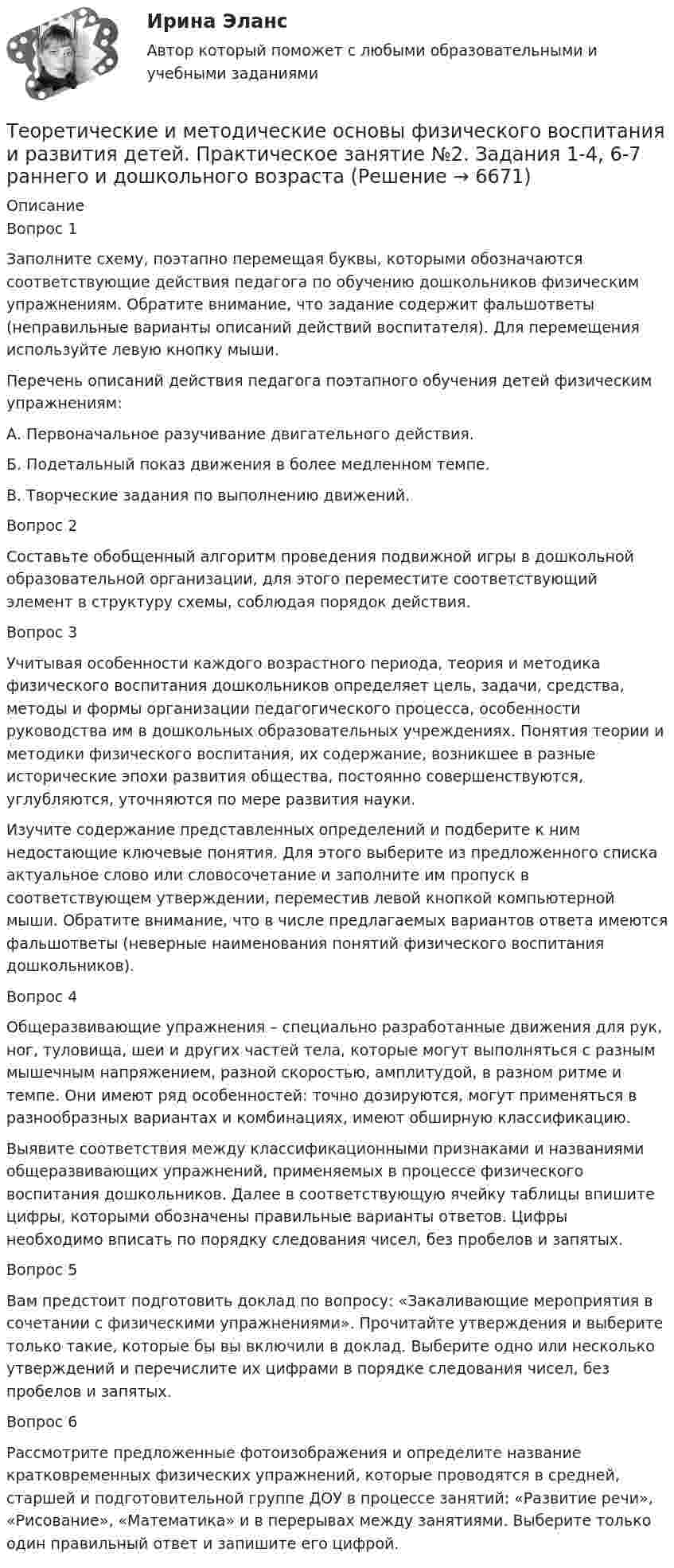     
          Описание
          Вопрос 1Заполните схему, поэтапно перемещая буквы, которыми обозначаются соответствующие действия педагога по обучению дошкольников физическим упражнениям. Обратите внимание, что задание содержит фальшответы (неправильные варианты описаний действий воспитателя). Для перемещения используйте левую кнопку мыши.Перечень описаний действия педагога поэтапного обучения детей физическим упражнениям:А. Первоначальное разучивание двигательного действия.Б. Подетальный показ движения в более медленном темпе.В. Творческие задания по выполнению движений.Вопрос 2Составьте обобщенный алгоритм проведения подвижной игры в дошкольной образовательной организации, для этого переместите соответствующий элемент в структуру схемы, соблюдая порядок действия.Вопрос 3Учитывая особенности каждого возрастного периода, теория и методика физического воспитания дошкольников определяет цель, задачи, средства, методы и формы организации педагогического процесса, особенности руководства им в дошкольных образовательных учреждениях. Понятия теории и методики физического воспитания, их содержание, возникшее в разные исторические эпохи развития общества, постоянно совершенствуются, углубляются, уточняются по мере развития науки.Изучите содержание представленных определений и подберите к ним недостающие ключевые понятия. Для этого выберите из предложенного списка актуальное слово или словосочетание и заполните им пропуск в соответствующем утверждении, переместив левой кнопкой компьютерной мыши. Обратите внимание, что в числе предлагаемых вариантов ответа имеются фальшответы (неверные наименования понятий физического воспитания дошкольников).Вопрос 4Общеразвивающие упражнения – специально разработанные движения для рук, ног, туловища, шеи и других частей тела, которые могут выполняться с разным мышечным напряжением, разной скоростью, амплитудой, в разном ритме и темпе. Они имеют ряд особенностей: точно дозируются, могут применяться в разнообразных вариантах и комбинациях, имеют обширную классификацию.Выявите соответствия между классификационными признаками и названиями общеразвивающих упражнений, применяемых в процессе физического воспитания дошкольников. Далее в соответствующую ячейку таблицы впишите цифры, которыми обозначены правильные варианты ответов. Цифры необходимо вписать по порядку следования чисел, без пробелов и запятых.Вопрос 5Вам предстоит подготовить доклад по вопросу: «Закаливающие мероприятия в сочетании с физическими упражнениями». Прочитайте утверждения и выберите только такие, которые бы вы включили в доклад. Выберите одно или несколько утверждений и перечислите их цифрами в порядке следования чисел, без пробелов и запятых.Вопрос 6Рассмотрите предложенные фотоизображения и определите название кратковременных физических упражнений, которые проводятся в средней, старшей и подготовительной группе ДОУ в процессе занятий: «Развитие речи», «Рисование», «Математика» и в перерывах между занятиями. Выберите только один правильный ответ и запишите его цифрой.  
            
            
            Теоретические и методические основы физического воспитания и развития детей НСПК ДО Тестовые вопросы к разделу 4Теоретические и методические основы физического воспитания и развития детей.    Практическое занятие №2. Задания 1-4, 6-7 раннего и дошкольного возрастаТеоретические и методические основы физического воспитания и развития детей раннего и дошкольного возрастаТеоретические и методические основы физического воспитания и развития детей раннего и дошкольного возраста (ДО)Теоретические и методические основы физического воспитания и развития детей раннего и дошкольного возраста (ДО)Теоретические и методические основы физического воспитания и развития детей раннего и дошкольного возраста (ДО)Теоретические и методические основы физического воспитания и развития детей раннего и дошкольного возраста (ДО)Теоретические и методические основы организации трудовой деятельности дошкольников  Практическое занятие 2. Задание 4 НСПКТеоретические и методические основы организации трудовой деятельности дошкольников  Практическое занятие №1. Задания 1, 2, 5, 7, 9-10   НСПК Теоретические и методические основы организации трудовой деятельности дошкольников ТЕСТ-1  НСПКТеоретические и методические основы организации трудовой деятельности дошкольников  ТЕСТ-2  НСПКТеоретические и методические основы организации трудовой деятельности дошкольников  ТЕСТ-3   НСПКТеоретические и методические основы физического воспитания и развития детей НСПК ДО Тестовые вопросы к разделу 1Теоретические и методические основы физического воспитания и развития детей НСПК ДО Тестовые вопросы к разделу 2