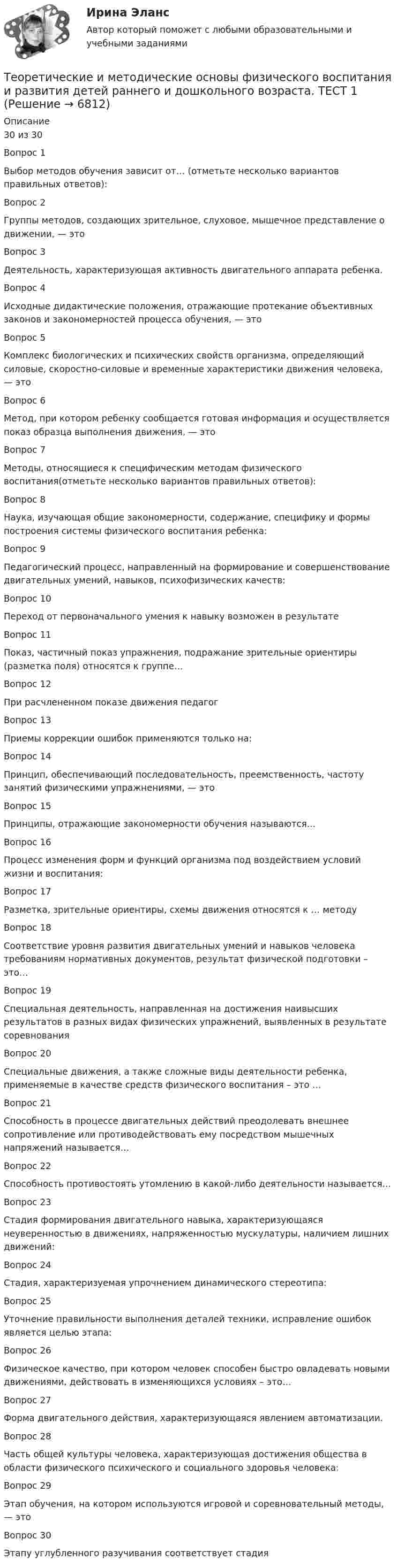      
          Описание
          30 из 30Вопрос 1
Выбор методов обучения зависит от… (отметьте несколько вариантов правильных ответов):
 Вопрос 2
Группы методов, создающих зрительное, слуховое, мышечное представление о движении, — это
Вопрос 3
Деятельность, характеризующая активность двигательного аппарата ребенка.

Вопрос 4
Исходные дидактические положения, отражающие протекание объективных законов и закономерностей процесса обучения, — это
Вопрос 5
Комплекс биологических и психических свойств организма, определяющий силовые, скоростно-силовые и временные характеристики движения человека, — это

Вопрос 6
Метод, при котором ребенку сообщается готовая информация и осуществляется показ образца выполнения движения, — это
Вопрос 7
Методы, относящиеся к специфическим методам физического воспитания(отметьте несколько вариантов правильных ответов):
Вопрос 8
Наука, изучающая общие закономерности, содержание, специфику и формы построения системы физического воспитания ребенка:
Вопрос 9
Педагогический процесс, направленный на формирование и совершенствование двигательных умений, навыков, психофизических качеств:
Вопрос 10
Переход от первоначального умения к навыку возможен в результате

Вопрос 11
Показ, частичный показ упражнения, подражание зрительные ориентиры (разметка поля) относятся к группе…
Вопрос 12
При расчлененном показе движения педагог
Вопрос 13Приемы коррекции ошибок применяются только на:
 Вопрос 14
Принцип, обеспечивающий последовательность, преемственность, частоту занятий физическими упражнениями, — это
 Вопрос 15
Принципы, отражающие закономерности обучения называются…
 Вопрос 16
Процесс изменения форм и функций организма под воздействием условий жизни и воспитания:
Вопрос 17
Разметка, зрительные ориентиры, схемы движения относятся к … методу
 Вопрос 18
Соответствие уровня развития двигательных умений и навыков человека требованиям нормативных документов, результат физической подготовки – это…
Вопрос 19
Специальная деятельность, направленная на достижения наивысших результатов в разных видах физических упражнений, выявленных в результате соревнования
 Вопрос 20
Специальные движения, а также сложные виды деятельности ребенка, применяемые в качестве средств физического воспитания – это …
Вопрос 21
Способность в процессе двигательных действий преодолевать внешнее сопротивление или противодействовать ему посредством мышечных напряжений называется…
 Вопрос 22
Способность противостоять утомлению в какой-либо деятельности называется…
Вопрос 23
Стадия формирования двигательного навыка, характеризующаяся неуверенностью в движениях, напряженностью мускулатуры, наличием лишних движений:
Вопрос 24
Стадия, характеризуемая упрочнением динамического стереотипа:
Вопрос 25
Уточнение правильности выполнения деталей техники, исправление ошибок является целью этапа:
Вопрос 26
Физическое качество, при котором человек способен быстро овладевать новыми движениями, действовать в изменяющихся условиях – это…
 Вопрос 27
Форма двигательного действия, характеризующаяся явлением автоматизации.
Вопрос 28
Часть общей культуры человека, характеризующая достижения общества в области физического психического и социального здоровья человека:
Вопрос 29
Этап обучения, на котором используются игровой и соревновательный методы, — это

Вопрос 30
Этапу углубленного разучивания соответствует стадия


  
            
            
            Теоретические и методические основы физического воспитания и развития детей раннего и дошкольного возраста. ТЕСТ 1Теоретические и методические основы физического воспитания и развития детей раннего и дошкольного возраста. ТЕСТ 1Теоретические и методические основы физического воспитания и развития детей раннего и дошкольного возраста.  Тест 2 ОтветыТеоретические и методические основы физического воспитания и развития детей раннего и дошкольного возраста. Тест 2 ОтветыТеоретические и методические основы физического воспитания и развития детей раннего и дошкольного возраста.  ТЕСТ 3Теоретические и методические основы физического воспитания и развития детей раннего и дошкольного возраста. ТЕСТ 3Теоретические и методические основы физического воспитания и развития детей раннего и дошкольного возраста. ТЕСТ 4Теоретические и методические основы физического воспитания и развития детей раннего и дошкольного возраста  Практическое занятие №2. Задания 1-4, 6-7   НСПКТеоретические и методические основы физического воспитания и развития детей раннего и дошкольного возраста.   Практическое занятие №3. Задание 1 (комплексное)Теоретические и методические основы физического воспитания и развития детей раннего и дошкольного возраста Практическое занятие №3. Задание 1 (комплексное) НСПК Теоретические и методические основы физического воспитания и развития детей раннего и дошкольного возраста.  Практическое занятие №3. Задание 2 (комплексное)Теоретические и методические основы физического воспитания и развития детей раннего и дошкольного возраста Практическое занятие №3. Задание 4 (комплексное)Теоретические и методические основы физического воспитания и развития детей раннего и дошкольного возраста  Практическое занятие №4  НСПКТеоретические и методические основы физического воспитания и развития детей раннего и дошкольного возраста (СпДО) Комплекс