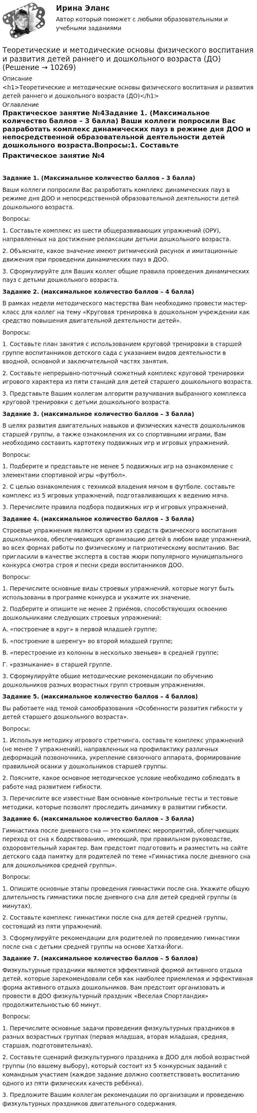      
          Описание
          <h1>Теоретические и методические основы физического воспитания и развития детей раннего и дошкольного возраста (ДО)</h1> 
          Оглавление
          Практическое занятие №4Задание 1. (Максимальное количество баллов – 3 балла) Ваши коллеги попросили Вас разработать комплекс динамических пауз в режиме дня ДОО и непосредственной образовательной деятельности детей дошкольного возраста.Вопросы:1.     Составьте комплекс из шести общеразвивающих упражнений (ОРУ), направленных на достижение релаксации детьми дошкольного возраста.2.     Объясните, какое значение имеют ритмический рисунок и имитационные движения при проведении динамических пауз в ДОО.3.     Сформулируйте для Ваших коллег общие правила проведения динамических пауз с детьми дошкольного возраста. Задание 2. (максимальное количество баллов – 4 балла) В рамках недели методического мастерства Вам необходимо провести мастер-класс для коллег на тему «Круговая тренировка в дошкольном учреждении как средство повышения двигательной деятельности детей».Вопросы:1.     Составьте план занятия с использованием круговой тренировки в старшей группе воспитанников детского сада с указанием видов деятельности в вводной, основной и заключительной частях занятия.2.     Составьте непрерывно-поточный сюжетный комплекс круговой тренировки игрового характера из пяти станций для детей старшего дошкольного возраста.3.     Представьте Вашим коллегам алгоритм разучивания выбранного комплекса круговой тренировки с детьми дошкольного возраста. Задание 3. (максимальное количество баллов – 3 балла) В целях развития двигательных навыков и физических качеств дошкольников старшей группы, а также ознакомления их со спортивными играми, Вам необходимо составить картотеку подвижных игр и игровых упражнений.Вопросы:1.     Подберите и представьте не менее 5 подвижных игр на ознакомление с элементами спортивной игры «футбол».2.     С целью ознакомления с техникой владения мячом в футболе, составьте комплекс из 5 игровых упражнений, подготавливающих к ведению мяча.3.     Перечислите правила подбора подвижных игр и игровых упражнений.   Задание 4. (максимальное количество баллов – 3 балла) Строевые упражнения являются одним из средств физического воспитания дошкольников, обеспечивающих организацию детей в любом виде упражнений, во всех формах работы по физическому и патриотическому воспитанию. Вас пригласили в качестве эксперта в состав жюри популярного муниципального конкурса смотра строя и песни среди воспитанников ДОО.Вопросы:1.     Перечислите основные виды строевых упражнений, которые могут быть использованы в программе конкурса и укажите их значение.2.     Подберите и опишите не менее 2 приёмов, способствующих освоению дошкольниками следующих строевых упражнений:А.    «построение в круг» в первой младшей группе;Б.     «построение в шеренгу» во второй младшей группе;В.    «перестроение из колонны в несколько звеньев» в средней группе;Г.     «размыкание» в старшей группе.3.     Сформулируйте общие методические рекомендации по обучению дошкольников разных возрастных групп строевым упражнениям. Задание 5. (максимальное количество баллов – 4 баллов) Вы работаете над темой самообразования «Особенности развития гибкости у детей старшего дошкольного возраста».Вопросы:1.     Используя методику игрового стретчинга, составьте комплекс упражнений (не менее 7 упражнений), направленных на профилактику различных деформаций позвоночника, укрепление связочного аппарата, формирование правильной осанки у дошкольников старшей группы.2.     Поясните, какое основное методическое условие необходимо соблюдать в работе над развитием гибкости.3.     Перечислите все известные Вам основные контрольные тесты и тестовые методики, которые позволят проследить динамику в развитии гибкости. Задание 6. (максимальное количество баллов – 3 балла) Гимнастика после дневного сна — это комплекс мероприятий, облегчающих переход от сна к бодрствованию, имеющий, при правильном руководстве, оздоровительный характер. Вам предстоит подготовить и разместить на сайте детского сада памятку для родителей по теме «Гимнастика после дневного сна для дошкольников средней группы».Вопросы:1.     Опишите основные этапы проведения гимнастики после сна. Укажите общую длительность гимнастики после дневного сна для детей средней группы (в минутах).2.     Составьте комплекс гимнастики после сна для детей средней группы, состоящий из пяти упражнений.3.     Сформулируйте рекомендации для родителей по проведению гимнастики после сна с детьми средней группы на основе Хатха-Йоги. Задание 7. (максимальное количество баллов – 5 баллов) Физкультурные праздники являются эффективной формой активного отдыха детей, которые зарекомендовали себя как наиболее приемлемая и эффективная форма активного отдыха дошкольников. Вам предстоит организовать и провести в ДОО физкультурный праздник «Веселая Спортландия» продолжительностью 60 минут.Вопросы:1.     Перечислите основные задачи проведения физкультурных праздников в разных возрастных группах (первая младшая, вторая младшая, средняя, старшая, подготовительная).2.     Составьте сценарий физкультурного праздника в ДОО для любой возрастной группы (по вашему выбору), который состоит из 5 конкурсных заданий с командным участием (каждое задание должно соответствовать воспитанию одного из пяти физических качеств ребёнка).3.    Предложите Вашим коллегам рекомендации по организации и проведению физкультурных праздников двигательного содержания. 
            
            
            Теоретические и методические основы физического воспитания и развития детей раннего и дошкольного возраста (ДО)Теоретические и методические основы физического воспитания и развития детей раннего и дошкольного возраста (ДО)Теоретические и методические основы физического воспитания и развития детей раннего и дошкольного возраста (ДО)Теоретические и методические основы физического воспитания и развития детей раннего и дошкольного возраста (ДО)Теоретические и методические основы физического воспитания и развития детей раннего и дошкольного возраста (ДО) Практическое занятие №2. Задания 1-4, 6-7Теоретические и методические основы физического воспитания и развития детей раннего и дошкольного возраста (ДО) Практическое занятие №3. Задание 4 (комплексное) НСПКТеоретические и методические основы физического воспитания и развития детей раннего и дошкольного возраста  Комплексное задание  НСПКТеоретические и методические основы физического воспитания и развития детей раннего и дошкольного возраста (ДО)Теоретические и методические основы физического воспитания и развития детей раннего и дошкольного возраста (ДО)Теоретические и методические основы физического воспитания и развития детей раннего и дошкольного возраста (ДО)Теоретические и методические основы физического воспитания и развития детей раннего и дошкольного возраста (ДО)Теоретические и методические основы физического воспитания и развития детей раннего и дошкольного возраста (ДО)Теоретические и методические основы физического воспитания и развития детей раннего и дошкольного возраста (ДО)Теоретические и методические основы физического воспитания и развития детей раннего и дошкольного возраста (ДО)
