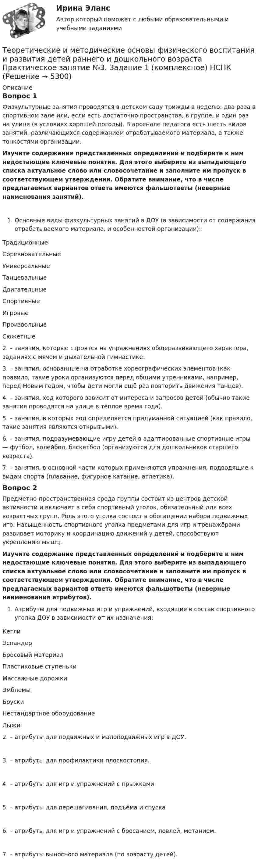      
          Описание
          Вопрос 1Физкультурные занятия проводятся в детском саду трижды в неделю: два раза в спортивном зале или, если есть достаточно пространства, в группе, и один раз на улице (в условиях хорошей погоды). В арсенале педагога есть шесть видов занятий, различающихся содержанием отрабатываемого материала, а также тонкостями организации.Изучите содержание представленных определений и подберите к ним недостающие ключевые понятия. Для этого выберите из выпадающего списка актуальное слово или словосочетание и заполните им пропуск в соответствующем утверждении. Обратите внимание, что в числе предлагаемых вариантов ответа имеются фальшответы (неверные наименования занятий).Основные виды физкультурных занятий в ДОУ (в зависимости от содержания отрабатываемого материала, и особенностей организации):ТрадиционныеСоревновательныеУниверсальныеТанцевальныеДвигательныеСпортивныеИгровыеПроизвольныеСюжетные 2.   – занятия, которые строятся на упражнениях общеразвивающего характера, заданиях с мячом и дыхательной гимнастике.3.   – занятия, основанные на отработке хореографических элементов (как правило, такие уроки организуются перед общими утренниками, например, перед Новым годом, чтобы дети могли ещё раз повторить движения танцев).4.  – занятия, ход которого зависит от интереса и запросов детей (обычно такие занятия проводятся на улице в тёплое время года).5.   – занятия, в которых ход определяется придуманной ситуацией (как правило, такие занятия являются открытыми).6.   – занятия, подразумевающие игру детей в адаптированные спортивные игры — футбол, волейбол, баскетбол (организуются для дошкольников старшего возраста).7.   – занятия, в основной части которых применяются упражнения, подводящие к видам спорта (плавание, фигурное катание, атлетика).Вопрос 2Предметно-пространственная среда группы состоит из центров детской активности и включает в себя спортивный уголок, обязательный для всех возрастных групп. Роль этого уголка состоит в обогащении набора подвижных игр. Насыщенность спортивного уголка предметами для игр и тренажёрами развивает моторику и координацию движений у детей, способствуют укреплению мышц.Изучите содержание представленных определений и подберите к ним недостающие ключевые понятия. Для этого выберите из выпадающего списка актуальное слово или словосочетание и заполните им пропуск в соответствующем утверждении. Обратите внимание, что в числе предлагаемых вариантов ответа имеются фальшответы (неверные наименования атрибутов). Атрибуты для подвижных игр и упражнений, входящие в состав спортивного уголка ДОУ в зависимости от их назначения:КеглиЭспандерБросовый материалПластиковые ступенькиМассажные дорожкиЭмблемыБрускиНестандартное оборудованиеЛыжи2.   – атрибуты для подвижных и малоподвижных игр в ДОУ.3.   – атрибуты для профилактики плоскостопия.4.   – атрибуты для игр и упражнений с прыжками         5.   – атрибуты для перешагивания, подъёма и спуска       6.   – атрибуты для игр и упражнений с бросанием, ловлей, метанием.7.   – атрибуты выносного материала (по возрасту детей).            
            
            
            Теоретические и методические основы физического воспитания и развития детей раннего и дошкольного возраста.   Практическое занятие №3. Задание 1 (комплексное)Теоретические и методические основы физического воспитания и развития детей раннего и дошкольного возраста Практическое занятие №3. Задание 1 (комплексное) НСПК Теоретические и методические основы физического воспитания и развития детей раннего и дошкольного возраста.  Практическое занятие №3. Задание 2 (комплексное)Теоретические и методические основы физического воспитания и развития детей раннего и дошкольного возраста Практическое занятие №3. Задание 4 (комплексное)Теоретические и методические основы физического воспитания и развития детей раннего и дошкольного возраста  Практическое занятие №4  НСПКТеоретические и методические основы физического воспитания и развития детей раннего и дошкольного возраста (СпДО) КомплексТеоретические и методические основы физического воспитания и развития детей раннего и дошкольного возраста (СпДО) КомплексноеТеоретические и методические основы физического воспитания и развития детей раннего и дошкольного возраста  Комплексное НСПКТеоретические и методические основы физического воспитания и развития детей раннего и дошкольного возраста Комплекс НСПКТеоретические и методические основы физического воспитания и развития детей раннего и дошкольного возраста. Практическое занятие 1. Задания 1-4, 6-8Теоретические и методические основы физического воспитания и развития детей раннего и дошкольного возраста Практическое занятие 1. Задания 1-4, 6-8 НСПК Теоретические и методические основы физического воспитания и развития детей раннего и дошкольного возраста  Практическое занятие 1. Задания 1-4, 6-8   НСПКТеоретические и методические основы физического воспитания и развития детей раннего и дошкольного возраста Практическое занятие 2. Задание 9  НСПК Теоретические и методические основы физического воспитания и развития детей раннего и дошкольного возраста. Практическое занятие №2. Задания 1-4, 6-7