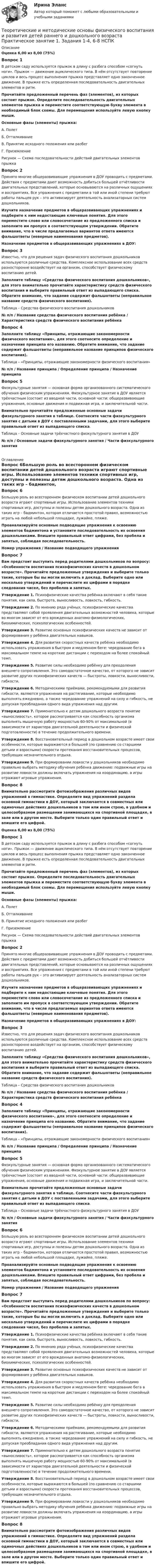      
          Описание
          Оценка 6,00 из 8,00 (75%)Вопрос 1В детском саду используется прыжок в длину с разбега способом «согнуть ноги». Прыжок — движение ациклического типа. В нём отсутствует повторение циклов и весь процесс выполнения прыжка представляет одно законченное движение. В прыжке есть определенная последовательность двигательных элементов и ритм. Прочитайте предложенный перечень фаз (элементов), из которых состоит прыжок. Определите последовательность двигательных элементов прыжка и переместите соответствующую букву элемента в необходимый блок схемы. Для перемещения используйте левую кнопку мыши. Основные фазы (элементы) прыжка:А.    ПолетБ.     ОтталкиваниеВ.    Принятие исходного положения или разбегГ.    Приземление Рисунок — Схема последовательности действий двигательных элементов прыжкаВопрос 2Принято многие общеразвивающие упражнения в ДОУ проводить с предметами. Действия с предметами дают возможность добиться большей отчётливости двигательных представлений, которые основываются на различных ощущениях и восприятиях. Все упражнения с предметами в той или иной степени требуют работы пальцев рук – это активизирует деятельность анализаторных систем дошкольников.Изучите назначение предметов в общеразвивающих упражнениях и подберите к ним недостающие ключевые понятия. Для этого переместите слово или словосочетание из предложенного списка и заполните им пропуск в соответствующем утверждении. Обратите внимание, что в числе предлагаемых вариантов ответа имеются фальшответы (неверные наименования предметов).Назначение предметов в общеразвивающих упражнениях в ДОУ:Вопрос 3Известно, что для решения задач физического воспитания дошкольников используются различные средства. Комплексное использование всех средств разносторонне воздействует на организм, способствует физическому воспитанию детей.Заполните таблицу «Средства физического воспитания дошкольников», для этого внимательно прочитайте характеристику средств физического воспитания и выберите правильный ответ из выпадающего списка. Обратите внимание, что задание содержит фальшответы (неправильное название средств физического воспитания).  Таблица – Средства физического воспитания дошкольников№ п/п / Название средства физического воспитания ребёнка  / Характеристика средств физического воспитания ребёнкаВопрос 4Заполните таблицу «Принципы, отражающие закономерности физического воспитания», для этого соотнесите определение и назначение принципа его названию. Обратите внимание, что задание содержит фальшответы (неправильное название принципов физического воспитания).Таблица – «Принципы, отражающие закономерности физического воспитания»№ п/п / Название принципа / Определение принципа / Назначение принципаВопрос 5Физкультурные занятия — основная форма организованного систематического обучения физическим упражнениям. Физкультурное занятие в ДОУ является трёхчастным (состоит из вводной части, основной части: общеразвивающие упражнения, основные движения и подвижная игра, и заключительной части.Внимательно прочитайте предложенные основные задачи физкультурного занятия в таблице. Соотнесите части физкультурного занятия с детьми в ДОУ с поставленными задачами, для этого выберите правильный ответ из выпадающего списка. Таблица – Основные задачи трёхчастного физкультурного занятия в ДОУ№ п/п / Основные задачи физкультурного занятия / Части физкультурного занятия  
          Оглавление
          Вопрос 6Большую роль во всестороннем физическом воспитании детей дошкольного возраста играют спортивные игры. Использование элементов техники спортивных игр, доступны и полезны детям дошкольного возраста. Одна из таких игр – бадминтон, которая отличается простотой правил, возможностью играть на любой небольшой площадке, лужайке, пляже.Проанализируйте основные подводящие упражнения к освоению элементов бадминтона и установите последовательность их освоения дошкольниками. Впишите правильный ответ цифрами, без пробела и запятых, соблюдая последовательность. Номер упражнения / Название подводящего упражнения Вопрос 7Вам предстоит выступить перед родителями дошкольников по вопросу: «Особенности воспитания психофизических качеств в дошкольном возрасте». Прочитайте предложенные утверждения и выберите только такие, которые бы вы могли включить в доклад. Выберите одно или несколько утверждений и перечислите их цифрами в порядке следования чисел, без пробелов и запятых. Утверждение 1. Психофизические качества ребёнка включают в себя такие понятия, как сила, быстрота, выносливость, ловкость, гибкость.Утверждение 2. По мнению ряда учёных, психофизические качества представляют собой проявления двигательных возможностей человека, которые во многом зависят от его врожденных анатомо-физиологических, биохимических, психологических особенностей.Утверждение 3. Развитие основных психофизических качеств не зависит от формирования у ребёнка двигательных навыков.Утверждение 4. Для развития скоростных качеств ребёнка необходимо использовать упражнения в быстром и медленном беге: чередование бега в максимальном темпе на короткие дистанции с переходом на более спокойный темп.Утверждение 5. Развитие силы необходимо ребёнку для преодоления внешнего сопротивления. Это самодостаточное качество, от которого не зависит развитие других психофизических качеств — быстроты, ловкости, выносливости, гибкости.Утверждение 6. Методическими приёмами, рекомендуемыми для развития гибкости, являются упражнения на растягивание, которые необходимо выполнять ежедневно, а также чередование упражнений на силу и гибкость, не допуская преобладания одного вида упражнения над другим.Утверждение 7. Применительно к детям дошкольного возраста понятие «выносливость», которое рассматривается как способность организма выполнять мышечную работу мощностью 60-90% от максимальной (в зависимости от характера двигательной деятельности и физической подготовленности) в течение продолжительного времени.Утверждение 8. Восстановительный период в дошкольном возрасте имеет свои особенности, которые выражаются в большей (по сравнению со старшими детьми и взрослыми) скорости протекания вос­становительных процессов, требующих незначительного отдыха.Утверждение 9. При формировании ловкости у дошкольников необходимо правильно выбрать методику обучения ребёнка движению: подвижные игры на развитие ловкости должны включать упражнения на координацию, а игры отражают игровые упражнения.Вопрос 8 Внимательно рассмотрите фотоизображения различных видов упражнений в гимнастике. Определите вид упражнений раздела основной гимнастики в ДОУ, который заключается в совместных или одиночных действиях дошкольников в том или ином строю, в удобном и целесообразном размещении занимающихся на спортивной площадке, в зале или в другом месте. Выберите только один правильный ответ и впишите его цифрой.Оценка 6,00 из 8,00 (75%)Вопрос 1В детском саду используется прыжок в длину с разбега способом «согнуть ноги». Прыжок — движение ациклического типа. В нём отсутствует повторение циклов и весь процесс выполнения прыжка представляет одно законченное движение. В прыжке есть определенная последовательность двигательных элементов и ритм. Прочитайте предложенный перечень фаз (элементов), из которых состоит прыжок. Определите последовательность двигательных элементов прыжка и переместите соответствующую букву элемента в необходимый блок схемы. Для перемещения используйте левую кнопку мыши. Основные фазы (элементы) прыжка:А.    ПолетБ.     ОтталкиваниеВ.    Принятие исходного положения или разбегГ.    Приземление Рисунок — Схема последовательности действий двигательных элементов прыжкаВопрос 2Принято многие общеразвивающие упражнения в ДОУ проводить с предметами. Действия с предметами дают возможность добиться большей отчётливости двигательных представлений, которые основываются на различных ощущениях и восприятиях. Все упражнения с предметами в той или иной степени требуют работы пальцев рук – это активизирует деятельность анализаторных систем дошкольников.Изучите назначение предметов в общеразвивающих упражнениях и подберите к ним недостающие ключевые понятия. Для этого переместите слово или словосочетание из предложенного списка и заполните им пропуск в соответствующем утверждении. Обратите внимание, что в числе предлагаемых вариантов ответа имеются фальшответы (неверные наименования предметов).Назначение предметов в общеразвивающих упражнениях в ДОУ:Вопрос 3Известно, что для решения задач физического воспитания дошкольников используются различные средства. Комплексное использование всех средств разносторонне воздействует на организм, способствует физическому воспитанию детей.Заполните таблицу «Средства физического воспитания дошкольников», для этого внимательно прочитайте характеристику средств физического воспитания и выберите правильный ответ из выпадающего списка. Обратите внимание, что задание содержит фальшответы (неправильное название средств физического воспитания).  Таблица – Средства физического воспитания дошкольников№ п/п / Название средства физического воспитания ребёнка  / Характеристика средств физического воспитания ребёнкаВопрос 4Заполните таблицу «Принципы, отражающие закономерности физического воспитания», для этого соотнесите определение и назначение принципа его названию. Обратите внимание, что задание содержит фальшответы (неправильное название принципов физического воспитания).Таблица – «Принципы, отражающие закономерности физического воспитания»№ п/п / Название принципа / Определение принципа / Назначение принципаВопрос 5Физкультурные занятия — основная форма организованного систематического обучения физическим упражнениям. Физкультурное занятие в ДОУ является трёхчастным (состоит из вводной части, основной части: общеразвивающие упражнения, основные движения и подвижная игра, и заключительной части.Внимательно прочитайте предложенные основные задачи физкультурного занятия в таблице. Соотнесите части физкультурного занятия с детьми в ДОУ с поставленными задачами, для этого выберите правильный ответ из выпадающего списка. Таблица – Основные задачи трёхчастного физкультурного занятия в ДОУ№ п/п / Основные задачи физкультурного занятия / Части физкультурного занятияВопрос 6Большую роль во всестороннем физическом воспитании детей дошкольного возраста играют спортивные игры. Использование элементов техники спортивных игр, доступны и полезны детям дошкольного возраста. Одна из таких игр – бадминтон, которая отличается простотой правил, возможностью играть на любой небольшой площадке, лужайке, пляже.Проанализируйте основные подводящие упражнения к освоению элементов бадминтона и установите последовательность их освоения дошкольниками. Впишите правильный ответ цифрами, без пробела и запятых, соблюдая последовательность. Номер упражнения / Название подводящего упражнения Вопрос 7Вам предстоит выступить перед родителями дошкольников по вопросу: «Особенности воспитания психофизических качеств в дошкольном возрасте». Прочитайте предложенные утверждения и выберите только такие, которые бы вы могли включить в доклад. Выберите одно или несколько утверждений и перечислите их цифрами в порядке следования чисел, без пробелов и запятых. Утверждение 1. Психофизические качества ребёнка включают в себя такие понятия, как сила, быстрота, выносливость, ловкость, гибкость.Утверждение 2. По мнению ряда учёных, психофизические качества представляют собой проявления двигательных возможностей человека, которые во многом зависят от его врожденных анатомо-физиологических, биохимических, психологических особенностей.Утверждение 3. Развитие основных психофизических качеств не зависит от формирования у ребёнка двигательных навыков.Утверждение 4. Для развития скоростных качеств ребёнка необходимо использовать упражнения в быстром и медленном беге: чередование бега в максимальном темпе на короткие дистанции с переходом на более спокойный темп.Утверждение 5. Развитие силы необходимо ребёнку для преодоления внешнего сопротивления. Это самодостаточное качество, от которого не зависит развитие других психофизических качеств — быстроты, ловкости, выносливости, гибкости.Утверждение 6. Методическими приёмами, рекомендуемыми для развития гибкости, являются упражнения на растягивание, которые необходимо выполнять ежедневно, а также чередование упражнений на силу и гибкость, не допуская преобладания одного вида упражнения над другим.Утверждение 7. Применительно к детям дошкольного возраста понятие «выносливость», которое рассматривается как способность организма выполнять мышечную работу мощностью 60-90% от максимальной (в зависимости от характера двигательной деятельности и физической подготовленности) в течение продолжительного времени.Утверждение 8. Восстановительный период в дошкольном возрасте имеет свои особенности, которые выражаются в большей (по сравнению со старшими детьми и взрослыми) скорости протекания вос­становительных процессов, требующих незначительного отдыха.Утверждение 9. При формировании ловкости у дошкольников необходимо правильно выбрать методику обучения ребёнка движению: подвижные игры на развитие ловкости должны включать упражнения на координацию, а игры отражают игровые упражнения.Вопрос 8 Внимательно рассмотрите фотоизображения различных видов упражнений в гимнастике. Определите вид упражнений раздела основной гимнастики в ДОУ, который заключается в совместных или одиночных действиях дошкольников в том или ином строю, в удобном и целесообразном размещении занимающихся на спортивной площадке, в зале или в другом месте. Выберите только один правильный ответ и впишите его цифрой. 
            
            
            Теоретические и методические основы физического воспитания и развития детей раннего и дошкольного возраста Практическое занятие 1. Задания 1-4, 6-8 НСПК Теоретические и методические основы физического воспитания и развития детей раннего и дошкольного возраста  Практическое занятие 1. Задания 1-4, 6-8   НСПКТеоретические и методические основы физического воспитания и развития детей раннего и дошкольного возраста Практическое занятие 2. Задание 9  НСПК Теоретические и методические основы физического воспитания и развития детей раннего и дошкольного возраста. Практическое занятие №2. Задания 1-4, 6-7Теоретические и методические основы физического воспитания и развития детей раннего и дошкольного возраста  Практическое занятие №2. Задания 1-4, 6-7   НСПКТеоретические и методические основы физического воспитания и развития детей раннего и дошкольного возраста.   Практическое занятие №3. Задание 1 (комплексное)Теоретические и методические основы физического воспитания и развития детей раннего и дошкольного возраста Практическое занятие №3. Задание 1 (комплексное) НСПК Теоретические и методические основы физического воспитания и развития детей раннего и дошкольного возраста (ДО)Теоретические и методические основы физического воспитания и развития детей раннего и дошкольного возраста (ДО)Теоретические и методические основы физического воспитания и развития детей раннего и дошкольного возраста (ДО) Практическое занятие №2. Задания 1-4, 6-7Теоретические и методические основы физического воспитания и развития детей раннего и дошкольного возраста (ДО) Практическое занятие №3. Задание 4 (комплексное) НСПКТеоретические и методические основы физического воспитания и развития детей раннего и дошкольного возраста  Комплексное задание  НСПКТеоретические и методические основы физического воспитания и развития детей раннего и дошкольного возраста  Комплексное НСПКТеоретические и методические основы физического воспитания и развития детей раннего и дошкольного возраста Комплекс НСПК
