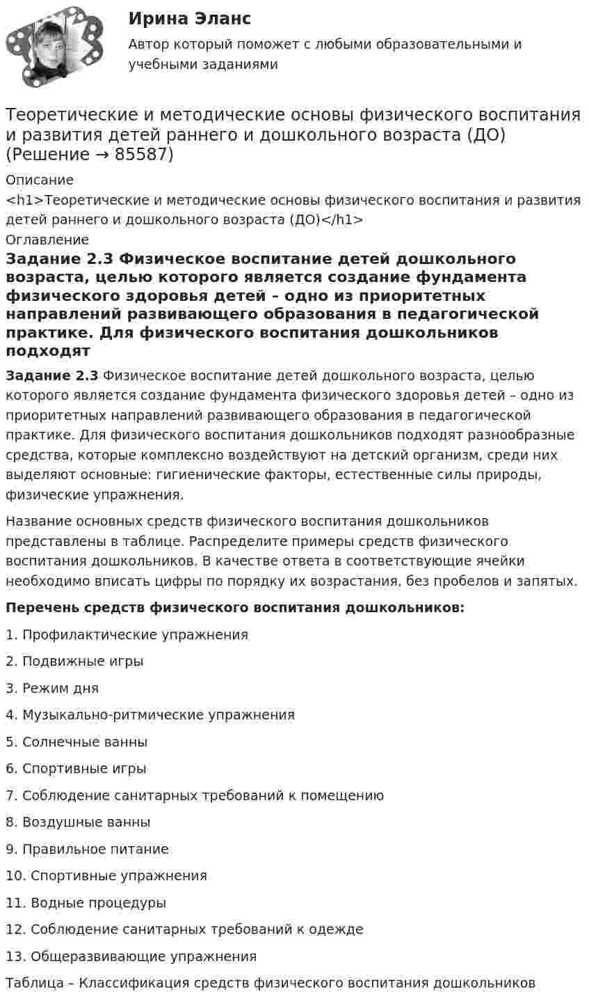      
            Описание
            <h1>Теоретические и методические основы физического воспитания и развития детей раннего и дошкольного возраста (ДО)</h1> 
            Оглавление
            Задание 2.3 Физическое воспитание детей дошкольного возраста, целью которого является создание фундамента физического здоровья детей – одно из приоритетных направлений развивающего образования в педагогической практике. Для физического воспитания дошкольников подходят разнообразные средства, которые комплексно воздействуют на детский организм, среди них выделяют основные: гигиенические факторы, естественные силы природы, физические упражнения.Название основных средств физического воспитания дошкольников представлены в таблице. Распределите примеры средств физического воспитания дошкольников. В качестве ответа в соответствующие ячейки необходимо вписать цифры по порядку их возрастания, без пробелов и запятых.Перечень средств физического воспитания дошкольников:1. Профилактические упражнения2. Подвижные игры3. Режим дня4. Музыкально-ритмические упражнения5. Солнечные ванны6. Спортивные игры7. Соблюдение санитарных требований к помещению8. Воздушные ванны9. Правильное питание10. Спортивные упражнения11. Водные процедуры12. Соблюдение санитарных требований к одежде13. Общеразвивающие упражненияТаблица – Классификация средств физического воспитания дошкольников  
            
            
            Теоретические и методические основы физического воспитания и развития детей раннего и дошкольного возраста (ДО)Теоретические и методические основы физического воспитания и развития детей раннего и дошкольного возраста (ДО)Теоретические и методические основы физического воспитания и развития детей раннего и дошкольного возраста (ДО) Практическое занятие №2. Задания 1-4, 6-7Теоретические и методические основы физического воспитания и развития детей раннего и дошкольного возраста (ДО) Практическое занятие №3. Задание 4 (комплексное) НСПКТеоретические и методические основы физического воспитания и развития детей раннего и дошкольного возраста  Комплексное задание  НСПКТеоретические и методические основы физического воспитания и развития детей раннего и дошкольного возраста  Комплексное НСПКТеоретические и методические основы физического воспитания и развития детей раннего и дошкольного возраста Комплекс НСПКТеоретические и методические основы физического воспитания и развития детей раннего и дошкольного возраста (ДО)Теоретические и методические основы физического воспитания и развития детей раннего и дошкольного возраста (ДО)Теоретические и методические основы физического воспитания и развития детей раннего и дошкольного возраста (ДО)Теоретические и методические основы физического воспитания и развития детей раннего и дошкольного возраста (ДО)Теоретические и методические основы физического воспитания и развития детей раннего и дошкольного возраста (ДО)Теоретические и методические основы физического воспитания и развития детей раннего и дошкольного возраста (ДО)Теоретические и методические основы физического воспитания и развития детей раннего и дошкольного возраста (ДО)