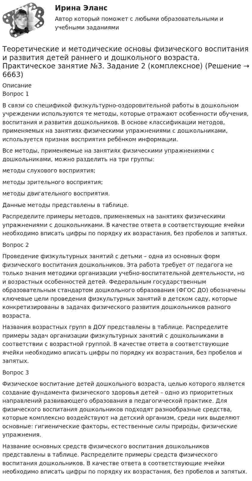     
          Описание
          Вопрос 1В связи со спецификой физкультурно-оздоровительной работы в дошкольном учреждении используются те методы, которые отражают особенности обучения, воспитания и развития дошкольников. В основе классификации методов, применяемых на занятиях физическими упражнениями с дошкольниками, используется признак восприятия ребёнком информации.Все методы, применяемые на занятиях физическими упражнениями с дошкольниками, можно разделить на три группы:методы слухового восприятия;     методы зрительного восприятия;     методы двигательного восприятия.Данные методы представлены в таблице. Распределите примеры методов, применяемых на занятиях физическими упражнениями с дошкольниками. В качестве ответа в соответствующие ячейки необходимо вписать цифры по порядку их возрастания, без пробелов и запятых.Вопрос 2Проведение физкультурных занятий с детьми – одна из основных форм физического воспитания дошкольников. Эта работа требует от педагога не только знания методики организации учебно-воспитательной деятельности, но и возрастных особенностей детей. Федеральным государственным образовательным стандартом дошкольного образования (ФГОС ДО) обозначены ключевые цели проведения физкультурных занятий в детском саду, которые конкретизированы в задачах физического развития дошкольников разного возраста.Названия возрастных групп в ДОУ представлены в таблице. Распределите примеры задач организации физкультурных занятий с дошкольниками в соответствии с возрастной группой. В качестве ответа в соответствующие ячейки необходимо вписать цифры по порядку их возрастания, без пробелов и запятых.Вопрос 3Физическое воспитание детей дошкольного возраста, целью которого является создание фундамента физического здоровья детей – одно из приоритетных направлений развивающего образования в педагогической практике. Для физического воспитания дошкольников подходят разнообразные средства, которые комплексно воздействуют на детский организм, среди них выделяют основные: гигиенические факторы, естественные силы природы, физические упражнения.Название основных средств физического воспитания дошкольников представлены в таблице. Распределите примеры средств физического воспитания дошкольников. В качестве ответа в соответствующие ячейки необходимо вписать цифры по порядку их возрастания, без пробелов и запятых.  
            
            
            Теоретические и методические основы физического воспитания и развития детей раннего и дошкольного возраста Практическое занятие №3. Задание 1 (комплексное) НСПК Теоретические и методические основы физического воспитания и развития детей раннего и дошкольного возраста.  Практическое занятие №3. Задание 2 (комплексное)Теоретические и методические основы физического воспитания и развития детей раннего и дошкольного возраста Практическое занятие №3. Задание 4 (комплексное)Теоретические и методические основы физического воспитания и развития детей раннего и дошкольного возраста  Практическое занятие №4  НСПКТеоретические и методические основы физического воспитания и развития детей раннего и дошкольного возраста (СпДО) КомплексТеоретические и методические основы физического воспитания и развития детей раннего и дошкольного возраста (СпДО) КомплексноеТеоретические и методические основы физического воспитания и развития детей раннего и дошкольного возраста. ТЕСТ 1Теоретические и методические основы физического воспитания и развития детей раннего и дошкольного возраста Комплекс НСПКТеоретические и методические основы физического воспитания и развития детей раннего и дошкольного возраста. Практическое занятие 1. Задания 1-4, 6-8Теоретические и методические основы физического воспитания и развития детей раннего и дошкольного возраста Практическое занятие 1. Задания 1-4, 6-8 НСПК Теоретические и методические основы физического воспитания и развития детей раннего и дошкольного возраста  Практическое занятие 1. Задания 1-4, 6-8   НСПКТеоретические и методические основы физического воспитания и развития детей раннего и дошкольного возраста Практическое занятие 2. Задание 9  НСПК Теоретические и методические основы физического воспитания и развития детей раннего и дошкольного возраста. Практическое занятие №2. Задания 1-4, 6-7Теоретические и методические основы физического воспитания и развития детей раннего и дошкольного возраста  Практическое занятие №2. Задания 1-4, 6-7   НСПК