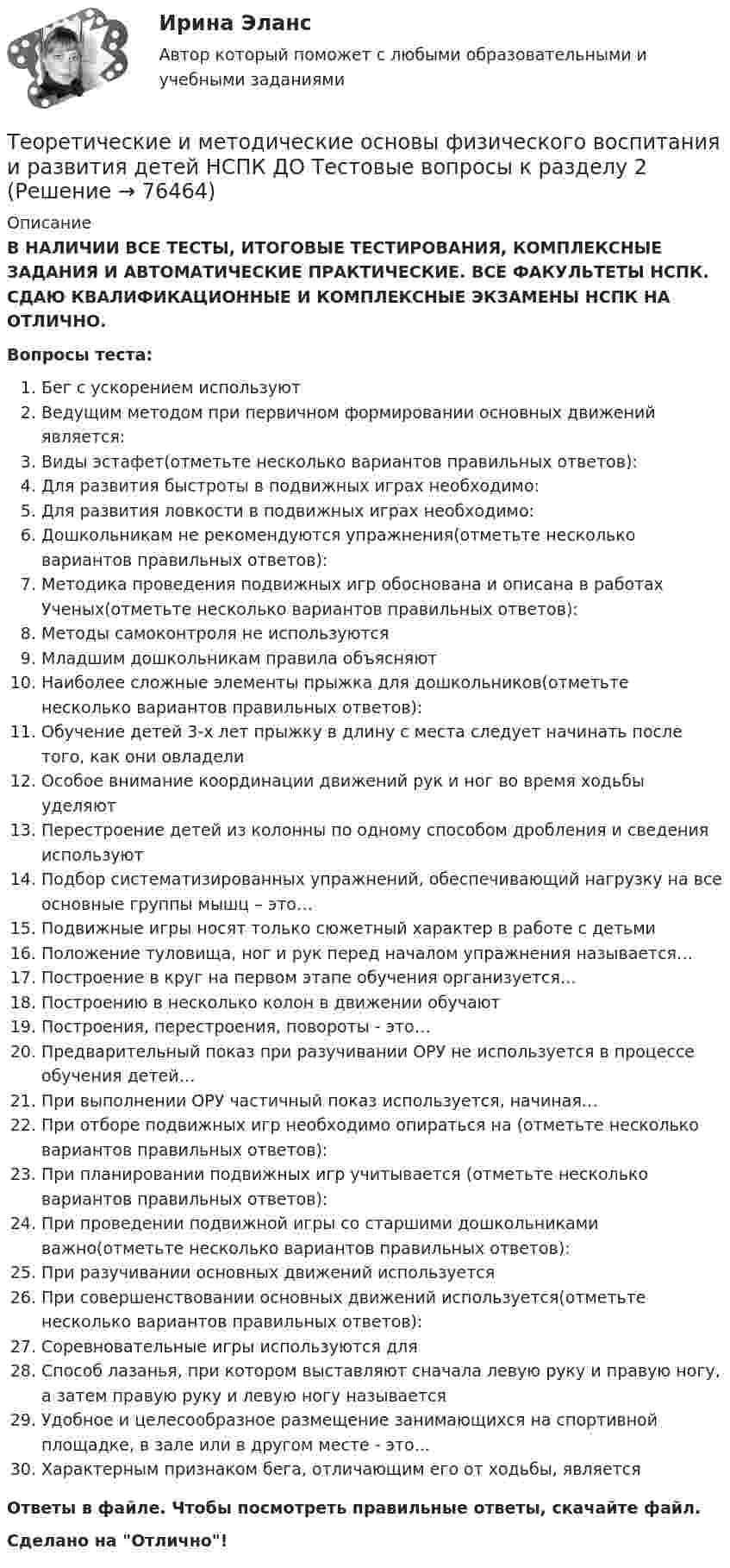      
            Описание
            В НАЛИЧИИ ВСЕ ТЕСТЫ, ИТОГОВЫЕ ТЕСТИРОВАНИЯ, КОМПЛЕКСНЫЕ ЗАДАНИЯ И АВТОМАТИЧЕСКИЕ ПРАКТИЧЕСКИЕ. ВСЕ ФАКУЛЬТЕТЫ НСПК. СДАЮ КВАЛИФИКАЦИОННЫЕ И КОМПЛЕКСНЫЕ ЭКЗАМЕНЫ НСПК НА ОТЛИЧНО.Вопросы теста:Бег с ускорением используютВедущим методом при первичном формировании основных движений является:Виды эстафет(отметьте несколько вариантов правильных ответов): Для развития быстроты в подвижных играх необходимо: Для развития ловкости в подвижных играх необходимо: Дошкольникам не рекомендуются упражнения(отметьте несколько вариантов правильных ответов):Методика проведения подвижных игр обоснована и описана в работах Ученых(отметьте несколько вариантов правильных ответов): Методы самоконтроля не используются Младшим дошкольникам правила объясняют Наиболее сложные элементы прыжка для дошкольников(отметьте несколько вариантов правильных ответов):Обучение детей 3-х лет прыжку в длину с места следует начинать после того, как они овладели Особое внимание координации движений рук и ног во время ходьбы уделяютПерестроение детей из колонны по одному способом дробления и сведения используютПодбор систематизированных упражнений, обеспечивающий нагрузку на все основные группы мышц – это…Подвижные игры носят только сюжетный характер в работе с детьмиПоложение туловища, ног и рук перед началом упражнения называется…Построение в круг на первом этапе обучения организуется… Построению в несколько колон в движении обучают Построения, перестроения, повороты - это… Предварительный показ при разучивании ОРУ не используется в процессе обучения детей…При выполнении ОРУ частичный показ используется, начиная… При отборе подвижных игр необходимо опираться на (отметьте несколько вариантов правильных ответов): При планировании подвижных игр учитывается (отметьте несколько вариантов правильных ответов): При проведении подвижной игры со старшими дошкольниками важно(отметьте несколько вариантов правильных ответов):При разучивании основных движений используется При совершенствовании основных движений используется(отметьте несколько вариантов правильных ответов): Соревновательные игры используются дляСпособ лазанья, при котором выставляют сначала левую руку и правую ногу, а затем правую руку и левую ногу называется Удобное и целесообразное размещение занимающихся на спортивной площадке, в зале или в другом месте - это... Характерным признаком бега, отличающим его от ходьбы, является Ответы в файле. Чтобы посмотреть правильные ответы, скачайте файл.Сделано на Отлично!   
            
            
            Теоретические и методические основы физического воспитания и развития детей НСПК ДО Тестовые вопросы к разделу 1Теоретические и методические основы физического воспитания и развития детей НСПК ДО Тестовые вопросы к разделу 2Теоретические и методические основы физического воспитания и развития детей НСПК ДО Тестовые вопросы к разделу 3Теоретические и методические основы физического воспитания и развития детей НСПК ДО Тестовые вопросы к разделу 4Теоретические и методические основы физического воспитания и развития детей.    Практическое занятие №2. Задания 1-4, 6-7 раннего и дошкольного возрастаТеоретические и методические основы физического воспитания и развития детей раннего и дошкольного возрастаТеоретические и методические основы физического воспитания и развития детей раннего и дошкольного возраста (ДО)Теоретические и методические основы организации трудовой деятельности дошкольников НСПК ДО Тестовые вопросы к разделу 1Теоретические и методические основы организации трудовой деятельности дошкольников НСПК ДО Тестовые вопросы к разделу 2Теоретические и методические основы организации трудовой деятельности дошкольников НСПК ДО Тестовые вопросы к разделу 3Теоретические и методические основы организации трудовой деятельности дошкольников  Практическое занятие 2. Задание 4 НСПКТеоретические и методические основы организации трудовой деятельности дошкольников  Практическое занятие №1. Задания 1, 2, 5, 7, 9-10   НСПК Теоретические и методические основы организации трудовой деятельности дошкольников ТЕСТ-1  НСПКТеоретические и методические основы организации трудовой деятельности дошкольников  ТЕСТ-2  НСПК