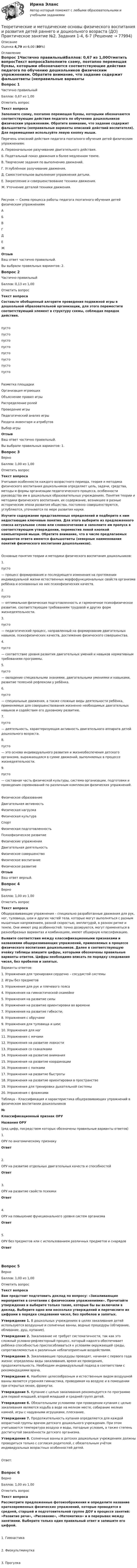      
            Описание
            Оценка 4,79 из 6,00 (80%) 
            Оглавление
            Вопрос 1Частично правильныйБаллов: 0,67 из 1,00Отметить вопросТекст вопросаЗаполните схему, поэтапно перемещая буквы, которыми обозначаются соответствующие действия педагога по обучению дошкольников физическим упражнениям. Обратите внимание, что задание содержит фальшответы (неправильные варианты описаний действий воспитателя). Для перемещения используйте левую кнопку мыши. Перечень описаний действия педагога поэтапного обучения детей физическим упражнениям:А. Первоначальное разучивание двигательного действия.Б. Подетальный показ движения в более медленном темпе.В. Творческие задания по выполнению движений.Г. Углублённое разучивание движения.Д. Самостоятельное выполнение упражнения детьми.Е. Закрепление и совершенствование техники движения.Ж. Уточнение деталей техники движения.Рисунок — Схема процесса работы педагога поэтапного обучения детей физическим упражнениямАБВГДЕЖОтзывВаш ответ частично правильный.Вы выбрали правильных вариантов: 2.Вопрос 2Частично правильныйБаллов: 0,13 из 1,00Отметить вопросТекст вопросаСоставьте обобщенный алгоритм проведения подвижной игры в дошкольной образовательной организации, для этого переместите соответствующий элемент в структуру схемы, соблюдая порядок действия.пусто пусто пусто пусто пусто пусто пусто пусто Разметка площадкиОрганизация играющихОбъяснение правил игрыРаспределение ролейПроведение игрыПедагогический анализ игрыРаздача инвентаря и атрибутовВыбор игрыОтзывВаш ответ частично правильный.Вы выбрали правильных вариантов: 1.Вопрос 3ВерноБаллов: 1,00 из 1,00Отметить вопросТекст вопросаУчитывая особенности каждого возрастного периода, теория и методика физического воспитания дошкольников определяет цель, задачи, средства, методы и формы организации педагогического процесса, особенности руководства им в дошкольных образовательных учреждениях. Понятия теории и методики физического воспитания, их содержание, возникшее в разные исторические эпохи развития общества, постоянно совершенствуются, углубляются, уточняются по мере развития науки.Изучите содержание представленных определений и подберите к ним недостающие ключевые понятия. Для этого выберите из предложенного списка актуальное слово или словосочетание и заполните им пропуск в соответствующем утверждении, переместив левой кнопкой компьютерной мыши. Обратите внимание, что в числе предлагаемых вариантов ответа имеются фальшответы (неверные наименования понятий физического воспитания дошкольников).Основные понятия теории и методики физического воспитания дошкольников:1.    пусто  — процесс формирования и последующего изменения на протяжении индивидуальной жизни естественных морфофункциональных свойств организма ребёнка и основанных на них психофизических качеств.2.    пусто  — оптимальная физическая подготовленность и гармоничное психофизическое развитие, соответствующее требованиям трудовой и других форм жизнедеятельности.3.   пусто  — педагогический процесс, направленный на формирование двигательных навыков, психофизических качеств, достижение физического совершенства.4.    пусто  — соответствие уровня развития двигательных умений и навыков нормативным требованиям программы.5.    пусто  — овладение специальными знаниями, двигательными умениями и навыками, развитие телесной рефлексии у ребёнка.6.    пусто  — специальные движения, а также сложные виды деятельности ребёнка, применяемые для совершенствования жизненно необходимых двигательных навыков и содействия его духовному развитию.7.    пусто  — деятельность, характеризующая активность двигательного аппарата детей дошкольного возраста.8.   пусто   — это основа индивидуального развития и жизнеобеспечения детского организма, выражающаяся в сумме движений, выполняемых в процессе жизнедеятельности.9.   пусто  — составная часть физической культуры, система организации, подготовки и проведения соревнований по различным комплексам физических упражнений. Физическое образованиеДвигательная активностьФизическая нагрузкаФизическая культураСпортФизическая подготовленностьПсихофизическое развитиеФизические упражненияДвигательная деятельностьФизическое совершенствоФизическое воспитание Физическое развитиеОтзывВаш ответ верный.Вопрос 4ВерноБаллов: 1,00 из 1,00Отметить вопросТекст вопросаОбщеразвивающие упражнения – специально разработанные движения для рук, ног, туловища, шеи и других частей тела, которые могут выполняться с разным мышечным напряжением, разной скоростью, амплитудой, в разном ритме и темпе. Они имеют ряд особенностей: точно дозируются, могут применяться в разнообразных вариантах и комбинациях, имеют обширную классификацию.Выявите соответствия между классификационными признаками и названиями общеразвивающих упражнений, применяемых в процессе физического воспитания дошкольников. Далее в соответствующую ячейку таблицы впишите цифры, которыми обозначены правильные варианты ответов. Цифры необходимо вписать по порядку следования чисел, без пробелов и запятых. Варианты ответов:1.     Упражнения для тренировки сердечно – сосудистой системы2.     Игры без предметов3.     Упражнения для рук и плечевого пояса4.     Упражнения на гимнастической скамейке5.     Упражнения на развитие силы6.     Упражнения на развитие ориентировки во времени7.     Упражнения на развитие гибкости;8.     Упражнения с обручами9.     Упражнения для туловища и шеи;10.  Упражнения для ног11.  Упражнения с мячами12.  Упражнения на развитие ловкости13.  Упражнения со скакалками14.  Упражнения на развитие внимания15.  Упражнения на развитие координации16.  Упражнения с палками17.  Упражнения на развитие быстроты18.  Упражнения на развитие ориентировки в пространстве19.  Упражнения для тренировки дыхательной системы20.  Упражнения с флажками Таблица – Классификация и характеристика общеразвивающих упражнений в физическом воспитании дошкольников№Классификационный признак ОРУНазвания ОРУ(ряд цифр, посредством которых обозначены правильные варианты ответов)1.ОРУ по анатомическому признакуОтвет2.ОРУ на развитие отдельных двигательных качеств и способностейОтвет3.ОРУ на развитие свойств психикиОтвет4.ОРУ на повышение функционального уровня систем организмаОтвет5.ОРУ без предметов или с использованием различных предметов и снарядовОтвет Вопрос 5ВерноБаллов: 1,00 из 1,00Отметить вопросТекст вопросаВам предстоит подготовить доклад по вопросу: «Закаливающие мероприятия в сочетании с физическими упражнениями». Прочитайте утверждения и выберите только такие, которые бы вы включили в доклад. Выберите одно или несколько утверждений и перечислите их цифрами в порядке следования чисел, без пробелов и запятых. Утверждение 1. В дошкольных учреждениях в целях закаливания детей используются воздушные и солнечные ванны, водные процедуры (обтирание, обливание, душ, купание).Утверждение 2. Закаливание не требует систематичности, так как это сложный условно-рефлекторный процесс, который надолго обеспечивает ребёнка способностью приспосабливаться к условиям окружающей среды, сопротивляемостью к различным неблагоприятным воздействиям.Утверждение 3. Закаливающие процедуры проводят, начиная с первого года жизни: определены виды закаливания, время их проведения, продолжительность. Необходим индивидуальный подход в соответствии с рекомендациями врача.Утверждение 4. Наиболее целесообразным и естественным видом воздушной ванны является утренняя гимнастика, проводимая на воздухе и в помещении при открытых окнах, фрамугах.Утверждение 5. Купание с целью закаливания рекомендуется по программе для первой младшей, второй младшей и средней групп детей.Утверждение 6. Обязательными условиями при проведении купания с целью закаливания являются ходьба в воде на мелком месте, собирание мелких камней, игры с надувными игрушками, плескание.Утверждение 7. Продолжительность купания опреде­ляется для каждой возрастной группы врачом детского дошкольного учрежде­ния. При этом учитываются температура воздуха и воды, погодные условия, а также степень достигнутой закалённости детского организма.Утверждение 8. Солнеч­ные ванны в детских дошкольных учреждениях должны проводиться только с согласия родителей, с обязательным учётом индивидуальных возрастных особенностей детей.Ответ:Вопрос 6ВерноБаллов: 1,00 из 1,00Отметить вопросТекст вопросаРассмотрите предложенные фотоизображения и определите название кратковременных физических упражнений, которые проводятся в средней, старшей и подготовительной группе ДОУ в процессе занятий: «Развитие речи», «Рисование», «Математика» и в перерывах между занятиями. Выберите только один правильный ответ и запишите его цифрой.  1.     Гимнастика 2. Физкультминутка 3. Прогулка  
            
            
            Теоретические и методические основы физического воспитания и развития детей раннего и дошкольного возраста (ДО)Теоретические и методические основы физического воспитания и развития детей раннего и дошкольного возраста (ДО) Практическое занятие №2. Задания 1-4, 6-7Теоретические и методические основы физического воспитания и развития детей раннего и дошкольного возраста (ДО) Практическое занятие №3. Задание 4 (комплексное) НСПКТеоретические и методические основы физического воспитания и развития детей раннего и дошкольного возраста  Комплексное задание  НСПКТеоретические и методические основы физического воспитания и развития детей раннего и дошкольного возраста  Комплексное НСПКТеоретические и методические основы физического воспитания и развития детей раннего и дошкольного возраста Комплекс НСПКТеоретические и методические основы физического воспитания и развития детей раннего и дошкольного возраста. Практическое занятие 1. Задания 1-4, 6-8Теоретические и методические основы физического воспитания и развития детей раннего и дошкольного возраста (ДО)Теоретические и методические основы физического воспитания и развития детей раннего и дошкольного возраста (ДО)Теоретические и методические основы физического воспитания и развития детей раннего и дошкольного возраста (ДО)Теоретические и методические основы физического воспитания и развития детей раннего и дошкольного возраста (ДО)Теоретические и методические основы физического воспитания и развития детей раннего и дошкольного возраста (ДО)Теоретические и методические основы физического воспитания и развития детей раннего и дошкольного возраста (ДО)Теоретические и методические основы физического воспитания и развития детей раннего и дошкольного возраста (ДО)
