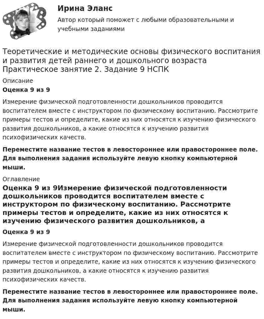      
          Описание
          Оценка 9 из 9Измерение физической подготовленности дошкольников проводится воспитателем вместе с инструктором по физическому воспитанию. Рассмотрите примеры тестов и определите, какие из них относятся к изучению физического развития дошкольников, а какие относятся к изучению развития психофизических качеств.Переместите название тестов в левостороннее или правостороннее поле. Для выполнения задания используйте левую кнопку компьютерной мыши. 
          Оглавление
          Оценка 9 из 9Измерение физической подготовленности дошкольников проводится воспитателем вместе с инструктором по физическому воспитанию. Рассмотрите примеры тестов и определите, какие из них относятся к изучению физического развития дошкольников, а какие относятся к изучению развития психофизических качеств.Переместите название тестов в левостороннее или правостороннее поле. Для выполнения задания используйте левую кнопку компьютерной мыши. 
            
            
            Теоретические и методические основы физического воспитания и развития детей раннего и дошкольного возраста  Практическое занятие 1. Задания 1-4, 6-8   НСПКТеоретические и методические основы физического воспитания и развития детей раннего и дошкольного возраста Практическое занятие 2. Задание 9  НСПК Теоретические и методические основы физического воспитания и развития детей раннего и дошкольного возраста. Практическое занятие №2. Задания 1-4, 6-7Теоретические и методические основы физического воспитания и развития детей раннего и дошкольного возраста  Практическое занятие №2. Задания 1-4, 6-7   НСПКТеоретические и методические основы физического воспитания и развития детей раннего и дошкольного возраста.   Практическое занятие №3. Задание 1 (комплексное)Теоретические и методические основы физического воспитания и развития детей раннего и дошкольного возраста Практическое занятие №3. Задание 1 (комплексное) НСПК Теоретические и методические основы физического воспитания и развития детей раннего и дошкольного возраста.  Практическое занятие №3. Задание 2 (комплексное)Теоретические и методические основы физического воспитания и развития детей раннего и дошкольного возраста (ДО)Теоретические и методические основы физического воспитания и развития детей раннего и дошкольного возраста (ДО) Практическое занятие №2. Задания 1-4, 6-7Теоретические и методические основы физического воспитания и развития детей раннего и дошкольного возраста (ДО) Практическое занятие №3. Задание 4 (комплексное) НСПКТеоретические и методические основы физического воспитания и развития детей раннего и дошкольного возраста  Комплексное задание  НСПКТеоретические и методические основы физического воспитания и развития детей раннего и дошкольного возраста  Комплексное НСПКТеоретические и методические основы физического воспитания и развития детей раннего и дошкольного возраста Комплекс НСПКТеоретические и методические основы физического воспитания и развития детей раннего и дошкольного возраста. Практическое занятие 1. Задания 1-4, 6-8