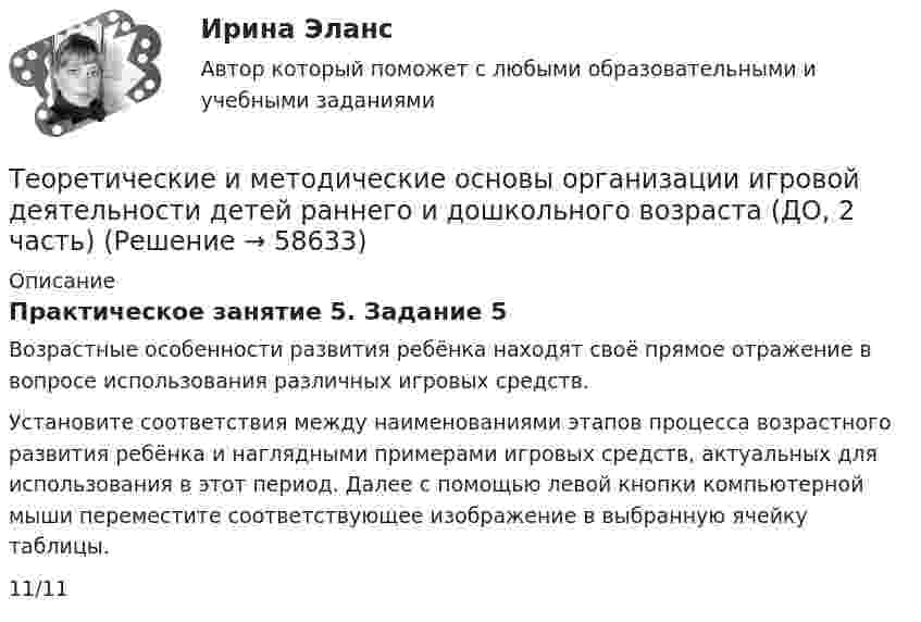      
            Описание
            Практическое занятие 5. Задание 5Возрастные особенности развития ребёнка находят своё прямое отражение в вопросе использования различных игровых средств. Установите соответствия между наименованиями этапов процесса возрастного развития ребёнка и наглядными примерами игровых средств, актуальных для использования в этот период. Далее с помощью левой кнопки компьютерной мыши переместите соответствующее изображение в выбранную ячейку таблицы.11/11   
            
            
            Теоретические и методические основы организации игровой деятельности детей раннего и дошкольного возраста (ДО, 2 часть)Теоретические и методические основы организации игровой деятельности детей раннего и дошкольного возраста (ДО, 2 часть)Теоретические и методические основы организации игровой деятельности детей раннего и дошкольного возраста (ДО, 2 часть)Теоретические и методические основы организации игровой деятельности детей раннего и дошкольного возраста (ДО, 2 часть)Теоретические и методические основы организации игровой деятельности детей раннего и дошкольного возраста (ДО, 2 часть)Теоретические и методические основы организации игровой деятельности детей раннего и дошкольного возраста (ДО, 2 часть)Теоретические и методические основы организации игровой деятельности детей раннего и дошкольного возраста (ДО, 2 часть)Теоретические и методические основы организации игровой деятельности детей раннего и дошкольного возраста (ДО, 1 часть)Теоретические и методические основы организации игровой деятельности детей раннего и дошкольного возраста (ДО, 1 часть) Практическое занятие 1. Задание 3Теоретические и методические основы организации игровой деятельности детей раннего и дошкольного возраста (ДО, 1 часть) Практическое занятие 1. Задания 1, 5     НСПК Теоретические и методические основы организации игровой деятельности детей раннего и дошкольного возраста (ДО, 1 часть) Практическое занятие №1. Задания 1, 5Теоретические и методические основы организации игровой деятельности детей раннего и дошкольного возраста (ДО, 2 часть)Теоретические и методические основы организации игровой деятельности детей раннего и дошкольного возраста (ДО, 2 часть)Теоретические и методические основы организации игровой деятельности детей раннего и дошкольного возраста (ДО, 2 часть)