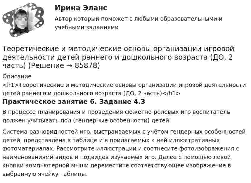      
            Описание
            <h1>Теоретические и методические основы организации игровой деятельности детей раннего и дошкольного возраста (ДО, 2 часть)</h1>Практическое занятие 6. Задание 4.3В процессе планирования и проведения сюжетно-ролевых игр воспитатель должен учитывать пол (гендерные особенности) детей.Система разновидностей игр, выстраиваемых с учётом гендерных особенностей детей, представлена в таблице и в прилагаемых к ней иллюстративных фотоматериалах. Рассмотрите иллюстрации и соотнесите фотоизображения с наименованиями видов и подвидов изучаемых игр. Далее с помощью левой кнопки компьютерной мыши переместите соответствующее изображение в выбранную ячейку таблицы.   
            
            
            Теоретические и методические основы организации игровой деятельности детей раннего и дошкольного возраста (ДО, 2 часть)Теоретические и методические основы организации игровой деятельности детей раннего и дошкольного возраста (ДО, 2 часть)Теоретические и методические основы организации игровой деятельности детей раннего и дошкольного возраста (ДО, 2 часть)Теоретические и методические основы организации игровой деятельности детей раннего и дошкольного возраста (ДО, 2 часть) КомплексТеоретические и методические основы организации игровой деятельности детей раннего и дошкольного возраста (ДО, 2 часть) КомплексноеТеоретические и методические основы организации игровой деятельности детей раннего и дошкольного возраста (ДО, 2 часть) нспкТеоретические и методические основы организации игровой деятельности детей раннего и дошкольного возраста (ДО, 2 часть) НСПКТеоретические и методические основы организации игровой деятельности детей раннего и дошкольного возраста (ДО, 2 часть)Теоретические и методические основы организации игровой деятельности детей раннего и дошкольного возраста (ДО, 2 часть)Теоретические и методические основы организации игровой деятельности детей раннего и дошкольного возраста (ДО, 2 часть)Теоретические и методические основы организации игровой деятельности детей раннего и дошкольного возраста (ДО, 2 часть)Теоретические и методические основы организации игровой деятельности детей раннего и дошкольного возраста (ДО, 2 часть)Теоретические и методические основы организации игровой деятельности детей раннего и дошкольного возраста (ДО, 2 часть)Теоретические и методические основы организации игровой деятельности детей раннего и дошкольного возраста (ДО, 2 часть)