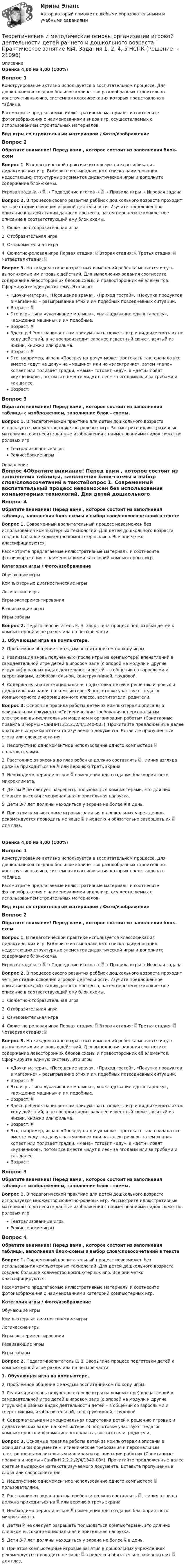      
          Описание
          Оценка  4,00 из 4,00 (100%)Вопрос 1Конструирование активно используется в воспитательном процессе. Для дошкольников создано большое количество разнообразных строительно-конструктивных игр, системная классификация которых представлена в таблице.Рассмотрите предлагаемые иллюстративные материалы и соотнесите фотоизображения с наименованиями видов игр, осуществляемых с использованием строительных материалов.Вид игры со строительным материалом  /  Фото/изображениеВопрос 2Обратите внимание! Перед вами , которое состоит из заполнения блок-схемВопрос 1. В педагогической практике используется классификация дидактических игр. Выберите из выпадающего списка наименования недостающих структурных элементов дидактической игры и дополните содержание блок-схемы.Игровая задача →  → Подведение итогов →  → Правила игры → Игровая задача Вопрос 2. В процессе своего развития ребёнок дошкольного возраста проходит четыре стадии освоения игровой деятельности. Изучите предложенное описание каждой стадии данного процесса, затем перенесите конкретное описание в соответствующий ему блок схемы. 1. Сюжетно-отобразительная игра 2. Отобразительная игра 3. Ознакомительная игра 4. Сюжетно-ролевая игра Первая стадия:  Вторая стадия:  Третья стадия:  Четвёртая стадия:  Вопрос 3. На каждом этапе возрастных изменений ребёнка меняется и суть выполняемых им игровых действий. Для выполнения задания соотнесите содержание левосторонних блоков схемы и правосторонних её элементов. Сформируйте единую систему. Это игры «Дочки-матери», «Посещение врача», «Приход гостей», «Покупка продуктов в магазине» – разыгрывание этих и им подобных повседневных ситуаций. Возраст:  Это игры типа «укачивание малыша», «накладывание еды в тарелку», «вождение машины» и им подобные. Возраст:  Здесь ребёнок начинает сам придумывать сюжеты игр и видоизменять их по ходу действий, а не воспроизводит заранее известный сюжет, взятый из жизни, книжки или фильма. Возраст:  Это, например, игра в «Поездку на дачу» может протекать так: сначала все вместе «едут на дачу» на «машине» или на «электричке», затем «папа» копает или поливает грядки, «мама» готовит «еду», а «дети» ловят «кузнечиков», потом все вместе «идут в лес» за ягодами или за грибами и так далее. Возраст:Вопрос 3Обратите внимание! Перед вами , которое состоит из заполнения таблицы с изображением, заполнение блок - схемы.Вопрос 1. В педагогической практике для детей дошкольного возраста используется множество сюжетно-ролевых игр. Рассмотрите иллюстративные материалы, соотнесите данные изображения с наименованиями видов сюжетно-ролевых игрТеатрализованные игрыРежиссёрские игры   
          Оглавление
          Вопрос 4Обратите внимание! Перед вами , которое состоит из заполнения таблицы, заполнения блок-схемы и выбор слов/словосочетаний в текстеВопрос 1. Современный воспитательный процесс невозможен без использования компьютерных технологий. Для детей дошкольного возраста создано большое количество компьютерных игр. Все они четко классифицируются.Рассмотрите предлагаемые иллюстративные материалы и соотнесите фотоизображения с наименованиями категорий компьютерных игр.Категория игры   /  Фото/изображениеОбучающие игрыКомпьютерные диагностические игрыЛогические игрыИгры-экспериментированияРазвивающие игрыИгры-забавыВопрос 2. Педагог-воспитатель Е. В. Зворыгина процесс подготовки детей к компьютерной игре разделила на четыре части.1. Обучающая игра на компьютере.2. Проблемное общение с каждым воспитанником по ходу игры.3. Реализация вновь полученных (после игры на компьютере) впечатлений в самодеятельной игре детей в игровом зале (с опорой на модули и другие игрушки) в разных видах деятельности детей – в общении со взрослыми и сверстниками, изобразительной, конструктивной, трудовой.4. Содержательная и эмоциональная подготовка детей к решению игровых и дидактических задач на компьютере. В подготовке участвуют педагог компьютерного информационного класса, воспитатели, родители.Вопрос 3. Основные правила работы детей за компьютерами описаны в официальном документе «Гигиенические требования к персональным электронно-вычислительным машинам и организации работы» (Санитарные правила и нормы «СанПиН 2.2.2./2/4/1340-03»). Прочитайте предложенные далее краткие выдержки из текста изучаемого документа. Вставьте пропущенные слова или словосочетания. 1. Недопустимо одномоментное использование одного компьютера  пользователями. 2. Расстояние от экрана до глаз ребенка должно составлять  , линия взгляда должна приходиться на  или верхнюю треть экрана 3. Необходимо   периодическое  помещения   для   создания благоприятного микроклимата. 4. Детям  не следует разрешать пользоваться компьютерами, это для них слишком высокая эмоциональная и зрительная нагрузка. 5. Дети 3-7 лет должны находиться у экрана не более  в день. 6. При этом компьютерные игровые занятия в дошкольных учреждениях рекомендуется проводить не чаще  в неделю и обязательно завершать их  для глаз.  Оценка  4,00 из 4,00 (100%)Вопрос 1Конструирование активно используется в воспитательном процессе. Для дошкольников создано большое количество разнообразных строительно-конструктивных игр, системная классификация которых представлена в таблице.Рассмотрите предлагаемые иллюстративные материалы и соотнесите фотоизображения с наименованиями видов игр, осуществляемых с использованием строительных материалов.Вид игры со строительным материалом  /  Фото/изображениеВопрос 2Обратите внимание! Перед вами , которое состоит из заполнения блок-схемВопрос 1. В педагогической практике используется классификация дидактических игр. Выберите из выпадающего списка наименования недостающих структурных элементов дидактической игры и дополните содержание блок-схемы.Игровая задача →  → Подведение итогов →  → Правила игры → Игровая задача Вопрос 2. В процессе своего развития ребёнок дошкольного возраста проходит четыре стадии освоения игровой деятельности. Изучите предложенное описание каждой стадии данного процесса, затем перенесите конкретное описание в соответствующий ему блок схемы. 1. Сюжетно-отобразительная игра 2. Отобразительная игра 3. Ознакомительная игра 4. Сюжетно-ролевая игра Первая стадия:  Вторая стадия:  Третья стадия:  Четвёртая стадия:  Вопрос 3. На каждом этапе возрастных изменений ребёнка меняется и суть выполняемых им игровых действий. Для выполнения задания соотнесите содержание левосторонних блоков схемы и правосторонних её элементов. Сформируйте единую систему. Это игры «Дочки-матери», «Посещение врача», «Приход гостей», «Покупка продуктов в магазине» – разыгрывание этих и им подобных повседневных ситуаций. Возраст:  Это игры типа «укачивание малыша», «накладывание еды в тарелку», «вождение машины» и им подобные. Возраст:  Здесь ребёнок начинает сам придумывать сюжеты игр и видоизменять их по ходу действий, а не воспроизводит заранее известный сюжет, взятый из жизни, книжки или фильма. Возраст:  Это, например, игра в «Поездку на дачу» может протекать так: сначала все вместе «едут на дачу» на «машине» или на «электричке», затем «папа» копает или поливает грядки, «мама» готовит «еду», а «дети» ловят «кузнечиков», потом все вместе «идут в лес» за ягодами или за грибами и так далее. Возраст:Вопрос 3Обратите внимание! Перед вами , которое состоит из заполнения таблицы с изображением, заполнение блок - схемы.Вопрос 1. В педагогической практике для детей дошкольного возраста используется множество сюжетно-ролевых игр. Рассмотрите иллюстративные материалы, соотнесите данные изображения с наименованиями видов сюжетно-ролевых игрТеатрализованные игрыРежиссёрские игры  Вопрос 4Обратите внимание! Перед вами , которое состоит из заполнения таблицы, заполнения блок-схемы и выбор слов/словосочетаний в текстеВопрос 1. Современный воспитательный процесс невозможен без использования компьютерных технологий. Для детей дошкольного возраста создано большое количество компьютерных игр. Все они четко классифицируются.Рассмотрите предлагаемые иллюстративные материалы и соотнесите фотоизображения с наименованиями категорий компьютерных игр.Категория игры   /  Фото/изображениеОбучающие игрыКомпьютерные диагностические игрыЛогические игрыИгры-экспериментированияРазвивающие игрыИгры-забавыВопрос 2. Педагог-воспитатель Е. В. Зворыгина процесс подготовки детей к компьютерной игре разделила на четыре части.1. Обучающая игра на компьютере.2. Проблемное общение с каждым воспитанником по ходу игры.3. Реализация вновь полученных (после игры на компьютере) впечатлений в самодеятельной игре детей в игровом зале (с опорой на модули и другие игрушки) в разных видах деятельности детей – в общении со взрослыми и сверстниками, изобразительной, конструктивной, трудовой.4. Содержательная и эмоциональная подготовка детей к решению игровых и дидактических задач на компьютере. В подготовке участвуют педагог компьютерного информационного класса, воспитатели, родители.Вопрос 3. Основные правила работы детей за компьютерами описаны в официальном документе «Гигиенические требования к персональным электронно-вычислительным машинам и организации работы» (Санитарные правила и нормы «СанПиН 2.2.2./2/4/1340-03»). Прочитайте предложенные далее краткие выдержки из текста изучаемого документа. Вставьте пропущенные слова или словосочетания. 1. Недопустимо одномоментное использование одного компьютера  пользователями. 2. Расстояние от экрана до глаз ребенка должно составлять  , линия взгляда должна приходиться на  или верхнюю треть экрана 3. Необходимо   периодическое  помещения   для   создания благоприятного микроклимата. 4. Детям  не следует разрешать пользоваться компьютерами, это для них слишком высокая эмоциональная и зрительная нагрузка. 5. Дети 3-7 лет должны находиться у экрана не более  в день. 6. При этом компьютерные игровые занятия в дошкольных учреждениях рекомендуется проводить не чаще  в неделю и обязательно завершать их  для глаз.   
            
            
            Теоретические и методические основы организации игровой деятельности детей раннего и дошкольного возраста  Практическое занятие №3. Задания 1 - 5  НСПКТеоретические и методические основы организации игровой деятельности детей раннего и дошкольного возраста  Практическое занятие №4. Задания 1, 2, 4, 5   НСПКТеоретические и методические основы организации игровой деятельности детей раннего и дошкольного возраста  Практическое занятие №5. Задания 1, 2, 4.1   НСПКТеоретические и методические основы организации игровой деятельности детей раннего и дошкольного возраста  Практическое занятие №6. Задания 1 - 4.2, 5  НСПКТеоретические и методические основы организации игровой деятельности детей раннего и дошкольного возраста Практическое занятие №7  НСПКТеоретические и методические основы организации игровой деятельности детей раннего и дошкольного возраста  ТЕСТ-1   НСПКТеоретические и методические основы организации игровой деятельности детей раннего и дошкольного возраста ТЕСТ 2Теоретические и методические основы организации игровой деятельности детей раннего и дошкольного возраста (ДО, 2 часть) Практическое занятие №4. Задания 1, 2, 4, 5Теоретические и методические основы организации игровой деятельности детей раннего и дошкольного возраста (ДО, 2 часть) Практическое занятие №5. Задания 1, 2, 4.1Теоретические и методические основы организации игровой деятельности детей раннего и дошкольного возраста (ДО, 2 часть) Практическое занятие №5. Задания 1, 2, 4.1Теоретические и методические основы организации игровой деятельности детей раннего и дошкольного возраста (ДО, 2 часть) Практическое занятие №6. Задания 1 - 4.2, 5Теоретические и методические основы организации игровой деятельности детей раннего и дошкольного возраста (ДО, 2 часть) Практическое занятие №6. Задания 1 - 4.2, 5Теоретические и методические основы организации игровой деятельности детей раннего и дошкольного возраста  Комплексное задание  НСПКТеоретические и методические основы организации игровой деятельности детей раннего и дошкольного возраста  Комплексное задание  НСПК