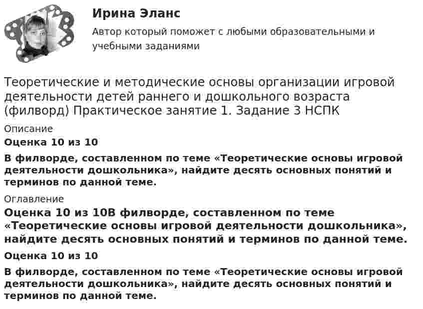      
          Описание
          Оценка 10 из 10В филворде, составленном по теме «Теоретические основы игровой деятельности дошкольника», найдите десять основных понятий и терминов по данной теме. 
          Оглавление
          Оценка 10 из 10В филворде, составленном по теме «Теоретические основы игровой деятельности дошкольника», найдите десять основных понятий и терминов по данной теме. 
            
            
            Теоретические и методические основы организации игровой деятельности детей раннего и дошкольного возраста  ТЕСТ-3   НСПКТеоретические и методические основы организации игровой деятельности детей раннего и дошкольного возраста (филворд)  Практическое занятие 1. Задание 3   НСПКТеоретические и методические основы организации продуктивных видов деятельности детей дошкольного возрастаТеоретические и методические основы организации продуктивных видов деятельности детей дошкольного возраста.Теоретические и методические основы организации продуктивных видов деятельности детей дошкольного возраста.Теоретические и методические основы организации продуктивных видов деятельности детей дошкольного возраста.Теоретические и методические основы организации продуктивных видов деятельности детей дошкольного возраста.Теоретические и методические основы организации игровой деятельности детей раннего и дошкольного возраста  Практическое занятие №4. Задания 1, 2, 4, 5   НСПКТеоретические и методические основы организации игровой деятельности детей раннего и дошкольного возраста  Практическое занятие №5. Задания 1, 2, 4.1   НСПКТеоретические и методические основы организации игровой деятельности детей раннего и дошкольного возраста  Практическое занятие №6. Задания 1 - 4.2, 5  НСПКТеоретические и методические основы организации игровой деятельности детей раннего и дошкольного возраста Практическое занятие №7  НСПКТеоретические и методические основы организации игровой деятельности детей раннего и дошкольного возраста  ТЕСТ-1   НСПКТеоретические и методические основы организации игровой деятельности детей раннего и дошкольного возраста ТЕСТ 2Теоретические и методические основы организации игровой деятельности детей раннего и дошкольного возраста  ТЕСТ-2   НСПК