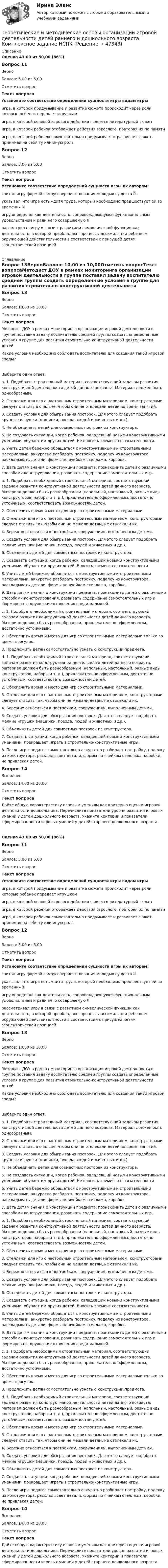      
            Описание
            Оценка 43,00 из 50,00 (86%)Вопрос 11ВерноБаллов: 5,00 из 5,00Отметить вопросТекст вопросаУстановите соответствие определений сущности игры видам игрыигра, в которой придумывание и развитие сюжета происходит через роли, которые ребенок передает игрушкам игра, в которой основой игрового действия является литературный сюжет игра, в которой ребенок отображает действия взрослого, повторяя их по памяти игра, в которой ребенок самостоятельно придумывает и развивает сюжет, принимая на себя ту или иную роль Вопрос 12ВерноБаллов: 5,00 из 5,00Отметить вопросТекст вопросаУстановите соответствие определений сущности игры их авторам:считал игру формой самоусовершенствования молодых существ  . указывал, что игра есть «дитя труда, который необходимо предшествует ей во времени»  игру определял как деятельность, сопровождающуюся функциональным удовольствием и ради него совершаемую  рассматривал игру в связи с развитием символической функции как деятельность, в которой преобладают процессы ассимиляции ребенком окружающей действительности в соответствии с присущей детям эгоцентрической позицией.  
            Оглавление
            Вопрос 13ВерноБаллов: 10,00 из 10,00Отметить вопросТекст вопросаМетодист ДОУ в рамках мониторинга организации игровой деятельности в группе поставил задачу воспитателю средней группы создать определенные условия в группе для развития строительно-конструктивной деятельности детей.Какие условия необходимо соблюдать воспитателю для создания такой игровой среды? Выберите один ответ:a. 1. Подобрать строительный материал, соответствующий задачам развития конструктивной деятельности детей данного возраста. Материал должен быть однообразным.2. Стеллажи для игр с настольным строительным материалом, конструкторами следует ставить в спальне, чтобы они не отвлекали детей во время занятий.3. Создать условия для обыгрывания построек. Для этого следует подобрать крупные игрушки (машинки, поезда, людей и животных и др.).4. Не объединять детей для совместных построек из конструктора.5. Не создавать ситуации, когда ребенок, овладевший новыми конструктивными умениями, обучает им других детей. Не вносить элемент состязательности.6. Учить детей бережно обращаться с конструктивными и строительными материалами, аккуратно разбирать постройку, поделку из конструктора, раскладывать детали, формы по ячейкам стеллажа, коробки.7. Дать детям знания о конструкции предмета: познакомить детей с различными способами конструирования, развивать содержание самостоятельных игр.b. 1. Подобрать необходимый строительный материал, соответствующий задачам развития конструктивной деятельности детей данного возраста. Материал должен быть разнообразным (напольный, настольный, разные виды конструкторов, наборы и т. д.), привлекательно оформленным, достаточно устойчивым, соответствовать возможностям детей.2. Обеспечить время и место для игр со строительными материалами.3. Стеллажи для игр с настольным строительным материалом, конструкторами следует ставить так, чтобы они не мешали детям, не отвлекали их.4. Бережно относиться к постройкам, сооружениям, выполненным детьми.5. Создать условия для обыгрывания построек. Для этого следует подобрать мелкие игрушки (машинки, поезда, людей и животных и др.).6. Объединять детей для совместных построек из конструктора.7. Создавать ситуации, когда ребенок, овладевший новыми конструктивными умениями, обучает им других детей. Вносить элемент состязательности.8. Учить детей бережно обращаться с конструктивными и строительными материалами, аккуратно разбирать постройку, поделку из конструктора, раскладывать детали, формы по ячейкам стеллажа, коробки.9. Дать детям знания о конструкции предмета: познакомить детей с различными способами конструирования, развивать содержание самостоятельных игр и формировать дружеские отношения среди малышей. c. 1. Подобрать необходимый строительный материал, соответствующий задачам развития конструктивной деятельности детей данного возраста. Материал должен быть разнообразным, привлекательно оформленным, достаточно устойчивым.2. Обеспечить время и место для игр со строительными материалами только во время прогулок.3. Предложить детям самостоятельно узнать о конструкции предмета. d. 1. Подобрать необходимый строительный материал, соответствующий задачам развития конструктивной деятельности детей данного возраста. Материал должен быть разнообразным (напольный, настольный, разные виды конструкторов, наборы и т. д.), привлекательно оформленным, достаточно устойчивым, соответствовать возможностям детей.2. Обеспечить время и место для игр со строительными материалами.3. Стеллажи для игр с настольным строительным материалом, конструкторами следует ставить так, чтобы они не мешали детям, не отвлекали их.4. Бережно относиться к постройкам, сооружениям, выполненным детьми.5. Создать условия для обыгрывания построек. Для этого следует подобрать мелкие игрушки (машинки, поезда, людей и животных и др.).6. Объединять детей для совместных построек из конструктора.7. Создавать ситуации, когда ребенок, овладевший новыми конструктивными умениями, прекращает играть в строительно-конструктивные игры.8. После игры педагог самостоятельно аккуратно разбирает постройку, поделку из конструктора, раскладывает детали, формы по ячейкам стеллажа, коробки, не привлекая детей.Вопрос 14ВыполненБаллов: 14,00 из 20,00Отметить вопросТекст вопросаДайте общую характеристику игровым умениям как критерию оценки игровой деятельности дошкольника. Перечислите показатели уровня развития игровых умений у детей дошкольного возраста. Укажите критерии и показатели сформированности игровых умений у детей старшего дошкольного возраста. Оценка 43,00 из 50,00 (86%)Вопрос 11ВерноБаллов: 5,00 из 5,00Отметить вопросТекст вопросаУстановите соответствие определений сущности игры видам игрыигра, в которой придумывание и развитие сюжета происходит через роли, которые ребенок передает игрушкам игра, в которой основой игрового действия является литературный сюжет игра, в которой ребенок отображает действия взрослого, повторяя их по памяти игра, в которой ребенок самостоятельно придумывает и развивает сюжет, принимая на себя ту или иную роль Вопрос 12ВерноБаллов: 5,00 из 5,00Отметить вопросТекст вопросаУстановите соответствие определений сущности игры их авторам:считал игру формой самоусовершенствования молодых существ  . указывал, что игра есть «дитя труда, который необходимо предшествует ей во времени»  игру определял как деятельность, сопровождающуюся функциональным удовольствием и ради него совершаемую  рассматривал игру в связи с развитием символической функции как деятельность, в которой преобладают процессы ассимиляции ребенком окружающей действительности в соответствии с присущей детям эгоцентрической позицией. Вопрос 13ВерноБаллов: 10,00 из 10,00Отметить вопросТекст вопросаМетодист ДОУ в рамках мониторинга организации игровой деятельности в группе поставил задачу воспитателю средней группы создать определенные условия в группе для развития строительно-конструктивной деятельности детей.Какие условия необходимо соблюдать воспитателю для создания такой игровой среды? Выберите один ответ:a. 1. Подобрать строительный материал, соответствующий задачам развития конструктивной деятельности детей данного возраста. Материал должен быть однообразным.2. Стеллажи для игр с настольным строительным материалом, конструкторами следует ставить в спальне, чтобы они не отвлекали детей во время занятий.3. Создать условия для обыгрывания построек. Для этого следует подобрать крупные игрушки (машинки, поезда, людей и животных и др.).4. Не объединять детей для совместных построек из конструктора.5. Не создавать ситуации, когда ребенок, овладевший новыми конструктивными умениями, обучает им других детей. Не вносить элемент состязательности.6. Учить детей бережно обращаться с конструктивными и строительными материалами, аккуратно разбирать постройку, поделку из конструктора, раскладывать детали, формы по ячейкам стеллажа, коробки.7. Дать детям знания о конструкции предмета: познакомить детей с различными способами конструирования, развивать содержание самостоятельных игр.b. 1. Подобрать необходимый строительный материал, соответствующий задачам развития конструктивной деятельности детей данного возраста. Материал должен быть разнообразным (напольный, настольный, разные виды конструкторов, наборы и т. д.), привлекательно оформленным, достаточно устойчивым, соответствовать возможностям детей.2. Обеспечить время и место для игр со строительными материалами.3. Стеллажи для игр с настольным строительным материалом, конструкторами следует ставить так, чтобы они не мешали детям, не отвлекали их.4. Бережно относиться к постройкам, сооружениям, выполненным детьми.5. Создать условия для обыгрывания построек. Для этого следует подобрать мелкие игрушки (машинки, поезда, людей и животных и др.).6. Объединять детей для совместных построек из конструктора.7. Создавать ситуации, когда ребенок, овладевший новыми конструктивными умениями, обучает им других детей. Вносить элемент состязательности.8. Учить детей бережно обращаться с конструктивными и строительными материалами, аккуратно разбирать постройку, поделку из конструктора, раскладывать детали, формы по ячейкам стеллажа, коробки.9. Дать детям знания о конструкции предмета: познакомить детей с различными способами конструирования, развивать содержание самостоятельных игр и формировать дружеские отношения среди малышей. c. 1. Подобрать необходимый строительный материал, соответствующий задачам развития конструктивной деятельности детей данного возраста. Материал должен быть разнообразным, привлекательно оформленным, достаточно устойчивым.2. Обеспечить время и место для игр со строительными материалами только во время прогулок.3. Предложить детям самостоятельно узнать о конструкции предмета. d. 1. Подобрать необходимый строительный материал, соответствующий задачам развития конструктивной деятельности детей данного возраста. Материал должен быть разнообразным (напольный, настольный, разные виды конструкторов, наборы и т. д.), привлекательно оформленным, достаточно устойчивым, соответствовать возможностям детей.2. Обеспечить время и место для игр со строительными материалами.3. Стеллажи для игр с настольным строительным материалом, конструкторами следует ставить так, чтобы они не мешали детям, не отвлекали их.4. Бережно относиться к постройкам, сооружениям, выполненным детьми.5. Создать условия для обыгрывания построек. Для этого следует подобрать мелкие игрушки (машинки, поезда, людей и животных и др.).6. Объединять детей для совместных построек из конструктора.7. Создавать ситуации, когда ребенок, овладевший новыми конструктивными умениями, прекращает играть в строительно-конструктивные игры.8. После игры педагог самостоятельно аккуратно разбирает постройку, поделку из конструктора, раскладывает детали, формы по ячейкам стеллажа, коробки, не привлекая детей.Вопрос 14ВыполненБаллов: 14,00 из 20,00Отметить вопросТекст вопросаДайте общую характеристику игровым умениям как критерию оценки игровой деятельности дошкольника. Перечислите показатели уровня развития игровых умений у детей дошкольного возраста. Укажите критерии и показатели сформированности игровых умений у детей старшего дошкольного возраста.  
            
            
            Теоретические и методические основы организации игровой деятельности детей раннего и дошкольного возраста  Комплексное задание  НСПКТеоретические и методические основы организации игровой деятельности детей раннего и дошкольного возраста  Комплексное задание  НСПКТеоретические и методические основы организации игровой деятельности детей раннего и дошкольного возраста  Практическое занятие №3. Задания 1 - 5  НСПКТеоретические и методические основы организации игровой деятельности детей раннего и дошкольного возраста  Практическое занятие №4. Задания 1, 2, 4, 5   НСПКТеоретические и методические основы организации игровой деятельности детей раннего и дошкольного возраста  Практическое занятие №5. Задания 1, 2, 4.1   НСПКТеоретические и методические основы организации игровой деятельности детей раннего и дошкольного возраста  Практическое занятие №6. Задания 1 - 4.2, 5  НСПКТеоретические и методические основы организации игровой деятельности детей раннего и дошкольного возраста Практическое занятие №7  НСПКТеоретические и методические основы организации игровой деятельности детей раннего и дошкольного возраста (ДО, 2 часть) Практическое занятие №3. Задания 1 - 5Теоретические и методические основы организации игровой деятельности детей раннего и дошкольного возраста (ДО, 2 часть) Практическое занятие №4. Задания 1, 2, 4, 5Теоретические и методические основы организации игровой деятельности детей раннего и дошкольного возраста (ДО, 2 часть) Практическое занятие №4. Задания 1, 2, 4, 5Теоретические и методические основы организации игровой деятельности детей раннего и дошкольного возраста (ДО, 2 часть) Практическое занятие №5. Задания 1, 2, 4.1Теоретические и методические основы организации игровой деятельности детей раннего и дошкольного возраста (ДО, 2 часть) Практическое занятие №5. Задания 1, 2, 4.1Теоретические и методические основы организации игровой деятельности детей раннего и дошкольного возраста (ДО, 2 часть) Практическое занятие №6. Задания 1 - 4.2, 5Теоретические и методические основы организации игровой деятельности детей раннего и дошкольного возраста (ДО, 2 часть) Практическое занятие №6. Задания 1 - 4.2, 5