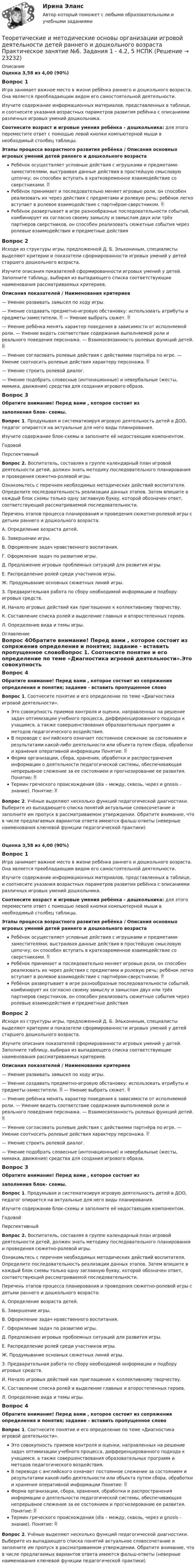      
          Описание
          Оценка 3,58 из 4,00 (90%)Вопрос 1Игра занимает важное место в жизни ребёнка раннего и дошкольного возраста. Она является преобладающим видом его самостоятельной деятельности.Изучите содержание информационных материалов, представленных в таблице, и соотнесите указания возрастных параметров развития ребёнка с описаниями различных игровых умений дошкольника. Соотнесите возраст и игровые умения ребёнка - дошкольника: для этого переместите ответ с помощью левой кнопки компьютерной мыши в необходимый столбец таблицы.Этапы процесса возрастного развития ребёнка  /  Описания основных игровых умений детей раннего и дошкольного возрастаРебёнок осуществляет условные действия с игрушками и предметами-заместителями, выстраивая данные действия в простейшую смысловую цепочку; он способен вступать в кратковременное взаимодействие со сверстниками.  Ребёнок принимает и последовательно меняет игровые роли, он способен реализовать их через действия с предметами и ролевую речь; ребёнок легко вступает в ролевое взаимодействие с партнёром-сверстником.  Ребёнок развертывает в игре разнообразные последовательности событий, комбинирует их согласно своему замыслу и замыслам двух или трёх партнеров сверстников, он способен реализовать сюжетные события через ролевые взаимодействия и предметные действияВопрос 2Исходя из структуры игры, предложенной  Д. Б. Элькониным, специалисты выделяют критерии и показатели сформированности игровых умений у детей старшего дошкольного возраста.Изучите описания показателей сформированности игровых умений у детей. Заполните таблицу, выбирая из выпадающего списка соответствующие наименования рассматриваемых критериев.Описания показателей / Наименования критериев— Умение развивать замысел по ходу игры. — Умение создавать предметно-игровую обстановку: использовать атрибуты и предметы-заместители.  — Умение выбрать сюжет.  — Умение ребёнка менять характер поведения в зависимости от исполняемой роли. — Умение видеть соответствие содержания выполняемой роли и реального поведения персонажа. — Взаимосвязанность ролевых функций детей.  — Умение согласовать ролевые действия с действиями партнёра по игре. — Умение соотносить ролевые действия характеру персонажа.  — Умение строить ролевой диалог. — Умение подобрать словесные (интонационные) и невербальные (жесты, мимика, движения) средства для создания игрового образа.Вопрос 3Обратите внимание! Перед вами , которое состоит иззаполнения блок- схемы.Вопрос 1. Продумывая и систематизируя игровую деятельность детей в ДОО, педагог опирается на актуальные для него виды планирования.Изучите содержание блок-схемы и заполните её недостающим компонентом.ГодовойПерспективныйВопрос 2. Воспитатель, составляя в группе календарный план игровой деятельности детей, должен знать методику последовательного планирования и проведения сюжетно-ролевой игры.Ознакомьтесь с перечнем необходимых методических действий воспитателя. Определите последовательность реализации данных этапов. Затем впишите в каждый блок схемы только одну заглавную букву, которой обозначен ответ, соответствующий рассматриваемой последовательности. Перечень этапов процесса планирования и проведения сюжетно-ролевой игры с детьми раннего и дошкольного возраста:А.  Определение возраста детей.Б.   Завершение игры.В.  Оформление задач нравственного воспитания.Г.  Оформление задач по развитию игры.Д.  Предложение игровых проблемных ситуаций для развития игры.Е.  Распределение ролей среди участников игры.Ж. Продумывание основных сюжетных линий игры.З.   Предварительная работа по сбору необходимой информации и подбору игровых средств.И.  Начало игровых действий как приглашение к коллективному творчеству.К.  Составление списка ролей и выделение главных и второстепенных героев.Л.  Определение вида и темы игры. 
          Оглавление
          Вопрос 4Обратите внимание! Перед вами , которое состоит из сопряжения определения и понятия; задание - вставить пропущенное словоВопрос 1. Соотнесите понятие и его определение по теме «Диагностика игровой деятельности».Это совокупность приемов контроля и оценки, направленных на решение задач оптимизации учебного процесса, дифференцированного подхода к учащимся, а также совершенствования образовательных программ и методов педагогического воздействия.В переводе с английского означает постоянное слежение за состоянием и результатами какой-либо деятельности или объекта путем сбора, обработки и хранения оперативной информации Понятие:  Форма организации, сбора, хранения, обработки и распространения информации о деятельности педагогической системы, обеспечивающая непрерывное слежение за ее состоянием и прогнозирование ее развития. Понятие:  Термин греческого происхождения (dia – между, сквозь, через и gnosis – знание). Понятие:  Вопрос 2. Учёные выделяют несколько функций педагогической диагностики. Выберите из выпадающего списка понятий актуальное словосочетание и заполните им пропуск в рассматриваемом утверждении. Обратите внимание, что в числе предлагаемых вариантов ответа имеются фальш-ответы (неверные наименования ключевой функции педагогической практики)Оценка 3,58 из 4,00 (90%)Вопрос 1Игра занимает важное место в жизни ребёнка раннего и дошкольного возраста. Она является преобладающим видом его самостоятельной деятельности.Изучите содержание информационных материалов, представленных в таблице, и соотнесите указания возрастных параметров развития ребёнка с описаниями различных игровых умений дошкольника. Соотнесите возраст и игровые умения ребёнка - дошкольника: для этого переместите ответ с помощью левой кнопки компьютерной мыши в необходимый столбец таблицы.Этапы процесса возрастного развития ребёнка  /  Описания основных игровых умений детей раннего и дошкольного возрастаРебёнок осуществляет условные действия с игрушками и предметами-заместителями, выстраивая данные действия в простейшую смысловую цепочку; он способен вступать в кратковременное взаимодействие со сверстниками.  Ребёнок принимает и последовательно меняет игровые роли, он способен реализовать их через действия с предметами и ролевую речь; ребёнок легко вступает в ролевое взаимодействие с партнёром-сверстником.  Ребёнок развертывает в игре разнообразные последовательности событий, комбинирует их согласно своему замыслу и замыслам двух или трёх партнеров сверстников, он способен реализовать сюжетные события через ролевые взаимодействия и предметные действияВопрос 2Исходя из структуры игры, предложенной  Д. Б. Элькониным, специалисты выделяют критерии и показатели сформированности игровых умений у детей старшего дошкольного возраста.Изучите описания показателей сформированности игровых умений у детей. Заполните таблицу, выбирая из выпадающего списка соответствующие наименования рассматриваемых критериев.Описания показателей / Наименования критериев— Умение развивать замысел по ходу игры. — Умение создавать предметно-игровую обстановку: использовать атрибуты и предметы-заместители.  — Умение выбрать сюжет.  — Умение ребёнка менять характер поведения в зависимости от исполняемой роли. — Умение видеть соответствие содержания выполняемой роли и реального поведения персонажа. — Взаимосвязанность ролевых функций детей.  — Умение согласовать ролевые действия с действиями партнёра по игре. — Умение соотносить ролевые действия характеру персонажа.  — Умение строить ролевой диалог. — Умение подобрать словесные (интонационные) и невербальные (жесты, мимика, движения) средства для создания игрового образа.Вопрос 3Обратите внимание! Перед вами , которое состоит иззаполнения блок- схемы.Вопрос 1. Продумывая и систематизируя игровую деятельность детей в ДОО, педагог опирается на актуальные для него виды планирования.Изучите содержание блок-схемы и заполните её недостающим компонентом.ГодовойПерспективныйВопрос 2. Воспитатель, составляя в группе календарный план игровой деятельности детей, должен знать методику последовательного планирования и проведения сюжетно-ролевой игры.Ознакомьтесь с перечнем необходимых методических действий воспитателя. Определите последовательность реализации данных этапов. Затем впишите в каждый блок схемы только одну заглавную букву, которой обозначен ответ, соответствующий рассматриваемой последовательности. Перечень этапов процесса планирования и проведения сюжетно-ролевой игры с детьми раннего и дошкольного возраста:А.  Определение возраста детей.Б.   Завершение игры.В.  Оформление задач нравственного воспитания.Г.  Оформление задач по развитию игры.Д.  Предложение игровых проблемных ситуаций для развития игры.Е.  Распределение ролей среди участников игры.Ж. Продумывание основных сюжетных линий игры.З.   Предварительная работа по сбору необходимой информации и подбору игровых средств.И.  Начало игровых действий как приглашение к коллективному творчеству.К.  Составление списка ролей и выделение главных и второстепенных героев.Л.  Определение вида и темы игры.Вопрос 4Обратите внимание! Перед вами , которое состоит из сопряжения определения и понятия; задание - вставить пропущенное словоВопрос 1. Соотнесите понятие и его определение по теме «Диагностика игровой деятельности».Это совокупность приемов контроля и оценки, направленных на решение задач оптимизации учебного процесса, дифференцированного подхода к учащимся, а также совершенствования образовательных программ и методов педагогического воздействия.В переводе с английского означает постоянное слежение за состоянием и результатами какой-либо деятельности или объекта путем сбора, обработки и хранения оперативной информации Понятие:  Форма организации, сбора, хранения, обработки и распространения информации о деятельности педагогической системы, обеспечивающая непрерывное слежение за ее состоянием и прогнозирование ее развития. Понятие:  Термин греческого происхождения (dia – между, сквозь, через и gnosis – знание). Понятие:  Вопрос 2. Учёные выделяют несколько функций педагогической диагностики. Выберите из выпадающего списка понятий актуальное словосочетание и заполните им пропуск в рассматриваемом утверждении. Обратите внимание, что в числе предлагаемых вариантов ответа имеются фальш-ответы (неверные наименования ключевой функции педагогической практики) 
            
            
            Теоретические и методические основы организации игровой деятельности детей раннего и дошкольного возраста  Практическое занятие №5. Задания 1, 2, 4.1   НСПКТеоретические и методические основы организации игровой деятельности детей раннего и дошкольного возраста  Практическое занятие №6. Задания 1 - 4.2, 5  НСПКТеоретические и методические основы организации игровой деятельности детей раннего и дошкольного возраста Практическое занятие №7  НСПКТеоретические и методические основы организации игровой деятельности детей раннего и дошкольного возраста  ТЕСТ-1   НСПКТеоретические и методические основы организации игровой деятельности детей раннего и дошкольного возраста ТЕСТ 2Теоретические и методические основы организации игровой деятельности детей раннего и дошкольного возраста  ТЕСТ-2   НСПКТеоретические и методические основы организации игровой деятельности детей раннего и дошкольного возраста ТЕСТ 3Теоретические и методические основы организации игровой деятельности детей раннего и дошкольного возраста (ДО, 2 часть) Практическое занятие №5. Задания 1, 2, 4.1Теоретические и методические основы организации игровой деятельности детей раннего и дошкольного возраста (ДО, 2 часть) Практическое занятие №6. Задания 1 - 4.2, 5Теоретические и методические основы организации игровой деятельности детей раннего и дошкольного возраста (ДО, 2 часть) Практическое занятие №6. Задания 1 - 4.2, 5Теоретические и методические основы организации игровой деятельности детей раннего и дошкольного возраста  Комплексное задание  НСПКТеоретические и методические основы организации игровой деятельности детей раннего и дошкольного возраста  Комплексное задание  НСПКТеоретические и методические основы организации игровой деятельности детей раннего и дошкольного возраста  Комплексное задание  НСПКТеоретические и методические основы организации игровой деятельности детей раннего и дошкольного возраста  Практическое занятие №3. Задания 1 - 5  НСПК