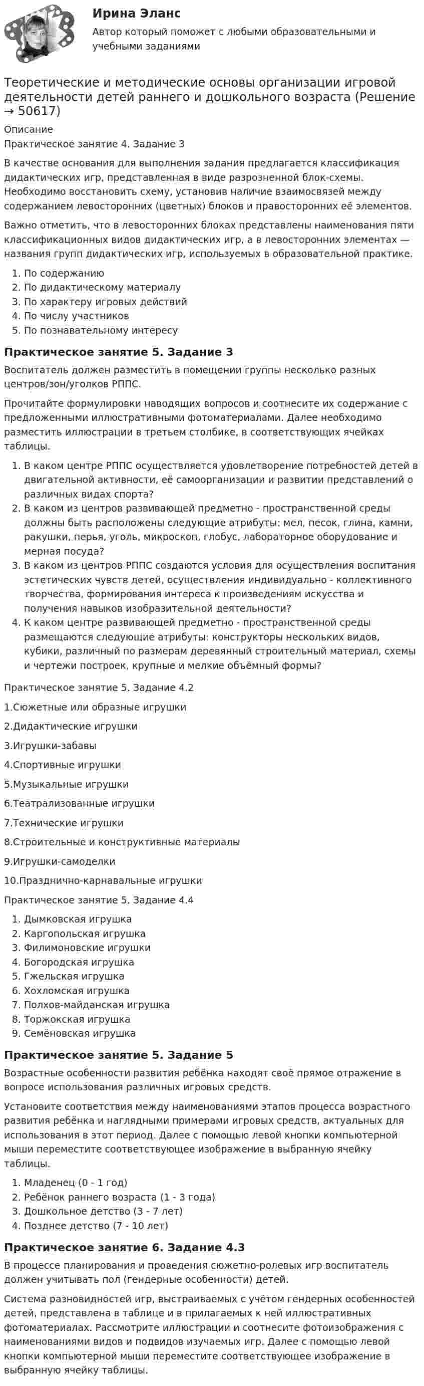      
            Описание
            Практическое занятие 4. Задание 3В качестве основания для выполнения задания предлагается классификация дидактических игр, представленная в виде разрозненной блок-схемы. Необходимо восстановить схему, установив наличие взаимосвязей между содержанием левосторонних (цветных) блоков и правосторонних её элементов.Важно отметить, что в левосторонних блоках представлены наименования пяти классификационных видов дидактических игр, а в левосторонних элементах — названия групп дидактических игр, используемых в образовательной практике.По содержаниюПо дидактическому материалуПо характеру игровых действийПо числу участниковПо познавательному интересуПрактическое занятие 5. Задание 3Воспитатель должен разместить в помещении группы несколько разных центров/зон/уголков РППС.Прочитайте формулировки наводящих вопросов и соотнесите их содержание с предложенными иллюстративными фотоматериалами. Далее необходимо разместить иллюстрации в третьем столбике, в соответствующих ячейках таблицы.В каком центре РППС осуществляется удовлетворение потребностей детей в двигательной активности, её самоорганизации и развитии представлений о различных видах спорта?В каком из центров развивающей предметно - пространственной среды должны быть расположены следующие атрибуты: мел, песок, глина, камни, ракушки, перья, уголь, микроскоп, глобус, лабораторное оборудование и мерная посуда?В каком из центров РППС создаются условия для осуществления  воспитания эстетических чувств детей, осуществления индивидуально - коллективного творчества, формирования интереса к произведениям искусства и получения навыков изобразительной деятельности?К каком центре развивающей предметно - пространственной среды размещаются следующие атрибуты: конструкторы нескольких видов, кубики, различный по размерам деревянный строительный материал, схемы и чертежи построек, крупные и мелкие объёмный формы?Практическое занятие 5. Задание 4.21.Сюжетные или образные игрушки2.Дидактические игрушки3.Игрушки-забавы4.Спортивные игрушки5.Музыкальные игрушки6.Театрализованные игрушки7.Технические игрушки8.Строительные и конструктивные материалы9.Игрушки-самоделки10.Празднично-карнавальные игрушкиПрактическое занятие 5. Задание 4.4Дымковская игрушкаКаргопольская игрушкаФилимоновские игрушкиБогородская игрушкаГжельская игрушка Хохломская игрушкаПолхов-майданская игрушкаТоржокская игрушкаСемёновская игрушкаПрактическое занятие 5. Задание 5Возрастные особенности развития ребёнка находят своё прямое отражение в вопросе использования различных игровых средств. Установите соответствия между наименованиями этапов процесса возрастного развития ребёнка и наглядными примерами игровых средств, актуальных для использования в этот период. Далее с помощью левой кнопки компьютерной мыши переместите соответствующее изображение в выбранную ячейку таблицы.Младенец (0 - 1 год)Ребёнок раннего возраста (1 - 3 года)Дошкольное детство (3 - 7 лет)Позднее детство (7 - 10 лет)Практическое занятие 6. Задание 4.3В процессе планирования и проведения сюжетно-ролевых игр воспитатель должен учитывать пол (гендерные особенности) детей.Система разновидностей игр, выстраиваемых с учётом гендерных особенностей детей, представлена в таблице и в прилагаемых к ней иллюстративных фотоматериалах. Рассмотрите иллюстрации и соотнесите фотоизображения с наименованиями видов и подвидов изучаемых игр. Далее с помощью левой кнопки компьютерной мыши переместите соответствующее изображение в выбранную ячейку таблицы.  
            
            
            Теоретические и методические основы организации игровой деятельности детей раннего и дошкольного возрастаТеоретические и методические основы организации игровой деятельности детей раннего и дошкольного возрастаТеоретические и методические основы организации игровой деятельности детей раннего и дошкольного возраста.Теоретические и методические основы организации игровой деятельности детей раннего и дошкольного возраста (ДО, 1 часть)Теоретические и методические основы организации игровой деятельности детей раннего и дошкольного возраста (ДО, 1 часть)Теоретические и методические основы организации игровой деятельности детей раннего и дошкольного возраста (ДО, 1 часть)Теоретические и методические основы организации игровой деятельности детей раннего и дошкольного возраста (ДО, 1 часть)ТЕОРЕТИЧЕСКИЕ И МЕТОДИЧЕСКИЕ ОСНОВЫ ДЕЯТЕЛЬНОСТИ КЛАССНОГО РУКОВОДИТЕЛЯ (ПНК, 2 ЧАСТЬ)Теоретические и методические основы деятельности классного руководителя (ПНК, 2 часть) Практическое занятие №4Теоретические и методические основы деятельности классного руководителя (ПНК, 2 часть) Тестовые вопросы к разделу 4Теоретические и методические основы деятельности классного руководителя (ПНК, 2 часть) Тестовые вопросы к разделу 5Теоретические и методические основы организации игровой деятельности детей раннего и дошкольного возрастаТеоретические и методические основы организации игровой деятельности детей раннего и дошкольного возрастаТеоретические и методические основы организации игровой деятельности детей раннего и дошкольного возраста