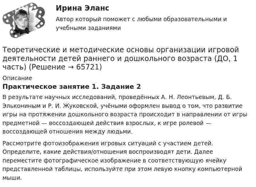     
            Описание
            Практическое занятие 1. Задание 2В результате научных исследований, проведённых А. Н. Леонтьевым, Д. Б. Элькониным и Р. И. Жуковской, учёными оформлен вывод о том, что развитие игры на протяжении дошкольного возраста происходит в направлении от игры предметной — воссоздающей действия взрослых, к игре ролевой — воссоздающей отношения между людьми.Рассмотрите фотоизображения игровых ситуаций с участием детей. Определите, какие действия/отношения воспроизводят дети. Далее переместите фотографическое изображение в соответствующую ячейку представленной таблицы, используйте при этом левую кнопку компьютерной мыши.   
            
            
            Теоретические и методические основы организации игровой деятельности детей раннего и дошкольного возраста (ДО, 1 часть)Теоретические и методические основы организации игровой деятельности детей раннего и дошкольного возраста (ДО, 1 часть)Теоретические и методические основы организации игровой деятельности детей раннего и дошкольного возраста (ДО, 1 часть)Теоретические и методические основы организации игровой деятельности детей раннего и дошкольного возраста (ДО, 1 часть)Теоретические и методические основы организации игровой деятельности детей раннего и дошкольного возраста (ДО, 1 часть)Теоретические и методические основы организации игровой деятельности детей раннего и дошкольного возраста (ДО, 1 часть) Практическое занятие 1. Задание 3Теоретические и методические основы организации игровой деятельности детей раннего и дошкольного возраста (ДО, 1 часть) Практическое занятие 1. Задания 1, 5     НСПКТеоретические и методические основы организации игровой деятельности детей раннего и дошкольного возрастаТеоретические и методические основы организации игровой деятельности детей раннего и дошкольного возрастаТеоретические и методические основы организации игровой деятельности детей раннего и дошкольного возрастаТеоретические и методические основы организации игровой деятельности детей раннего и дошкольного возрастаТеоретические и методические основы организации игровой деятельности детей раннего и дошкольного возрастаТеоретические и методические основы организации игровой деятельности детей раннего и дошкольного возрастаТеоретические и методические основы организации игровой деятельности детей раннего и дошкольного возраста.