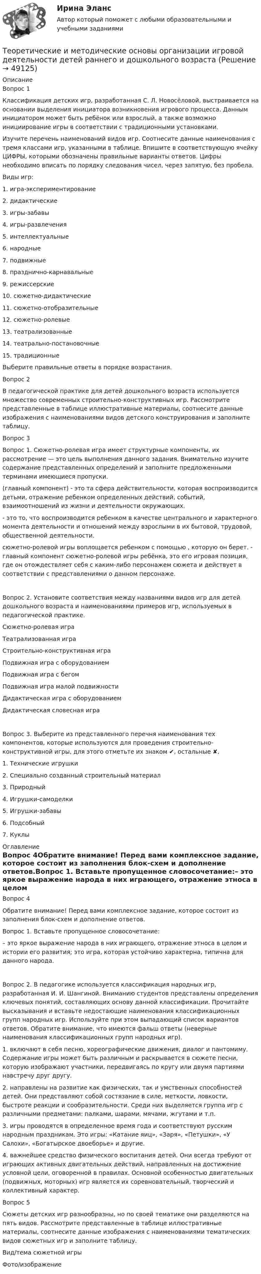      
            Описание
            Вопрос 1Классификация детских игр, разработанная С. Л. Новосёловой, выстраивается на основании выделения инициатора возникновения игрового процесса. Данным инициатором может быть ребёнок или взрослый, а также возможно инициирование игры в соответствии с традиционными установками.Изучите перечень наименований видов игр. Соотнесите данные наименования с тремя классами игр, указанными в таблице. Впишите в соответствующую ячейку ЦИФРЫ, которыми обозначены правильные варианты ответов. Цифры необходимо вписать по порядку следования чисел, через запятую, без пробела.Виды игр:1. игра-экспериментирование2. дидактические3. игры-забавы4. игры-развлечения5. интеллектуальные6. народные7. подвижные8. празднично-карнавальные9. режиссерские10. сюжетно-дидактические11. сюжетно-отобразительные12. сюжетно-ролевые13. театрализованные14. театрально-постановочные15. традиционныеВыберите правильные ответы в порядке возрастания.Вопрос 2В педагогической практике для детей дошкольного возраста используется множество современных строительно-конструктивных игр. Рассмотрите представленные в таблице иллюстративные материалы, соотнесите данные изображения с наименованиями видов детского конструирования и заполните таблицу.Вопрос 3Вопрос 1. Сюжетно-ролевая игра имеет структурные компоненты, их рассмотрение — это цель выполнения данного задания. Внимательно изучите содержание представленных определений и заполните предложенными терминами имеющиеся пропуски.(главный компонент) - это та сфера действительности, которая воспроизводится детьми, отражение ребенком определенных действий, событий, взаимоотношений из жиз­ни и деятельности окружающих. - это то, что воспроизводится ребенком в качестве центрального и харак­терного момента деятельности и отношений между взрос­лыми в их бытовой, трудовой, общественной деятельности.сюжетно-ролевой игры воплощается ребенком с помощью , которую он берет. - главный компонент сюжетно-ролевой игры ребёнка, это его игровая позиция, где он отождествляет­ себя с каким-либо персонажем сюжета и действует в соответствии с представлениями о данном персонаже.Вопрос 2. Установите соответствия между названиями видов игр для детей дошкольного возраста и наименованиями примеров игр, используемых в педагогической практике.Сюжетно-ролевая играТеатрализованная играСтроительно-конструктивная играПодвижная игра с оборудованиемПодвижная игра с бегомПодвижная игра малой подвижностиДидактическая игра с оборудованиемДидактическая словесная играВопрос 3. Выберите из представленного перечня наименования тех компонентов, которые используются для проведения строительно-конструктивной игры, для этого отметьте их знаком ✔, остальные ✘.1. Технические игрушки2. Специально созданный строительный материал3. Природный4. Игрушки-самоделки5. Игрушки-забавы6. Подсобный7. Куклы 
            Оглавление
            Вопрос 4Обратите внимание! Перед вами комплексное задание, которое состоит из заполнения блок-схем и дополнение ответов.Вопрос 1. Вставьте пропущенное словосочетание:– это яркое выражение народа в них играющего, отражение этноса в целом и истории его развития; это игра, которая устойчиво характерна, типична для данного народа.Вопрос 2. В педагогике используется классификация народных игр, разработанная И. И. Шангиной. Вниманию студентов представлены определения ключевых понятий, составляющих основу данной классификации. Прочитайте высказывания и вставьте недостающие наименования классификационных групп народных игр. Используйте при этом выпадающий список вариантов ответов. Обратите внимание, что имеются фальш ответы (неверные наименования классификационных групп народных игр).1. включают в себя песню, хореографические движения, диалог и пантомиму. Содержание игры может быть различным и раскрывается в сюжете песни, которую изображают участники, передвигаясь по кругу или двумя партиями навстречу друг другу.2. направлены на развитие как физических, так и умственных способностей детей. Они представляют собой состязание в силе, меткости, ловкости, быстроте реакции и сообразительности. Среди них выделяется группа игр с различными предметами: палками, шарами, мячами, жгутами и т.п.3. игры проводятся в определенное время года и соответствуют русским народным праздникам. Это игры: «Катание яиц», «Заря», «Петушки», «У Салохи», «Богатырское двоеборье» и другие.4. важнейшее средство физического воспитания детей. Они всегда требуют от играющих активных двигательных действий, направленных на достижение условной цели, оговоренной в правилах. Основной особенностью двигательных (подвижных, моторных) игр является их соревновательный, творческий и коллективный характер.Вопрос 5Сюжеты детских игр разнообразны, но по своей тематике они разделяются на пять видов. Рассмотрите представленные в таблице иллюстративные материалы, соотнесите данные изображения с наименованиями тематических видов сюжетных игр и заполните таблицу.Вид/тема сюжетной игрыФото/изображение 
            
            
            Теоретические и методические основы деятельности классного руководителя (ПНК, 2 часть) Тестовые вопросы к разделу 5Теоретические и методические основы организации игровой деятельности детей раннего и дошкольного возрастаТеоретические и методические основы организации игровой деятельности детей раннего и дошкольного возрастаТеоретические и методические основы организации игровой деятельности детей раннего и дошкольного возрастаТеоретические и методические основы организации игровой деятельности детей раннего и дошкольного возрастаТеоретические и методические основы организации игровой деятельности детей раннего и дошкольного возрастаТеоретические и методические основы организации игровой деятельности детей раннего и дошкольного возрастаТеоретические и методические основы деятельности классного руководителя (ПНК, 2 часть)Теоретические и методические основы деятельности классного руководителя (ПНК, 2 часть)Теоретические и методические основы деятельности классного руководителя (ПНК, 2 часть)Теоретические и методические основы деятельности классного руководителя (ПНК, 2 часть)Теоретические и методические основы деятельности классного руководителя (ПНК, 2 часть)ТЕОРЕТИЧЕСКИЕ И МЕТОДИЧЕСКИЕ ОСНОВЫ ДЕЯТЕЛЬНОСТИ КЛАССНОГО РУКОВОДИТЕЛЯ (ПНК, 2 ЧАСТЬ)Теоретические и методические основы деятельности классного руководителя (ПНК, 2 часть) Практическое занятие №4