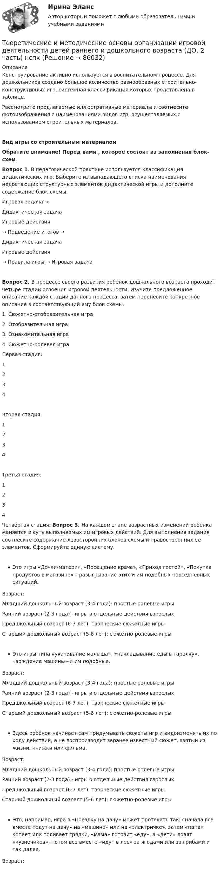      
            Описание
            Конструирование активно используется в воспитательном процессе. Для дошкольников создано большое количество разнообразных строительно-конструктивных игр, системная классификация которых представлена в таблице.Рассмотрите предлагаемые иллюстративные материалы и соотнесите фотоизображения с наименованиями видов игр, осуществляемых с использованием строительных материалов.Вид игры со строительным материаломОбратите внимание! Перед вами , которое состоит из заполнения блок-схемВопрос 1. В педагогической практике используется классификация дидактических игр. Выберите из выпадающего списка наименования недостающих структурных элементов дидактической игры и дополните содержание блок-схемы.Игровая задача →  Дидактическая задачаИгровые действия  → Подведение итогов →  Дидактическая задачаИгровые действия  → Правила игры → Игровая задачаВопрос 2. В процессе своего развития ребёнок дошкольного возраста проходит четыре стадии освоения игровой деятельности. Изучите предложенное описание каждой стадии данного процесса, затем перенесите конкретное описание в соответствующий ему блок схемы.1. Сюжетно-отобразительная игра2. Отобразительная игра3. Ознакомительная игра4. Сюжетно-ролевая играПервая стадия:  1234Вторая стадия:  1234Третья стадия:  1234Четвёртая стадия: Вопрос 3. На каждом этапе возрастных изменений ребёнка меняется и суть выполняемых им игровых действий. Для выполнения задания соотнесите содержание левосторонних блоков схемы и правосторонних её элементов. Сформируйте единую систему.Это игры «Дочки-матери», «Посещение врача», «Приход гостей», «Покупка продуктов в магазине» – разыгрывание этих и им подобных повседневных ситуаций.Возраст:  Младший дошкольный возраст (3-4 года): простые ролевые игрыРанний возраст (2-3 года) - игры в отдельные действия взрослыхПредшкольный возраст (6-7 лет): творческие сюжетные игрыСтарший дошкольный возраст (5-6 лет): сюжетно-ролевые игрыЭто игры типа «укачивание малыша», «накладывание еды в тарелку», «вождение машины» и им подобные.Возраст:  Младший дошкольный возраст (3-4 года): простые ролевые игрыРанний возраст (2-3 года) - игры в отдельные действия взрослыхПредшкольный возраст (6-7 лет): творческие сюжетные игрыСтарший дошкольный возраст (5-6 лет): сюжетно-ролевые игрыЗдесь ребёнок начинает сам придумывать сюжеты игр и видоизменять их по ходу действий, а не воспроизводит заранее известный сюжет, взятый из жизни, книжки или фильма.Возраст:  Младший дошкольный возраст (3-4 года): простые ролевые игрыРанний возраст (2-3 года) - игры в отдельные действия взрослыхПредшкольный возраст (6-7 лет): творческие сюжетные игрыСтарший дошкольный возраст (5-6 лет): сюжетно-ролевые игрыЭто, например, игра в «Поездку на дачу» может протекать так: сначала все вместе «едут на дачу» на «машине» или на «электричке», затем «папа» копает или поливает грядки, «мама» готовит «еду», а «дети» ловят «кузнечиков», потом все вместе «идут в лес» за ягодами или за грибами и так далее.Возраст:    
            
            
            Теоретические и методические основы организации игровой деятельности детей раннего и дошкольного возраста (ДО, 2 часть) КомплексноеТеоретические и методические основы организации игровой деятельности детей раннего и дошкольного возраста (ДО, 2 часть) нспкТеоретические и методические основы организации игровой деятельности детей раннего и дошкольного возраста (ДО, 2 часть) НСПКТеоретические и методические основы организации игровой деятельности детей раннего и дошкольного возраста (ДО, 2 часть) Практическое занятие 4. Задание 3Теоретические и методические основы организации игровой деятельности детей раннего и дошкольного возраста (ДО, 2 часть) Практическое занятие 4. Задание 3   НСПК  Теоретические и методические основы организации игровой деятельности детей раннего и дошкольного возраста (ДО, 2 часть) Практическое занятие 5. Задание 4.2Теоретические и методические основы организации игровой деятельности детей раннего и дошкольного возраста (ДО, 2 часть) Практическое занятие 5. Задание 4.4Теоретические и методические основы организации игровой деятельности детей раннего и дошкольного возраста (ДО, 2 часть)Теоретические и методические основы организации игровой деятельности детей раннего и дошкольного возраста (ДО, 2 часть)Теоретические и методические основы организации игровой деятельности детей раннего и дошкольного возраста (ДО, 2 часть)Теоретические и методические основы организации игровой деятельности детей раннего и дошкольного возраста (ДО, 2 часть)Теоретические и методические основы организации игровой деятельности детей раннего и дошкольного возраста (ДО, 2 часть)Теоретические и методические основы организации игровой деятельности детей раннего и дошкольного возраста (ДО, 2 часть)Теоретические и методические основы организации игровой деятельности детей раннего и дошкольного возраста (ДО, 2 часть)