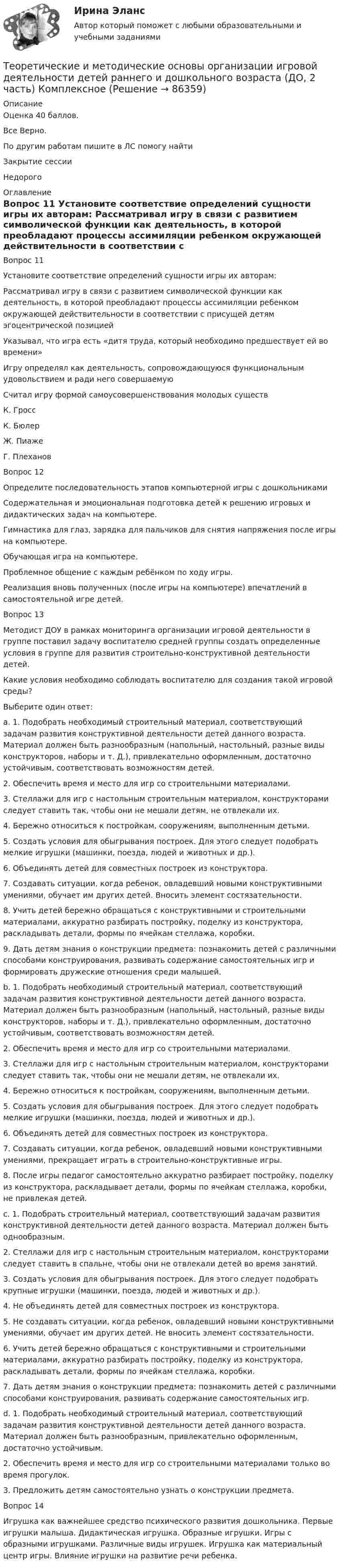     
            Описание
            Оценка 40 баллов.Все Верно.По другим работам пишите в ЛС помогу найтиЗакрытие сессииНедорого 
            Оглавление
            Вопрос 11  
Установите соответствие определений сущности игры их авторам:
Рассматривал игру в связи с развитием символической функции как деятельность, в которой преобладают процессы ассимиляции ребенком окружающей действительности в соответствии с присущей детям эгоцентрической позицией
Указывал, что игра есть «дитя труда, который необходимо предшествует ей во времени»
Игру определял как деятельность, сопровождающуюся функциональным удовольствием и ради него совершаемую
Считал игру формой самоусовершенствования молодых существК. ГроссК. БюлерЖ. ПиажеГ. Плеханов
Вопрос 12
Определите последовательность этапов компьютерной игры с дошкольниками
Содержательная и эмоциональная подготовка детей к решению игровых и дидактических задач на компьютере.
Гимнастика для глаз, зарядка для пальчиков для снятия напряжения после игры на компьютере.
Обучающая игра на компьютере.
Проблемное общение с каждым ребёнком по ходу игры.
Реализация вновь полученных (после игры на компьютере) впечатлений в самостоятельной игре детей.
Вопрос 13
Методист ДОУ в рамках мониторинга организации игровой деятельности в группе поставил задачу воспитателю средней группы создать определенные условия в группе для развития строительно-конструктивной деятельности детей.
Какие условия необходимо соблюдать воспитателю для создания такой игровой среды? 
Выберите один ответ:
a. 1. Подобрать необходимый строительный материал, соответствующий задачам развития конструктивной деятельности детей данного возраста. Материал должен быть разнообразным (напольный, настольный, разные виды конструкторов, наборы и т. Д.), привлекательно оформленным, достаточно устойчивым, соответствовать возможностям детей.
2. Обеспечить время и место для игр со строительными материалами.
3. Стеллажи для игр с настольным строительным материалом, конструкторами следует ставить так, чтобы они не мешали детям, не отвлекали их.
4. Бережно относиться к постройкам, сооружениям, выполненным детьми.
5. Создать условия для обыгрывания построек. Для этого следует подобрать мелкие игрушки (машинки, поезда, людей и животных и др.).
6. Объединять детей для совместных построек из конструктора.
7. Создавать ситуации, когда ребенок, овладевший новыми конструктивными умениями, обучает им других детей. Вносить элемент состязательности.
8. Учить детей бережно обращаться с конструктивными и строительными материалами, аккуратно разбирать постройку, поделку из конструктора, раскладывать детали, формы по ячейкам стеллажа, коробки.
9. Дать детям знания о конструкции предмета: познакомить детей с различными способами конструирования, развивать содержание самостоятельных игр и формировать дружеские отношения среди малышей. 
b. 1. Подобрать необходимый строительный материал, соответствующий задачам развития конструктивной деятельности детей данного возраста. Материал должен быть разнообразным (напольный, настольный, разные виды конструкторов, наборы и т. Д.), привлекательно оформленным, достаточно устойчивым, соответствовать возможностям детей.
2. Обеспечить время и место для игр со строительными материалами.
3. Стеллажи для игр с настольным строительным материалом, конструкторами следует ставить так, чтобы они не мешали детям, не отвлекали их.
4. Бережно относиться к постройкам, сооружениям, выполненным детьми.
5. Создать условия для обыгрывания построек. Для этого следует подобрать мелкие игрушки (машинки, поезда, людей и животных и др.).
6. Объединять детей для совместных построек из конструктора.
7. Создавать ситуации, когда ребенок, овладевший новыми конструктивными умениями, прекращает играть в строительно-конструктивные игры.
8. После игры педагог самостоятельно аккуратно разбирает постройку, поделку из конструктора, раскладывает детали, формы по ячейкам стеллажа, коробки, не привлекая детей.
c. 1. Подобрать строительный материал, соответствующий задачам развития конструктивной деятельности детей данного возраста. Материал должен быть однообразным.
2. Стеллажи для игр с настольным строительным материалом, конструкторами следует ставить в спальне, чтобы они не отвлекали детей во время занятий.
3. Создать условия для обыгрывания построек. Для этого следует подобрать крупные игрушки (машинки, поезда, людей и животных и др.).
4. Не объединять детей для совместных построек из конструктора.
5. Не создавать ситуации, когда ребенок, овладевший новыми конструктивными умениями, обучает им других детей. Не вносить элемент состязательности.
6. Учить детей бережно обращаться с конструктивными и строительными материалами, аккуратно разбирать постройку, поделку из конструктора, раскладывать детали, формы по ячейкам стеллажа, коробки.
7. Дать детям знания о конструкции предмета: познакомить детей с различными способами конструирования, развивать содержание самостоятельных игр.
d. 1. Подобрать необходимый строительный материал, соответствующий задачам развития конструктивной деятельности детей данного возраста. Материал должен быть разнообразным, привлекательно оформленным, достаточно устойчивым.
2. Обеспечить время и место для игр со строительными материалами только во время прогулок.
3. Предложить детям самостоятельно узнать о конструкции предмета.
Вопрос 14
Игрушка как важнейшее средство психического развития дошкольника. Первые игрушки малыша.  Дидактическая игрушка. Образные игрушки. Игры с образными игрушками. Различные виды игрушек. Игрушка как материальный центр игры. Влияние игрушки на развитие речи ребенка.   
            
            
            Теоретические и методические основы организации игровой деятельности детей раннего и дошкольного возраста (ДО, 2 часть) КомплексТеоретические и методические основы организации игровой деятельности детей раннего и дошкольного возраста (ДО, 2 часть) КомплексноеТеоретические и методические основы организации игровой деятельности детей раннего и дошкольного возраста (ДО, 2 часть) нспкТеоретические и методические основы организации игровой деятельности детей раннего и дошкольного возраста (ДО, 2 часть) НСПКТеоретические и методические основы организации игровой деятельности детей раннего и дошкольного возраста (ДО, 2 часть) Практическое занятие 4. Задание 3Теоретические и методические основы организации игровой деятельности детей раннего и дошкольного возраста (ДО, 2 часть) Практическое занятие 4. Задание 3   НСПК  Теоретические и методические основы организации игровой деятельности детей раннего и дошкольного возраста (ДО, 2 часть) Практическое занятие 5. Задание 4.2Теоретические и методические основы организации игровой деятельности детей раннего и дошкольного возраста (ДО, 2 часть)Теоретические и методические основы организации игровой деятельности детей раннего и дошкольного возраста (ДО, 2 часть)Теоретические и методические основы организации игровой деятельности детей раннего и дошкольного возраста (ДО, 2 часть)Теоретические и методические основы организации игровой деятельности детей раннего и дошкольного возраста (ДО, 2 часть)Теоретические и методические основы организации игровой деятельности детей раннего и дошкольного возраста (ДО, 2 часть)Теоретические и методические основы организации игровой деятельности детей раннего и дошкольного возраста (ДО, 2 часть)Теоретические и методические основы организации игровой деятельности детей раннего и дошкольного возраста (ДО, 2 часть)