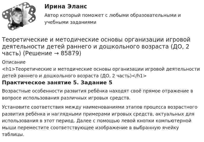      
            Описание
            <h1>Теоретические и методические основы организации игровой деятельности детей раннего и дошкольного возраста (ДО, 2 часть)</h1>Практическое занятие 5. Задание 5Возрастные особенности развития ребёнка находят своё прямое отражение в вопросе использования различных игровых средств. Установите соответствия между наименованиями этапов процесса возрастного развития ребёнка и наглядными примерами игровых средств, актуальных для использования в этот период. Далее с помощью левой кнопки компьютерной мыши переместите соответствующее изображение в выбранную ячейку таблицы.   
            
            
            Теоретические и методические основы организации игровой деятельности детей раннего и дошкольного возраста (ДО, 2 часть)Теоретические и методические основы организации игровой деятельности детей раннего и дошкольного возраста (ДО, 2 часть)Теоретические и методические основы организации игровой деятельности детей раннего и дошкольного возраста (ДО, 2 часть)Теоретические и методические основы организации игровой деятельности детей раннего и дошкольного возраста (ДО, 2 часть)Теоретические и методические основы организации игровой деятельности детей раннего и дошкольного возраста (ДО, 2 часть)Теоретические и методические основы организации игровой деятельности детей раннего и дошкольного возраста (ДО, 2 часть)Теоретические и методические основы организации игровой деятельности детей раннего и дошкольного возраста (ДО, 2 часть)Теоретические и методические основы организации игровой деятельности детей раннего и дошкольного возраста (ДО, 2 часть)Теоретические и методические основы организации игровой деятельности детей раннего и дошкольного возраста (ДО, 2 часть)Теоретические и методические основы организации игровой деятельности детей раннего и дошкольного возраста (ДО, 2 часть)Теоретические и методические основы организации игровой деятельности детей раннего и дошкольного возраста (ДО, 2 часть)Теоретические и методические основы организации игровой деятельности детей раннего и дошкольного возраста (ДО, 2 часть)Теоретические и методические основы организации игровой деятельности детей раннего и дошкольного возраста (ДО, 2 часть)Теоретические и методические основы организации игровой деятельности детей раннего и дошкольного возраста (ДО, 2 часть)
