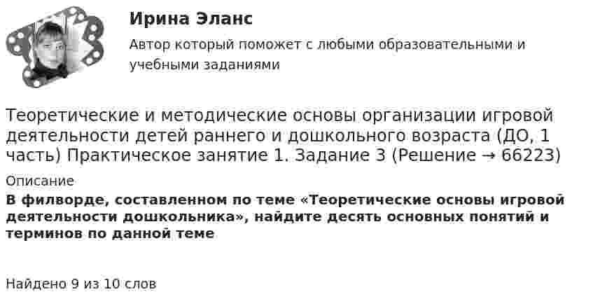      
            Описание
            В филворде, составленном по теме «Теоретические основы игровой деятельности дошкольника», найдите десять основных понятий и терминов по данной темеНайдено 9 из 10 слов   
            
            
            Теоретические и методические основы организации игровой деятельности детей раннего и дошкольного возраста (ДО, 1 часть)Теоретические и методические основы организации игровой деятельности детей раннего и дошкольного возраста (ДО, 1 часть) Практическое занятие 1. Задание 3Теоретические и методические основы организации игровой деятельности детей раннего и дошкольного возраста (ДО, 1 часть) Практическое занятие 1. Задания 1, 5     НСПК Теоретические и методические основы организации игровой деятельности детей раннего и дошкольного возраста (ДО, 1 часть) Практическое занятие №1. Задания 1, 5Теоретические и методические основы организации игровой деятельности детей раннего и дошкольного возраста (ДО, 2 часть)Теоретические и методические основы организации игровой деятельности детей раннего и дошкольного возраста (ДО, 2 часть)Теоретические и методические основы организации игровой деятельности детей раннего и дошкольного возраста (ДО, 2 часть)Теоретические и методические основы организации игровой деятельности детей раннего и дошкольного возрастаТеоретические и методические основы организации игровой деятельности детей раннего и дошкольного возрастаТеоретические и методические основы организации игровой деятельности детей раннего и дошкольного возраста.Теоретические и методические основы организации игровой деятельности детей раннего и дошкольного возраста (ДО, 1 часть)Теоретические и методические основы организации игровой деятельности детей раннего и дошкольного возраста (ДО, 1 часть)Теоретические и методические основы организации игровой деятельности детей раннего и дошкольного возраста (ДО, 1 часть)Теоретические и методические основы организации игровой деятельности детей раннего и дошкольного возраста (ДО, 1 часть)