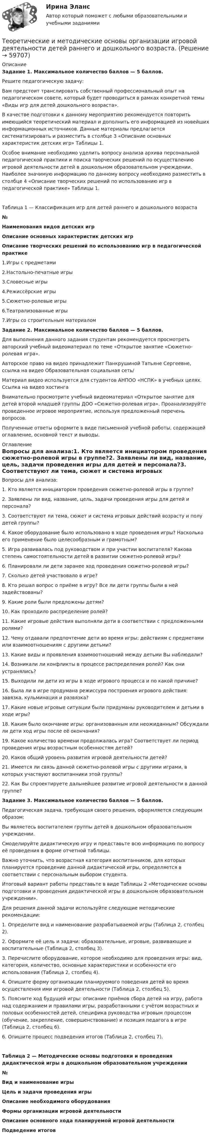      
            Описание
            Задание 1. Максимальное количество баллов — 5 баллов.Решите педагогическую задачу: Вам предстоит транслировать собственный профессиональный опыт на педагогическом совете, который будет проводиться в рамках конкретной темы «Виды игр для детей дошкольного возраста».  В качестве подготовки к данному мероприятию рекомендуется повторить имеющийся теоретический материал и дополнить его информацией из новейших информационных источников. Данные материалы предлагается систематизировать и разместить в столбце 3 «Описание основных характеристик детских игр» Таблицы 1. Особое внимание необходимо уделить вопросу анализа архива персональной педагогической практики и поиска творческих решений по осуществлению игровой деятельности детей в дошкольном образовательном учреждении. Наиболее значимую информацию по данному вопросу необходимо разместить в столбце 4 «Описание творческих решений по использованию игр в педагогической практике» Таблицы 1.Таблица 1 — Классификация игр для детей раннего и дошкольного возраста№Наименования видов детских игрОписание основных характеристик детских игрОписание творческих решений по использованию игр в педагогической практике1.Игры с предметами2.Настольно-печатные игры3.Словесные игры4.Режиссёрские игры5.Сюжетно-ролевые игры6.Театрализованные игры7.Игры со строительным материалом Задание 2. Максимальное количество баллов — 5 баллов.Для выполнения данного задания студентам рекомендуется просмотреть авторский учебный видеоматериал по теме «Открытое занятие «Сюжетно-ролевая игра».Авторское право на видео принадлежит Панкрушиной Татьяне Сергеевне, ссылка на видео Образовательная социальная сеть/ Материал видео используется для студентов АНПОО «НСПК» в учебных целях. Ссылка на видео хостинга  Внимательно просмотрите учебный видеоматериал «Открытое занятие для детей второй младшей группы ДОО «Сюжетно-ролевая игра». Проанализируйте проведенное игровое мероприятие, используя предложенный перечень вопросов.Полученные ответы оформите в виде письменной учебной работы, содержащей оглавление, основной текст и выводы. 
            Оглавление
            Вопросы для анализа:1.	Кто является инициатором проведения сюжетно-ролевой игры в группе?2.	Заявлены ли вид, название, цель, задачи проведения игры для детей и персонала?3.	Соответствуют ли тема, сюжет и система игровых действий возрасту и полу детей группы?4.	Какое оборудование было использовано в ходе проведения игры? Насколько его применение было целесообразным и грамотным?5.	Игра развивалась под руководством и при участии воспитателя? Какова степень самостоятельности детей в развитии сюжетно-ролевой игры? 6.	Планировали ли дети заранее ход проведения сюжетно-ролевой игры?7.	Сколько детей участвовало в игре?8.	Кто решал вопрос о приёме в игру? Все ли дети группы были в ней задействованы?9.	Какие роли были предложены детям?10.	Как проходило распределение ролей?11.	Какие игровые действия выполняли дети в соответствии с предложенными ролями?12.	Чему отдавали предпочтение дети во время игры: действиям с предметами или взаимоотношениям с другими детьми?13.	Какие виды и проявления взаимоотношений между детьми Вы наблюдали?14.	Возникали ли конфликты в процессе распределения ролей? Как они устранялись?15.	Выходили ли дети из игры в ходе игрового процесса и по какой причине?16.	Была ли в игре продумана режиссура построения игрового действия: завязка, кульминация и развязка? 17.	Какие новые игровые ситуации были придуманы руководителем и детьми в ходе игры?18.	Каким было окончание игры: организованным или неожиданным? Обсуждали ли дети ход игры после её окончания?19.	Какое количество времени продолжалась игра? Соответствует ли период проведения игры возрастным особенностям детей?20.	Каков общий уровень развития игровой деятельности детей? 21.	Имеется ли связь данной сюжетно-ролевой игры с другими играми, в которых участвуют воспитанники этой группы?22.	Как Вы спроектируете дальнейшее развитие игровой деятельности в данной группе?Задание 3. Максимальное количество баллов — 5 баллов.Педагогическая задача, требующая своего решения, оформляется следующим образом: Вы являетесь воспитателем группы детей в дошкольном образовательном учреждении.Смоделируйте дидактическую игру и представьте всю информацию по вопросу её проведения в форме отчетной таблицы.Важно уточнить, что возрастная категория воспитанников, для которых планируется проведение данной дидактической игры, определяется в соответствии с персональным выбором студента.Итоговый вариант работы представьте в виде Таблицы 2 «Методические основы подготовки и проведения дидактической игры в дошкольном образовательном учреждении».Для решения данной задачи используйте следующие методические рекомендации:1.         Определите вид и наименование разрабатываемой игры (Таблица 2, столбец 2).2.         Оформите её цель и задачи: образовательные, игровые, развивающие и воспитательные (Таблица 2, столбец 3).3.         Перечислите оборудование, которое необходимо для проведения игры: вид, категория, количество, основные характеристики и особенности его использования (Таблица 2, столбец 4).4.         Опишите форму организации планируемого поведения детей во время осуществления ими игровой деятельности (Таблица 2, столбец 5).5.         Поясните ход будущей игры: описание приёмов сбора детей на игру, работа над содержанием и правилами игры, разработанными с учётом возрастных и половых особенностей детей, специфика руководства игровым процессом (обучение, закрепление, совершенствование) и позиция педагога в игре (Таблица 2, столбец 6).6.         Опишите процесс подведения итогов (Таблица 2, столбец 7).Таблица 2 — Методические основы подготовки и проведения дидактической игры в дошкольном образовательном учреждении№Вид и наименование игрыЦель и задачи проведения игрыОписание необходимого оборудованияФормы организации игровой деятельностиОписание основного хода планируемой игровой деятельностиПодведение итогов  
            
            
            Теоретические и методические основы организации игровой деятельности детей раннего и дошкольного возрастаТеоретические и методические основы организации игровой деятельности детей раннего и дошкольного возраста.Теоретические и методические основы организации игровой деятельности детей раннего и дошкольного возраста (ДО, 1 часть)Теоретические и методические основы организации игровой деятельности детей раннего и дошкольного возраста (ДО, 1 часть)Теоретические и методические основы организации игровой деятельности детей раннего и дошкольного возраста (ДО, 1 часть)Теоретические и методические основы организации игровой деятельности детей раннего и дошкольного возраста (ДО, 1 часть)Теоретические и методические основы организации игровой деятельности детей раннего и дошкольного возраста (ДО, 1 часть)Теоретические и методические основы деятельности классного руководителя (ПНК, 2 часть) Практическое занятие №4Теоретические и методические основы деятельности классного руководителя (ПНК, 2 часть) Тестовые вопросы к разделу 4Теоретические и методические основы деятельности классного руководителя (ПНК, 2 часть) Тестовые вопросы к разделу 5Теоретические и методические основы организации игровой деятельности детей раннего и дошкольного возрастаТеоретические и методические основы организации игровой деятельности детей раннего и дошкольного возрастаТеоретические и методические основы организации игровой деятельности детей раннего и дошкольного возрастаТеоретические и методические основы организации игровой деятельности детей раннего и дошкольного возраста