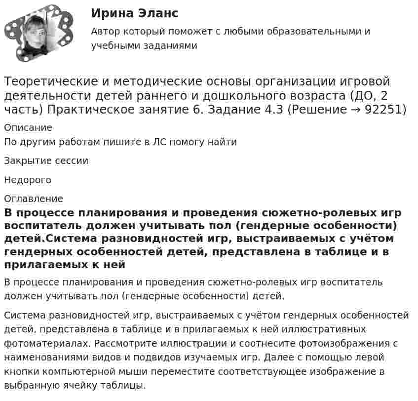      
            Описание
            По другим работам пишите в ЛС помогу найтиЗакрытие сессииНедорого 
            Оглавление
            В процессе планирования и проведения сюжетно-ролевых игр воспитатель должен учитывать пол (гендерные особенности) детей.Система разновидностей игр, выстраиваемых с учётом гендерных особенностей детей, представлена в таблице и в прилагаемых к ней иллюстративных фотоматериалах. Рассмотрите иллюстрации и соотнесите фотоизображения с наименованиями видов и подвидов изучаемых игр. Далее с помощью левой кнопки компьютерной мыши переместите соответствующее изображение в выбранную ячейку таблицы.  
            
            
            Теоретические и методические основы организации игровой деятельности детей раннего и дошкольного возраста (ДО, 2 часть) Практическое занятие 5. Задание 5Теоретические и методические основы организации игровой деятельности детей раннего и дошкольного возраста (ДО, 2 часть) Практическое занятие 6. Задание 4.3Теоретические и методические основы организации игровой деятельности детей раннего и дошкольного возраста (ДО, 2 часть) Практическое занятие №3. Задания 1 - 5Теоретические и методические основы организации игровой деятельности детей раннего и дошкольного возраста (ДО, 2 часть) Практическое занятие №3. Задания 1 - 5Теоретические и методические основы организации игровой деятельности детей раннего и дошкольного возраста (ДО, 2 часть) Практическое занятие №4. Задания 1, 2, 4, 5Теоретические и методические основы организации игровой деятельности детей раннего и дошкольного возраста (ДО, 2 часть) Практическое занятие №4. Задания 1, 2, 4, 5Теоретические и методические основы организации игровой деятельности детей раннего и дошкольного возраста (ДО, 2 часть) Практическое занятие №5. Задания 1, 2, 4.1Теоретические и методические основы организации игровой деятельности детей раннего и дошкольного возраста (ДО, 2 часть) КомплексТеоретические и методические основы организации игровой деятельности детей раннего и дошкольного возраста (ДО, 2 часть) КомплексноеТеоретические и методические основы организации игровой деятельности детей раннего и дошкольного возраста (ДО, 2 часть) нспкТеоретические и методические основы организации игровой деятельности детей раннего и дошкольного возраста (ДО, 2 часть) НСПКТеоретические и методические основы организации игровой деятельности детей раннего и дошкольного возраста (ДО, 2 часть) Практическое занятие 4. Задание 3Теоретические и методические основы организации игровой деятельности детей раннего и дошкольного возраста (ДО, 2 часть) Практическое занятие 4. Задание 3   НСПК  Теоретические и методические основы организации игровой деятельности детей раннего и дошкольного возраста (ДО, 2 часть) Практическое занятие 5. Задание 4.2