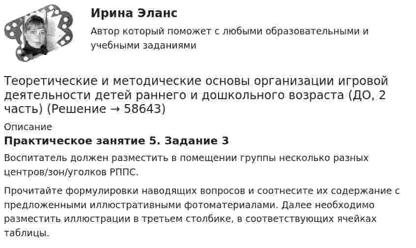      
            Описание
            Практическое занятие 5. Задание 3Воспитатель должен разместить в помещении группы несколько разных центров/зон/уголков РППС.Прочитайте формулировки наводящих вопросов и соотнесите их содержание с предложенными иллюстративными фотоматериалами. Далее необходимо разместить иллюстрации в третьем столбике, в соответствующих ячейках таблицы.   
            
            
            Теоретические и методические основы организации игровой деятельности детей раннего и дошкольного возраста (ДО, 2 часть)Теоретические и методические основы организации игровой деятельности детей раннего и дошкольного возраста (ДО, 2 часть)Теоретические и методические основы организации игровой деятельности детей раннего и дошкольного возраста (ДО, 2 часть)Теоретические и методические основы организации игровой деятельности детей раннего и дошкольного возраста (ДО, 2 часть)Теоретические и методические основы организации игровой деятельности детей раннего и дошкольного возраста (ДО, 2 часть)Теоретические и методические основы организации игровой деятельности детей раннего и дошкольного возраста (ДО, 2 часть)Теоретические и методические основы организации игровой деятельности детей раннего и дошкольного возраста (ДО, 2 часть)Теоретические и методические основы организации игровой деятельности детей раннего и дошкольного возраста (ДО, 1 часть) Практическое занятие 1. Задание 3Теоретические и методические основы организации игровой деятельности детей раннего и дошкольного возраста (ДО, 1 часть) Практическое занятие 1. Задания 1, 5     НСПК Теоретические и методические основы организации игровой деятельности детей раннего и дошкольного возраста (ДО, 1 часть) Практическое занятие №1. Задания 1, 5Теоретические и методические основы организации игровой деятельности детей раннего и дошкольного возраста (ДО, 2 часть)Теоретические и методические основы организации игровой деятельности детей раннего и дошкольного возраста (ДО, 2 часть)Теоретические и методические основы организации игровой деятельности детей раннего и дошкольного возраста (ДО, 2 часть)Теоретические и методические основы организации игровой деятельности детей раннего и дошкольного возраста (ДО, 2 часть)