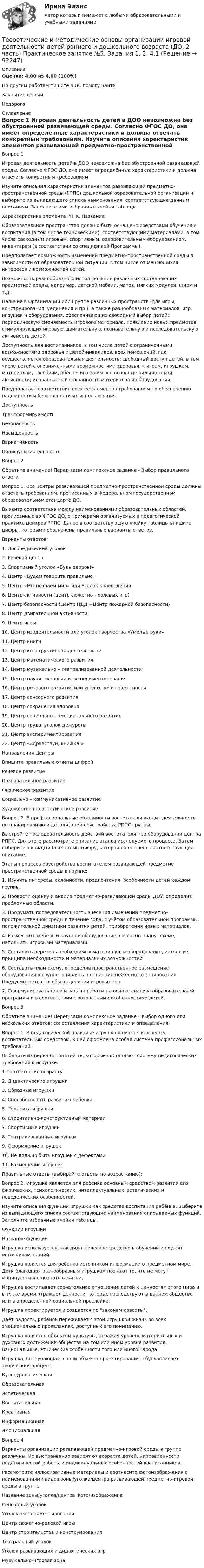      
            Описание
            Оценка: 4,00 из 4,00 (100%)По другим работам пишите в ЛС помогу найтиЗакрытие сессииНедорого 
            Оглавление
            Вопрос 1
Игровая деятельность детей в ДОО невозможна без обустроенной развивающей среды. Согласно ФГОС ДО, она имеет определённые характеристики и должна отвечать конкретным требованиям.
Изучите описания характеристик элементов развивающей предметно-пространственной среды (РППС) дошкольной образовательной организации и выберите из выпадающего списка наименования, соответствующие данным описаниям. Заполните ими избранные ячейки таблицы.
Характеристика элемента РППС	Название
Образовательное пространство должно быть оснащено средствами обучения и воспитания (в том числе техническими), соответствующими материалами, в том числе расходным игровым, спортивным, оздоровительным оборудованием, инвентарем (в соответствии со спецификой Программы).	 
Предполагает возможность изменений предметно-пространственной среды в зависимости от образовательной ситуации, в том числе от меняющихся интересов и возможностей детей.	
Возможность разнообразного использования различных составляющих предметной среды, например, детской мебели, матов, мягких модулей, ширм и т.д.	 
Наличие в Организации или Группе различных пространств (для игры, конструирования, уединения и пр.), а также разнообразных материалов, игр, игрушек и оборудования, обеспечивающих свободный выбор детей; периодическую сменяемость игрового материала, появление новых предметов, стимулирующих игровую, двигательную, познавательную и исследовательскую активность детей.	 
Доступность для воспитанников, в том числе детей с ограниченными возможностями здоровья и детей-инвалидов, всех помещений, где осуществляется образовательная деятельность; свободный доступ детей, в том числе детей с ограниченными возможностями здоровья, к играм, игрушкам, материалам, пособиям, обеспечивающим все основные виды детской активности; исправность и сохранность материалов и оборудования.	 
Предполагает соответствие всех ее элементов требованиям по обеспечению надежности и безопасности их использования.	 ДоступностьТрансформируемость БезопасностьНасыщенностьВариативностьПолифункциональность
Вопрос 2
Обратите внимание! Перед вами комплексное задание - Выбор правильного ответа.
Вопрос 1. Все центры развивающей предметно-пространственной среды должны отвечать требованиям, прописанным в Федеральном государственном образовательном стандарте ДО.
Выявите соответствия между наименованиями образовательных областей, прописанных во ФГОС ДО, с примерами организуемых в педагогической практике центров РППС. Далее в соответствующую ячейку таблицы впишите цифры, которыми обозначены правильные варианты ответов.
 Варианты ответов:
1.      Логопедический уголок
2.      Речевой центр
3.      Спортивный уголок «Будь здоров!»
4.      Центр «Будем говорить правильно»
5.      Центр «Мы познаём мир» или Уголок краеведения
6.      Центр активности (центр сюжетно - ролевых игр)
7.      Центр безопасности (Центр ПДД +Центр  пожарной безопасности)
8.      Центр двигательной активности
9.      Центр игры
10.  Центр изодеятельности или уголок творчества «Умелые руки»
11.  Центр книги
12.  Центр конструктивной деятельности
13.  Центр математического развития
14.  Центр музыкально – театрализованной деятельности
15.  Центр науки, экологии и экспериментирования
16.  Центр речевого развития или уголок речи грамотности
17.  Центр сенсорного развития
18.  Центр сохранения здоровья
19.  Центр социально – эмоционального развития
20.  Центр труда, уголок дежурств
21.  Центр экспериментирования
22.  Центр «Здравствуй, книжка!»
Направления	Центры
Впишите правильные ответы цифрой
Речевое развитие 
Познавательное развитие
Физическое развитие	 
Социально – коммуникативное развитие	
Художественно-эстетическое развитие	
Вопрос 2. В профессиональные обязанности воспитателя входит деятельность по планированию и детализации обустройства РППС группы. Выстройте последовательность действий воспитателя при оборудовании центра РППС. Для этого рассмотрите описание этапов исследуемого процесса. Затем выберите в каждый блок схемы цифру, которой обозначено соответствующее описание.
Этапы процесса обустройства воспитателем развивающей предметно-пространственной среды в группе:
1.    Изучить интересы, склонности, предпочтения, особенности детей каждой группы.
2.    Провести оценку и анализ предметно-развивающей среды ДОУ, определив проблемные области.
3.    Продумать последовательность внесения изменений предметно-пространственной среды в течение года, с учётом образовательной программы, положительной динамики развития детей, приобретения новых материалов.
4.    Разместить мебель и крупное оборудование, согласно плану- схеме, наполнить игровыми материалами.
5.    Составить перечень необходимых материалов и оборудования, исходя из принципа необходимости и материальных возможностей.
6.    Составить план-схему, определив пространственное размещение оборудования в группе, опираясь на принцип нежёсткого зонирования. Предусмотреть способы выделения игровых зон.
7.    Сформулировать цели и задачи работы на основе анализа образовательной программы и в соответствии с возрастными особенностями детей.
Вопрос 3
Обратите внимание! Перед вами комплексное задание – выбор одного или нескольких ответов; сопоставления характеристики и определения.
Вопрос 1.  В педагогической практике игрушка является ключевым воспитательным средством, к ней оформлена особая система профессиональных требований.
Выберите из перечня понятий те, которые составляют систему педагогических требований к игрушке. 
1.Соответствие возрасту
2. Дидактические игрушки
3. Образные игрушки
4. Способствовать развитию ребенка
5. Тематика игрушки
6. Строительно-конструктивный материал
7. Спортивные игрушки
8. Театрализованные игрушки
9. Оформление игрушек
10. Не должно быть игрушек с дефектами
11. Размещение игрушек
Правильные ответы (выбирайте ответы по возрастанию):

Вопрос 2. Игрушка является для ребёнка основным средством развития его физических, психологических, интеллектуальных, эстетических и поведенческих особенностей.
Изучите описания функций игрушки как средства воспитания ребёнка. Выберите из выпадающего списка соответствующие наименования описываемых функций. Заполните избранные ячейки таблицы. 

Функции игрушки	Название функции
Игрушка используется, как дидактическое средство в обучении и служит источником знаний.	 
Игрушка является для ребенка источником информации о предметном мире. Дети благодаря разнообразным игрушкам познают то, что не могут манипулятивно познать в жизни.	Игрушка воспитывает сознательное отношение детей к ценностям этого мира и в то же время отражает ценности, которые господствуют в данном обществе или в определенной социальной прослойке.	 
Игрушка проектируется и создается по законам красоты.	 
Даёт радость, ребёнок переживает с этой игрушкой жизнь во всех эмоциональных проявлениях, доступных его пониманию.	 
Игрушка является объектом культуры, отражая уровень материальных и духовных достижений общества на том или ином уровне развития, национальные, этнические особенности того или иного народа.	 
Игрушка, выступающая в роли объекта проектирования, обуславливает творческий процесс.	 КультурологическаяОбразовательнаяЭстетическаяВоспитательнаяКреативнаяИнформационная Эмоциональная
Вопрос 4
Варианты организации развивающей предметно-игровой среды в группе различны. Их выстраивание зависит от возраста детей, направленности педагогической работы и индивидуальных особенностей воспитанников. 
Рассмотрите иллюстративные материалы и соотнесите фотоизображения с наименованиями видов зоны/уголка/центра развивающей предметно-игровой среды в группе. 
Название зоны/уголка/центра	Фото/изображение
Сенсорный уголок	  
Уголок экспериментирования 	  
Центр сюжетно-ролевой игры	  
Центр строительства и конструирования	  
Театральный уголок	  
Уголок развивающих и дидактических игр 	  
Музыкально-игровая зона 	  


  
            
            
            Теоретические и методические основы организации игровой деятельности детей раннего и дошкольного возраста (ДО, 2 часть) Практическое занятие №5. Задания 1, 2, 4.1Теоретические и методические основы организации игровой деятельности детей раннего и дошкольного возраста (ДО, 2 часть) Практическое занятие №5. Задания 1, 2, 4.1Теоретические и методические основы организации игровой деятельности детей раннего и дошкольного возраста (ДО, 2 часть) Практическое занятие №6. Задания 1 - 4.2, 5Теоретические и методические основы организации игровой деятельности детей раннего и дошкольного возраста (ДО, 2 часть) Практическое занятие №6. Задания 1 - 4.2, 5Теоретические и методические основы организации игровой деятельности детей раннего и дошкольного возраста  Комплексное задание  НСПКТеоретические и методические основы организации игровой деятельности детей раннего и дошкольного возраста  Комплексное задание  НСПКТеоретические и методические основы организации игровой деятельности детей раннего и дошкольного возраста  Комплексное задание  НСПКТеоретические и методические основы организации игровой деятельности детей раннего и дошкольного возраста (ДО, 2 часть) Практическое занятие 5. Задание 4.2Теоретические и методические основы организации игровой деятельности детей раннего и дошкольного возраста (ДО, 2 часть) Практическое занятие 5. Задание 4.4Теоретические и методические основы организации игровой деятельности детей раннего и дошкольного возраста (ДО, 2 часть) Практическое занятие 5. Задание 5Теоретические и методические основы организации игровой деятельности детей раннего и дошкольного возраста (ДО, 2 часть) Практическое занятие 6. Задание 4.3Теоретические и методические основы организации игровой деятельности детей раннего и дошкольного возраста (ДО, 2 часть) Практическое занятие №3. Задания 1 - 5Теоретические и методические основы организации игровой деятельности детей раннего и дошкольного возраста (ДО, 2 часть) Практическое занятие №3. Задания 1 - 5Теоретические и методические основы организации игровой деятельности детей раннего и дошкольного возраста (ДО, 2 часть) Практическое занятие №4. Задания 1, 2, 4, 5