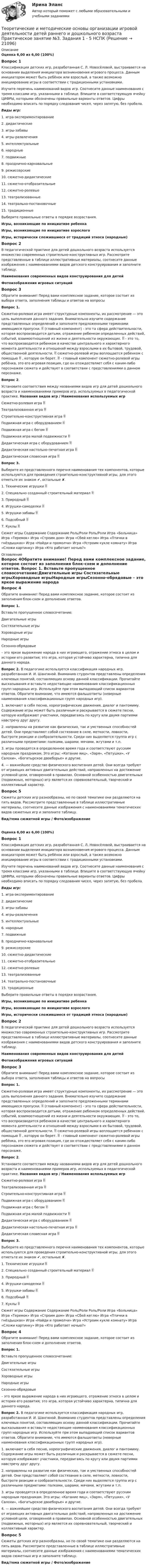      
          Описание
          Оценка 6,00 из 6,00 (100%)Вопрос 1Классификация детских игр, разработанная С. Л. Новосёловой, выстраивается на основании выделения инициатора возникновения игрового процесса. Данным инициатором может быть ребёнок или взрослый, а также возможно инициирование игры в соответствии с традиционными установками.Изучите перечень наименований видов игр. Соотнесите данные наименования с тремя классами игр, указанными в таблице. Впишите в соответствующую ячейку ЦИФРЫ, которыми обозначены правильные варианты ответов. Цифры необходимо вписать по порядку следования чисел, через запятую, без пробела.Виды игр:1. игра-экспериментирование2. дидактические3. игры-забавы4. игры-развлечения5. интеллектуальные6. народные7. подвижные8. празднично-карнавальные9.  режиссерские10. сюжетно-дидактические11. сюжетно-отобразительные12. сюжетно-ролевые13. театрализованные14. театрально-постановочные15.  традиционныеВыберите правильные ответы в порядке возрастания.Игры, возникающие по инициативе ребенкаИгры, возникающие по инициативе взрослогоИгры, исторически сложившиеся от традиций этно­са (народные)Вопрос 2В педагогической практике для детей дошкольного возраста используется множество современных строительно-конструктивных игр. Рассмотрите представленные в таблице иллюстративные материалы, соотнесите данные изображения с наименованиями видов детского конструирования и заполните таблицу.Наименования современных видов конструирования для детейФотоизображения игровых ситуацийВопрос 3Обратите внимание! Перед вами комплексное задание, которое состоит из выбора ответа, заполнения таблицы и ответов на вопросы Вопрос 1. Сюжетно-ролевая игра имеет структурные компоненты, их рассмотрение — это цель выполнения данного задания. Внимательно изучите содержание представленных определений и заполните предложенными терминами имеющиеся пропуски.  (главный компонент) - это та сфера действительности, которая воспроизводится детьми, отражение ребенком определенных действий, событий, взаимоотношений из жизни и деятельности окружающих.  - это то, что воспроизводится ребенком в качестве центрального и характерного момента деятельности и отношений между взрослыми в их бытовой, трудовой, общественной деятельности.  сюжетно-ролевой игры воплощается ребенком с помощью  , которую он берет.  - главный компонент сюжетно-ролевой игры ребёнка, это его игровая позиция, где он отождествляет себя с каким-либо персонажем сюжета и действует в соответствии с представлениями о данном персонаже. Вопрос 2. Установите соответствия между названиями видов игр для детей дошкольного возраста и наименованиями примеров игр, используемых в педагогической практике. Названия видов игр / Наименования используемых игр Сюжетно-ролевая игра  Театрализованная игра  Строительно-конструктивная игра  Подвижная игра с оборудованием  Подвижная игра с бегом  Подвижная игра малой подвижности  Дидактическая игра с оборудованием  Дидактическая настольно-печатная игра  Дидактическая словесная игра  Вопрос 3. Выберите из представленного перечня наименования тех компонентов, которые используются для проведения строительно-конструктивной игры, для этого отметьте их знаком ✔, остальные ✘. 1. Технические игрушки  2. Специально созданный строительный материал  3. Природный  4. Игрушки-самоделки  5. Игрушки-забавы  6. Подсобный  7. Куклы  Сюжет игры Содержание Содержание Роль/Роли Роль/Роли Игра «Больница» Игра «Теремок» Игра «Строим дом» Игра «Сбей кеглю» Игра «Птички в гнёздышках» Игра «Найди и промолчи» Игра «Устроим кукле комнату» Игра «Сложи картинку» Игра «Кто работает ночью?»  
          Оглавление
          Вопрос 4Обратите внимание! Перед вами комплексное задание, которое состоит из заполнения блок-схем и дополнение ответов. Вопрос 1. Вставьте пропущенное словосочетание:Двигательные игры Состязательные игрыХороводные игрыНародные игрыСезонно-обрядовые  – это яркое выражение народа в них играющего, отражение этноса в целом и истории его развития; это игра, которая устойчиво характерна, типична для данного народа.Вопрос 2. В педагогике используется классификация народных игр, разработанная И. И. Шангиной. Вниманию студентов представлены определения ключевых понятий, составляющих основу данной классификации. Прочитайте высказывания и вставьте недостающие наименования классификационных групп народных игр. Используйте при этом выпадающий список вариантов ответов. Обратите внимание, что имеются фальшответы (неверные наименования классификационных групп народных игр).1.     включают в себя песню, хореографические движения, диалог и пантомиму. Содержание игры может быть различным и раскрывается в сюжете песни, которую изображают участники, передвигаясь по кругу или двумя партиями навстречу друг другу.2.   направлены на развитие как физических, так и умственных способностей детей. Они представляют собой состязание в силе, меткости, ловкости, быстроте реакции и сообразительности. Среди них выделяется группа игр с различными предметами: палками, шарами, мячами, жгутами и т.п.3.     игры проводятся в определенное время года и соответствуют русским народным праздникам. Это игры: «Катание яиц», «Заря», «Петушки», «У Салохи», «Богатырское двоеборье» и другие.4.    — важнейшее средство физического воспитания детей. Они всегда требуют от играющих активных двигательных действий, направленных на достижение условной цели, оговоренной в правилах. Основной особенностью двигательных (подвижных, моторных) игр является их соревновательный, творческий и коллективный характер.Вопрос 5Сюжеты детских игр разнообразны, но по своей тематике они разделяются на пять видов. Рассмотрите представленные в таблице иллюстративные материалы, соотнесите данные изображения с наименованиями тематических видов сюжетных игр и заполните таблицу.Вид/тема сюжетной игры   /  Фото/изображениеОценка 6,00 из 6,00 (100%)Вопрос 1Классификация детских игр, разработанная С. Л. Новосёловой, выстраивается на основании выделения инициатора возникновения игрового процесса. Данным инициатором может быть ребёнок или взрослый, а также возможно инициирование игры в соответствии с традиционными установками.Изучите перечень наименований видов игр. Соотнесите данные наименования с тремя классами игр, указанными в таблице. Впишите в соответствующую ячейку ЦИФРЫ, которыми обозначены правильные варианты ответов. Цифры необходимо вписать по порядку следования чисел, через запятую, без пробела.Виды игр:1. игра-экспериментирование2. дидактические3. игры-забавы4. игры-развлечения5. интеллектуальные6. народные7. подвижные8. празднично-карнавальные9.  режиссерские10. сюжетно-дидактические11. сюжетно-отобразительные12. сюжетно-ролевые13. театрализованные14. театрально-постановочные15.  традиционныеВыберите правильные ответы в порядке возрастания.Игры, возникающие по инициативе ребенкаИгры, возникающие по инициативе взрослогоИгры, исторически сложившиеся от традиций этно­са (народные)Вопрос 2В педагогической практике для детей дошкольного возраста используется множество современных строительно-конструктивных игр. Рассмотрите представленные в таблице иллюстративные материалы, соотнесите данные изображения с наименованиями видов детского конструирования и заполните таблицу.Наименования современных видов конструирования для детейФотоизображения игровых ситуацийВопрос 3Обратите внимание! Перед вами комплексное задание, которое состоит из выбора ответа, заполнения таблицы и ответов на вопросы Вопрос 1. Сюжетно-ролевая игра имеет структурные компоненты, их рассмотрение — это цель выполнения данного задания. Внимательно изучите содержание представленных определений и заполните предложенными терминами имеющиеся пропуски.  (главный компонент) - это та сфера действительности, которая воспроизводится детьми, отражение ребенком определенных действий, событий, взаимоотношений из жизни и деятельности окружающих.  - это то, что воспроизводится ребенком в качестве центрального и характерного момента деятельности и отношений между взрослыми в их бытовой, трудовой, общественной деятельности.  сюжетно-ролевой игры воплощается ребенком с помощью  , которую он берет.  - главный компонент сюжетно-ролевой игры ребёнка, это его игровая позиция, где он отождествляет себя с каким-либо персонажем сюжета и действует в соответствии с представлениями о данном персонаже. Вопрос 2. Установите соответствия между названиями видов игр для детей дошкольного возраста и наименованиями примеров игр, используемых в педагогической практике. Названия видов игр / Наименования используемых игр Сюжетно-ролевая игра  Театрализованная игра  Строительно-конструктивная игра  Подвижная игра с оборудованием  Подвижная игра с бегом  Подвижная игра малой подвижности  Дидактическая игра с оборудованием  Дидактическая настольно-печатная игра  Дидактическая словесная игра  Вопрос 3. Выберите из представленного перечня наименования тех компонентов, которые используются для проведения строительно-конструктивной игры, для этого отметьте их знаком ✔, остальные ✘. 1. Технические игрушки  2. Специально созданный строительный материал  3. Природный  4. Игрушки-самоделки  5. Игрушки-забавы  6. Подсобный  7. Куклы  Сюжет игры Содержание Содержание Роль/Роли Роль/Роли Игра «Больница» Игра «Теремок» Игра «Строим дом» Игра «Сбей кеглю» Игра «Птички в гнёздышках» Игра «Найди и промолчи» Игра «Устроим кукле комнату» Игра «Сложи картинку» Игра «Кто работает ночью?» Вопрос 4Обратите внимание! Перед вами комплексное задание, которое состоит из заполнения блок-схем и дополнение ответов. Вопрос 1. Вставьте пропущенное словосочетание:Двигательные игры Состязательные игрыХороводные игрыНародные игрыСезонно-обрядовые  – это яркое выражение народа в них играющего, отражение этноса в целом и истории его развития; это игра, которая устойчиво характерна, типична для данного народа.Вопрос 2. В педагогике используется классификация народных игр, разработанная И. И. Шангиной. Вниманию студентов представлены определения ключевых понятий, составляющих основу данной классификации. Прочитайте высказывания и вставьте недостающие наименования классификационных групп народных игр. Используйте при этом выпадающий список вариантов ответов. Обратите внимание, что имеются фальшответы (неверные наименования классификационных групп народных игр).1.     включают в себя песню, хореографические движения, диалог и пантомиму. Содержание игры может быть различным и раскрывается в сюжете песни, которую изображают участники, передвигаясь по кругу или двумя партиями навстречу друг другу.2.   направлены на развитие как физических, так и умственных способностей детей. Они представляют собой состязание в силе, меткости, ловкости, быстроте реакции и сообразительности. Среди них выделяется группа игр с различными предметами: палками, шарами, мячами, жгутами и т.п.3.     игры проводятся в определенное время года и соответствуют русским народным праздникам. Это игры: «Катание яиц», «Заря», «Петушки», «У Салохи», «Богатырское двоеборье» и другие.4.    — важнейшее средство физического воспитания детей. Они всегда требуют от играющих активных двигательных действий, направленных на достижение условной цели, оговоренной в правилах. Основной особенностью двигательных (подвижных, моторных) игр является их соревновательный, творческий и коллективный характер.Вопрос 5Сюжеты детских игр разнообразны, но по своей тематике они разделяются на пять видов. Рассмотрите представленные в таблице иллюстративные материалы, соотнесите данные изображения с наименованиями тематических видов сюжетных игр и заполните таблицу.Вид/тема сюжетной игры   /  Фото/изображение 
            
            
            Теоретические и методические основы организации игровой деятельности детей раннего и дошкольного возраста  Комплексное задание  НСПКТеоретические и методические основы организации игровой деятельности детей раннего и дошкольного возраста  Практическое занятие №3. Задания 1 - 5  НСПКТеоретические и методические основы организации игровой деятельности детей раннего и дошкольного возраста  Практическое занятие №4. Задания 1, 2, 4, 5   НСПКТеоретические и методические основы организации игровой деятельности детей раннего и дошкольного возраста  Практическое занятие №5. Задания 1, 2, 4.1   НСПКТеоретические и методические основы организации игровой деятельности детей раннего и дошкольного возраста  Практическое занятие №6. Задания 1 - 4.2, 5  НСПКТеоретические и методические основы организации игровой деятельности детей раннего и дошкольного возраста Практическое занятие №7  НСПКТеоретические и методические основы организации игровой деятельности детей раннего и дошкольного возраста  ТЕСТ-1   НСПКТеоретические и методические основы организации игровой деятельности детей раннего и дошкольного возраста (ДО, 2 часть) Практическое занятие №4. Задания 1, 2, 4, 5Теоретические и методические основы организации игровой деятельности детей раннего и дошкольного возраста (ДО, 2 часть) Практическое занятие №4. Задания 1, 2, 4, 5Теоретические и методические основы организации игровой деятельности детей раннего и дошкольного возраста (ДО, 2 часть) Практическое занятие №5. Задания 1, 2, 4.1Теоретические и методические основы организации игровой деятельности детей раннего и дошкольного возраста (ДО, 2 часть) Практическое занятие №5. Задания 1, 2, 4.1Теоретические и методические основы организации игровой деятельности детей раннего и дошкольного возраста (ДО, 2 часть) Практическое занятие №6. Задания 1 - 4.2, 5Теоретические и методические основы организации игровой деятельности детей раннего и дошкольного возраста (ДО, 2 часть) Практическое занятие №6. Задания 1 - 4.2, 5Теоретические и методические основы организации игровой деятельности детей раннего и дошкольного возраста  Комплексное задание  НСПК