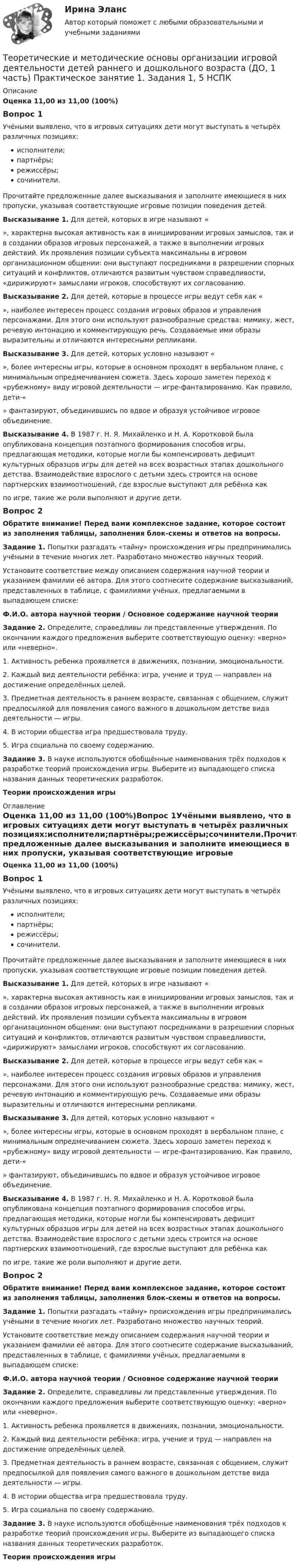      
          Описание
          Оценка 11,00 из 11,00 (100%)Вопрос 1Учёными выявлено, что в игровых ситуациях дети могут выступать в четырёх различных позициях:исполнители;партнёры;режиссёры;сочинители.Прочитайте предложенные далее высказывания и заполните имеющиеся в них пропуски, указывая соответствующие игровые позиции поведения детей. Высказывание 1. Для детей, которых в игре называют «  », характерна высокая активность как в инициировании игровых замыслов, так и в создании образов игровых персонажей, а также в выполнении игровых действий. Их проявления позиции субъекта максимальны в игровом организационном общении: они выступают посредниками в разрешении спорных ситуаций и конфликтов, отличаются развитым чувством справедливости, «дирижируют» замыслами игроков, способствуют их согласованию. Высказывание 2. Для детей, которые в процессе игры ведут себя как «  », наиболее интересен процесс создания игровых образов и управления персонажами. Для этого они используют разнообразные средства: мимику, жест, речевую интонацию и комментирующую речь. Создаваемые ими образы выразительны и отличаются интересными репликами. Высказывание 3. Для детей, которых условно называют «  », более интересны игры, которые в основном проходят в вербальном плане, с минимальным опредмечиванием сюжета. Здесь хорошо заметен переход к «рубежному» виду игровой деятельности — игре-фантазированию. Как правило, дети-«  » фантазируют, объединившись по вдвое и образуя устойчивое игровое объединение.  Высказывание 4. В 1987 г. Н. Я. Михайленко и Н. А. Коротковой была опубликована концепция поэтапного формирования способов игры, предлагающая методики, которые могли бы компенсировать дефицит культурных образцов игры для детей на всех возрастных этапах дошкольного детства. Взаимодействие взрослого с детьми здесь строится на основе партнерских взаимоотношений, где взрослые выступают для ребёнка как    по игре, такие же роли выполняют и другие дети.Вопрос 2Обратите внимание! Перед вами комплексное задание, которое состоит из заполнения таблицы, заполнения блок-схемы и ответов на вопросы.Задание 1. Попытки разгадать «тайну» происхождения игры предпринимались учёными в течение многих лет. Разработано множество научных теорий.Установите соответствие между описанием содержания научной теории и указанием фамилии её автора. Для этого соотнесите содержание высказываний, представленных в таблице, с фамилиями учёных, предлагаемыми в выпадающем списке:Ф.И.О. автора научной теории / Основное содержание научной теорииЗадание 2. Определите, справедливы ли представленные утверждения. По окончании каждого предложения выберите соответствующую оценку: «верно» или «неверно».1. Активность ребенка проявляется в движениях, познании, эмоциональности.2. Каждый вид деятельности ребёнка: игра, учение и труд — направлен на достижение определённых целей.  3. Предметная деятельность в раннем возрасте, связанная с общением, служит предпосылкой для появления самого важного в дошкольном детстве вида деятельности — игры.  4. В истории общества игра предшествовала труду. 5. Игра социальна по своему содержанию.  Задание 3. В науке используются обобщённые наименования трёх подходов к разработке теорий происхождения игры. Выберите из выпадающего списка  названия данных теоретических разработок.Теории происхождения игры 
          Оглавление
          Оценка 11,00 из 11,00 (100%)Вопрос 1Учёными выявлено, что в игровых ситуациях дети могут выступать в четырёх различных позициях:исполнители;партнёры;режиссёры;сочинители.Прочитайте предложенные далее высказывания и заполните имеющиеся в них пропуски, указывая соответствующие игровые позиции поведения детей. Высказывание 1. Для детей, которых в игре называют «  », характерна высокая активность как в инициировании игровых замыслов, так и в создании образов игровых персонажей, а также в выполнении игровых действий. Их проявления позиции субъекта максимальны в игровом организационном общении: они выступают посредниками в разрешении спорных ситуаций и конфликтов, отличаются развитым чувством справедливости, «дирижируют» замыслами игроков, способствуют их согласованию. Высказывание 2. Для детей, которые в процессе игры ведут себя как «  », наиболее интересен процесс создания игровых образов и управления персонажами. Для этого они используют разнообразные средства: мимику, жест, речевую интонацию и комментирующую речь. Создаваемые ими образы выразительны и отличаются интересными репликами. Высказывание 3. Для детей, которых условно называют «  », более интересны игры, которые в основном проходят в вербальном плане, с минимальным опредмечиванием сюжета. Здесь хорошо заметен переход к «рубежному» виду игровой деятельности — игре-фантазированию. Как правило, дети-«  » фантазируют, объединившись по вдвое и образуя устойчивое игровое объединение.  Высказывание 4. В 1987 г. Н. Я. Михайленко и Н. А. Коротковой была опубликована концепция поэтапного формирования способов игры, предлагающая методики, которые могли бы компенсировать дефицит культурных образцов игры для детей на всех возрастных этапах дошкольного детства. Взаимодействие взрослого с детьми здесь строится на основе партнерских взаимоотношений, где взрослые выступают для ребёнка как    по игре, такие же роли выполняют и другие дети.Вопрос 2Обратите внимание! Перед вами комплексное задание, которое состоит из заполнения таблицы, заполнения блок-схемы и ответов на вопросы.Задание 1. Попытки разгадать «тайну» происхождения игры предпринимались учёными в течение многих лет. Разработано множество научных теорий.Установите соответствие между описанием содержания научной теории и указанием фамилии её автора. Для этого соотнесите содержание высказываний, представленных в таблице, с фамилиями учёных, предлагаемыми в выпадающем списке:Ф.И.О. автора научной теории / Основное содержание научной теорииЗадание 2. Определите, справедливы ли представленные утверждения. По окончании каждого предложения выберите соответствующую оценку: «верно» или «неверно».1. Активность ребенка проявляется в движениях, познании, эмоциональности.2. Каждый вид деятельности ребёнка: игра, учение и труд — направлен на достижение определённых целей.  3. Предметная деятельность в раннем возрасте, связанная с общением, служит предпосылкой для появления самого важного в дошкольном детстве вида деятельности — игры.  4. В истории общества игра предшествовала труду. 5. Игра социальна по своему содержанию.  Задание 3. В науке используются обобщённые наименования трёх подходов к разработке теорий происхождения игры. Выберите из выпадающего списка  названия данных теоретических разработок.Теории происхождения игры 
            
            
            Теоретические и методические основы организации игровой деятельности детей раннего и дошкольного возраста (ДО, 1 часть) Практическое занятие 1. Задание 3Теоретические и методические основы организации игровой деятельности детей раннего и дошкольного возраста (ДО, 1 часть) Практическое занятие 1. Задания 1, 5     НСПК Теоретические и методические основы организации игровой деятельности детей раннего и дошкольного возраста (ДО, 1 часть) Практическое занятие №1. Задания 1, 5Теоретические и методические основы организации игровой деятельности детей раннего и дошкольного возраста (ДО, 2 часть)Теоретические и методические основы организации игровой деятельности детей раннего и дошкольного возраста (ДО, 2 часть)Теоретические и методические основы организации игровой деятельности детей раннего и дошкольного возраста (ДО, 2 часть)Теоретические и методические основы организации игровой деятельности детей раннего и дошкольного возраста (ДО, 2 часть)Теоретические и методические основы организации игровой деятельности детей раннего и дошкольного возрастаТеоретические и методические основы организации игровой деятельности детей раннего и дошкольного возраста.Теоретические и методические основы организации игровой деятельности детей раннего и дошкольного возраста (ДО, 1 часть)Теоретические и методические основы организации игровой деятельности детей раннего и дошкольного возраста (ДО, 1 часть)Теоретические и методические основы организации игровой деятельности детей раннего и дошкольного возраста (ДО, 1 часть)Теоретические и методические основы организации игровой деятельности детей раннего и дошкольного возраста (ДО, 1 часть)Теоретические и методические основы организации игровой деятельности детей раннего и дошкольного возраста (ДО, 1 часть)