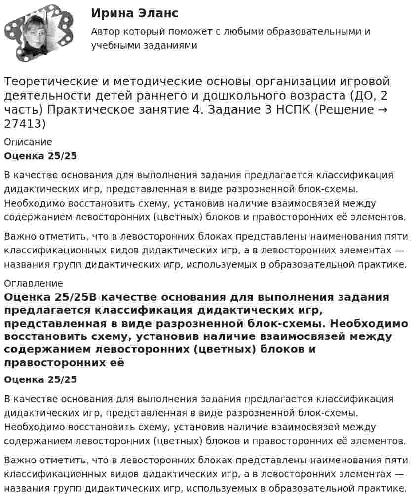      
          Описание
          Оценка  25/25В качестве основания для выполнения задания предлагается классификация дидактических игр, представленная в виде разрозненной блок-схемы. Необходимо восстановить схему, установив наличие взаимосвязей между содержанием левосторонних (цветных) блоков и правосторонних её элементов.Важно отметить, что в левосторонних блоках представлены наименования пяти классификационных видов дидактических игр, а в левосторонних элементах — названия групп дидактических игр, используемых в образовательной практике. 
          Оглавление
          Оценка  25/25В качестве основания для выполнения задания предлагается классификация дидактических игр, представленная в виде разрозненной блок-схемы. Необходимо восстановить схему, установив наличие взаимосвязей между содержанием левосторонних (цветных) блоков и правосторонних её элементов.Важно отметить, что в левосторонних блоках представлены наименования пяти классификационных видов дидактических игр, а в левосторонних элементах — названия групп дидактических игр, используемых в образовательной практике. 
            
            
            Теоретические и методические основы организации игровой деятельности детей раннего и дошкольного возраста (ДО, 2 часть) Практическое занятие 4. Задание 3Теоретические и методические основы организации игровой деятельности детей раннего и дошкольного возраста (ДО, 2 часть) Практическое занятие 4. Задание 3   НСПК  Теоретические и методические основы организации игровой деятельности детей раннего и дошкольного возраста (ДО, 2 часть) Практическое занятие 5. Задание 4.2Теоретические и методические основы организации игровой деятельности детей раннего и дошкольного возраста (ДО, 2 часть) Практическое занятие 5. Задание 4.4Теоретические и методические основы организации игровой деятельности детей раннего и дошкольного возраста (ДО, 2 часть) Практическое занятие 5. Задание 5Теоретические и методические основы организации игровой деятельности детей раннего и дошкольного возраста (ДО, 2 часть) Практическое занятие 6. Задание 4.3Теоретические и методические основы организации игровой деятельности детей раннего и дошкольного возраста (ДО, 2 часть) Практическое занятие №3. Задания 1 - 5Теоретические и методические основы организации игровой деятельности детей раннего и дошкольного возраста (ДО, 2 часть)Теоретические и методические основы организации игровой деятельности детей раннего и дошкольного возраста (ДО, 2 часть)Теоретические и методические основы организации игровой деятельности детей раннего и дошкольного возраста (ДО, 2 часть)Теоретические и методические основы организации игровой деятельности детей раннего и дошкольного возраста (ДО, 2 часть)Теоретические и методические основы организации игровой деятельности детей раннего и дошкольного возраста (ДО, 2 часть) КомплексТеоретические и методические основы организации игровой деятельности детей раннего и дошкольного возраста (ДО, 2 часть) КомплексноеТеоретические и методические основы организации игровой деятельности детей раннего и дошкольного возраста (ДО, 2 часть) нспк