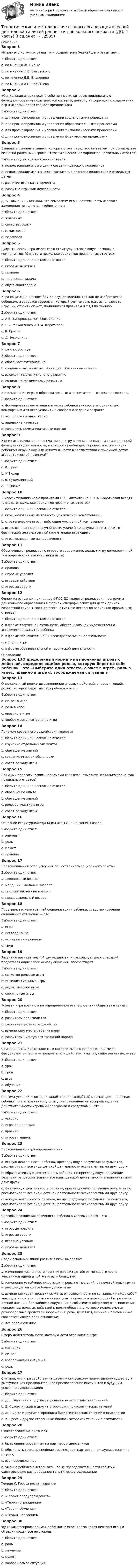     
          Описание
          Вопрос 1«Игра - это источник развития и создает зону ближайшего развития»…Выберите один ответ:a. по мнению Ж. Пиажеb. по мнению Л.С. Выготского c. по мнению Д.Б. Эльконинаd. по мнению А.Н. ЛеонтьеваВопрос 2«Социальная игра» несет в себе ценности, которые поддерживают функционирование политической системы, поэтому информация о содержании игр и игровых ролях создает предпосылкиВыберите один ответ:a. для прогнозирования и управления социальными процессами b. для прогнозирования и управления образовательными процессамиc. для прогнозирования и управления физиологическими процессамиd. для прогнозирования и управления физическими процессамиВопрос 3Выделите основные задачи, которые стоят перед воспитателем при руководстве сюжетно-ролевыми играми (Отметьте несколько вариантов правильных ответов)Выберите один или несколько ответов:a. использование игры в целях создания детского коллективаb. использование игры в целях воспитания детского коллектива и отдельных детей c. развитие игры как творчестваd. развитие игры как деятельности Вопрос 4Д. Б. Эльконин указывал, что символизм игры, деятельность игрового замещения не является изобретениемВыберите один ответ:a. животныхb. самих взрослыхc. самих детей d. педагоговВопрос 5Дидактическая игра имеет свою структуру, включающую несколько компонентов: (Отметьте несколько вариантов правильных ответов)Выберите один или несколько ответов:a. игровые действия b. правила c. творческая задачаd. обучающая задача Вопрос 6Игра социальна по способам ее осуществления, так как не изобретается ребенком, а задается взрослым, который учит играть (как использовать игрушку, строить сюжет, подчиняться правилам и т.д.) по мнениюВыберите один ответ:a. А.В. Запорожца, Н.Я. Михайленко b. Н.Я. Михайленко и Н. А. Коротковойc. К. Гроссаd. Д. ЭльконинаВопрос 7Игра способствуетВыберите один ответ:a. обогащает материальноb. социальному развитию, обогащает жизненным опытом c. высокоинтеллектуальному развитиюd. социально-физическому развитиюВопрос 8Использование игры в образовательных и воспитательных целях позволяет…Выберите один ответ:a. формировать компетенции и учить ребенка учиться в эмоционально комфортных для него условиях и сообразно задачам возрастаb. все перечисленное верно c. лидерские качестваd. развивать коммуникативные навыкиВопрос 9Кто из исследователей рассматривал игру в связи с развитием символической функции как деятельность, в которой преобладают процессы ассимиляции ребенком окружающей действительности в соответствии с присущей детям эгоцентрической позицией?Выберите один ответ:a. К. Гроссb. К.Бюлерc. В. Сухомлинскийd. Ж.Пиаже Вопрос 10В классификацию игр с правилами Н. Я. Михайленко и Н. А. Коротковой входят (отметьте несколько вариантов правильных ответов)Выберите один или несколько ответов:a. игры, основанные на ловкости (физической компетенции) b. стратегические игры, требующие умственной компетенции c. игры, основанные на случайности, удаче (где результат не зависит от физической или умственной компетенции играющего d. игры, основанные на креативностиВопрос 11Обеспечивают реализацию игрового содержания, делают игру демократичной (им подчиняются все участники игры)Выберите один ответ:a. правила b. игровые условияc. игровые действияd. игровые задачиВопрос 12Одним из основных принципов ФГОС ДО является реализация программы дошкольного образования в формах, специфических для детей данной возрастной группы, прежде всего (отметьте несколько вариантов правильных ответов)  Выберите один или несколько ответов:a. в форме творческой активности, обеспечивающей художественно-эстетическое развитие ребенка b. в форме познавательной и исследовательской деятельности c. в форме игры d. в форме образовательной и творческой деятельности 
          Оглавление
          Вопрос 13Определенный норматив выполнения игровых действий, определяющийся ролью, которую берет на себя ребенок – это…Выберите один ответ:a. сюжет в игреb. роль в игреc. правило в игре d. воображаемая ситуация в игреВопрос 14Приемом косвенного воздействия являетсяВыберите один или несколько ответов:a. изучение отдельных элементовb. обогащение знаний c. создание игровой обстановки d. совет по ходу игрыВопрос 15Прямыми педагогическими приемами являются (отметьте несколько вариантов правильных ответов) Выберите один или несколько ответов:a. обогащение опытаb. обогащение знанийc. ролевое участие в игре d. совет по ходу игры Вопрос 16Основной структурной единицей игры Д.Б. Эльконин назвал:Выберите один ответ:a. элементb. роль c. сюжетd. правилаВопрос 17Первоначальный этап усвоения общественного социального опыта -Выберите один ответ:a. дошкольный возраст b. младший школьный возрастc. старший школьный возрастd. преддошкольный возрастВопрос 18Пространство «внутренней социализации» ребенка, средство усвоения социальных установок — этоВыберите один ответ:a. игра b. исследованиеc. экспериментированиеd. трудВопрос 19Развитию познавательной деятельности, интеллектуальных операций, представляющих собой основу обучения, способствуютВыберите один ответ:a. сюжетно-ролевые игрыb. интеллектуальные игрыc. дидактические игры d. спортивные игрыВопрос 20Ролевая игра возникла на определенном этапе развития общества в связи с Выберите один ответ:a. развитием производстваb. развитием сельского хозяйстваc. изменением места ребенка в нем d. развитием культурных традиций народаВопрос 21Символическая деятельность, в которой вместо реальных предметов фигурируют символы — предметы или действия, имитирующие реальные, — этоВыберите один ответ:a. урокb. трудc. игра d. обучениеВопрос 22Система условий, в которой задаётся (или создаётся) мнимая цель, понятная ребёнку по его жизненному опыту, направленная на воспроизведение действительности игровыми способами и средствами – это ...Выберите один ответ:a. условиеb. игровое действиеc. правилоd. игровая задача Вопрос 23Первоначально игру определяли как Выберите один ответ:a. всякую деятельность ребенка, преследующую получение результатов, рассматривали все виды детской деятельности эквивалентными друг другуb. образовательную деятельность ребенка, не преследующую получение результатов, рассматривали все виды детской деятельности эквивалентными друг другуc. физическую деятельность ребенка, преследующую получение результатов, рассматривали все виды детской деятельности эквивалентными друг другуd. всякую деятельность ребенка, не преследующую получение результатов, рассматривали все виды детской деятельности эквивалентными друг другу Вопрос 24Способы проявления активности ребенка в игровых целях – это…Выберите один ответ:a. игровые правилаb. игровые задачиc. игровые условияd. игровые действия Вопрос 25Среди основных линий развития игры выделяютВыберите один ответ:a. изменение численности групп играющих детей: от меньшего числа участников одной и той же игры к большемуb. изменение устойчивости детских игровых отношений: от неустойчивых групп играющих детей ко все более устойчивымc. изменение характеристик сюжета: от совокупности не связанных между собой эпизодов к поэтапно разворачивающемуся сюжету и переход от обыгрывания личной жизни и ближайшего окружения к событиям в обществе; от выполнения конкретных ролевых действий к ролям-образам, в которых используются разнообразные средства изображения: речь, действия, мимика и пантомимика, соответствующее роли отношениеd. все перечисленное Вопрос 26Сфера действительности, которую дети отражают в игреВыберите один ответ:a. изучениеb. сюжет c. воображаемая ситуацияd. рольВопрос 27Считали, что игра свойственна ребенку как всякому примитивному существу и выступает как предварительное приспособление инстинктов к будущим условиям существованияВыберите один ответ:a. Д.Б. Эльконин и другие сторонники психологических теченийb. В. Сухомлинский и другие сторонники психологических теченийc. Ж. Пиаже и другие сторонники биологизаторских течений в психологииd. К. Гросс и другие сторонники биологизаторских течений в психологии Вопрос 28Сюжетосложение включает:Выберите один ответ:a. быть ориентированным на партнеров-сверстниковb. обозначать свои дальнейшие замыслы для партеров, прислушиваться к их мнениюc. все перечисленное d. умение ребенка выстраивать новые последовательности событий, охватывающие разнообразное тематическое содержаниеВопрос 29Теория К. Гросса носит названиеВыберите один ответ:a. «Теория предупреждения» b. «Теория ограждения»c. «Теория обучения»d. «Теория наслоения»Вопрос 30Функция, воспроизводимая ребенком в игре, являющаяся центром игры и объединяющая все ее стороныВыберите один ответ:a. роль b. научениеc. сюжетd. воображаемая ситуация 
            
            
            Теоретические и методические основы организации игровой деятельности детей раннего и дошкольного возраста (ДО, 1 часть)Теоретические и методические основы организации игровой деятельности детей раннего и дошкольного возраста (ДО, 1 часть)Теоретические и методические основы организации игровой деятельности детей раннего и дошкольного возраста (ДО, 1 часть) Практическое занятие 1. Задание 3Теоретические и методические основы организации игровой деятельности детей раннего и дошкольного возраста (ДО, 1 часть) Практическое занятие 1. Задания 1, 5     НСПК Теоретические и методические основы организации игровой деятельности детей раннего и дошкольного возраста (ДО, 1 часть) Практическое занятие №1. Задания 1, 5Теоретические и методические основы организации игровой деятельности детей раннего и дошкольного возраста (ДО, 2 часть)Теоретические и методические основы организации игровой деятельности детей раннего и дошкольного возраста (ДО, 2 часть)Теоретические и методические основы организации игровой деятельности детей раннего и дошкольного возрастаТеоретические и методические основы организации игровой деятельности детей раннего и дошкольного возрастаТеоретические и методические основы организации игровой деятельности детей раннего и дошкольного возрастаТеоретические и методические основы организации игровой деятельности детей раннего и дошкольного возраста.Теоретические и методические основы организации игровой деятельности детей раннего и дошкольного возраста (ДО, 1 часть)Теоретические и методические основы организации игровой деятельности детей раннего и дошкольного возраста (ДО, 1 часть)Теоретические и методические основы организации игровой деятельности детей раннего и дошкольного возраста (ДО, 1 часть)
