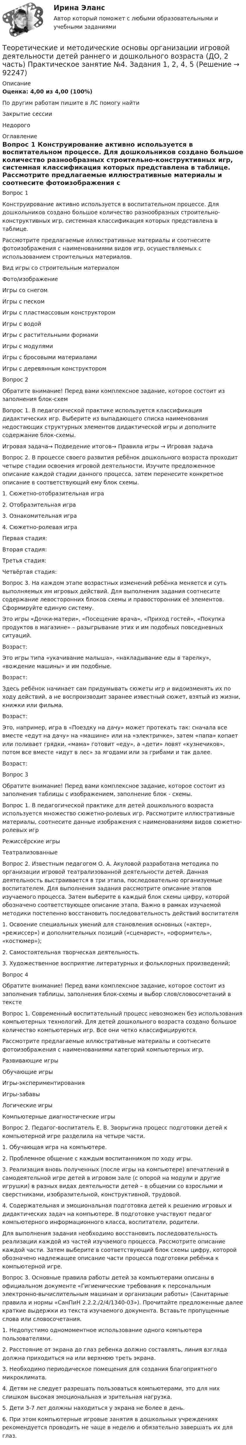      
            Описание
            Оценка: 4,00 из 4,00 (100%)По другим работам пишите в ЛС помогу найтиЗакрытие сессииНедорого 
            Оглавление
            Вопрос 1
Конструирование активно используется в воспитательном процессе. Для дошкольников создано большое количество разнообразных строительно-конструктивных игр, системная классификация которых представлена в таблице.
Рассмотрите предлагаемые иллюстративные материалы и соотнесите фотоизображения с наименованиями видов игр, осуществляемых с использованием строительных материалов.


Вид игры со строительным материалом	Фото/изображение
Игры со снегом 	  
Игры с песком	
Игры с пластмассовым конструктором	  
Игры с  водой	 
Игры с растительными формами	 
Игры с модулями	 
Игры с бросовыми материалами	 
Игры с деревянным конструктором	  
Вопрос 2
Обратите внимание! Перед вами комплексное задание, которое состоит из заполнения блок-схем
Вопрос 1. В педагогической практике используется классификация дидактических игр. Выберите из выпадающего списка наименования недостающих структурных элементов дидактической игры и дополните содержание блок-схемы.
Игровая задача→ Подведение итогов→ Правила игры → Игровая задача
Вопрос 2. В процессе своего развития ребёнок дошкольного возраста проходит четыре стадии освоения игровой деятельности. Изучите предложенное описание каждой стадии данного процесса, затем перенесите конкретное описание в соответствующий ему блок схемы.
1. Сюжетно-отобразительная игра
2. Отобразительная игра
3. Ознакомительная игра
4. Сюжетно-ролевая игра
Первая стадия: 
Вторая стадия:  
Третья стадия:  
Четвёртая стадия:  
Вопрос 3. На каждом этапе возрастных изменений ребёнка меняется и суть выполняемых им игровых действий. Для выполнения задания соотнесите содержание левосторонних блоков схемы и правосторонних её элементов. Сформируйте единую систему.
Это игры «Дочки-матери», «Посещение врача», «Приход гостей», «Покупка продуктов в магазине» – разыгрывание этих и им подобных повседневных ситуаций.
Возраст: 
Это игры типа «укачивание малыша», «накладывание еды в тарелку», «вождение машины» и им подобные.
Возраст: 
Здесь ребёнок начинает сам придумывать сюжеты игр и видоизменять их по ходу действий, а не воспроизводит заранее известный сюжет, взятый из жизни, книжки или фильма.
Возраст:
Это,  например, игра в «Поездку на дачу» может протекать так: сначала все вместе «едут на дачу» на «машине» или на «электричке», затем «папа» копает или поливает грядки, «мама» готовит «еду», а «дети» ловят «кузнечиков», потом все вместе «идут в лес» за ягодами или за грибами и так далее.
Возраст: 
Вопрос 3
Обратите внимание! Перед вами комплексное задание, которое состоит из заполнения таблицы с изображением, заполнение блок - схемы.
Вопрос 1. В педагогической практике для детей дошкольного возраста используется множество сюжетно-ролевых игр. Рассмотрите иллюстративные материалы, соотнесите данные изображения с наименованиями видов сюжетно-ролевых игр
 Режиссёрские игры   

 Театрализованные 
Вопрос 2.  Известным педагогом О. А. Акуловой разработана методика по организации игровой театрализованной деятельности детей. Данная деятельность выстраивается в три этапа, последовательно организуемые воспитателем. Для выполнения задания рассмотрите описание этапов изучаемого процесса. Затем выберите в каждый блок схемы цифру, которой обозначено соответствующее описание этапа. Важно в рамках изучаемой методики постепенно восстановить последовательность действий воспитателя
1.    Освоение специальных умений для становления основных («актер», «режиссер») и дополнительных позиций («сценарист», «оформитель», «костюмер»);
2.    Самостоятельная творческая деятельность.
3.    Художественное восприятие литературных и фольклорных произведений;

Вопрос 4
Обратите внимание! Перед вами комплексное задание, которое состоит из заполнения таблицы, заполнения блок-схемы и выбор слов/словосочетаний в тексте
Вопрос 1. Современный воспитательный процесс невозможен без использования компьютерных технологий. Для детей дошкольного возраста создано большое количество компьютерных игр. Все они четко классифицируются.
Рассмотрите предлагаемые иллюстративные материалы и соотнесите фотоизображения с наименованиями категорий компьютерных игр.
Развивающие игры
Обучающие игры
Игры-экспериментирования
Игры-забавы
Логические игры
Компьютерные диагностические игры
Вопрос 2. Педагог-воспитатель Е. В. Зворыгина процесс подготовки детей к компьютерной игре разделила на четыре части.
1. Обучающая игра на компьютере.
2. Проблемное общение с каждым воспитанником по ходу игры.
3. Реализация вновь полученных (после игры на компьютере) впечатлений в самодеятельной игре детей в игровом зале (с опорой на модули и другие игрушки) в разных видах деятельности детей – в общении со взрослыми и сверстниками, изобразительной, конструктивной, трудовой.
4. Содержательная и эмоциональная подготовка детей к решению игровых и дидактических задач на компьютере. В подготовке участвуют педагог компьютерного информационного класса, воспитатели, родители.

Для выполнения задания необходимо восстановить последовательность реализации каждой из частей изучаемого процесса. Рассмотрите описание каждой части. Затем выберите в соответствующий блок схемы цифру, которой обозначено надлежащее описание части процесса подготовки ребёнка к компьютерной игре. 
Вопрос 3. Основные правила работы детей за компьютерами описаны в официальном документе «Гигиенические требования к персональным электронно-вычислительным машинам и организации работы» (Санитарные правила и нормы «СанПиН 2.2.2./2/4/1340-03»). Прочитайте предложенные далее краткие выдержки из текста изучаемого документа. Вставьте пропущенные слова или словосочетания.
1. Недопустимо одномоментное использование одного компьютера пользователями.
2. Расстояние от экрана до глаз ребенка должно составлять, линия взгляда должна приходиться на или верхнюю треть экрана.
3. Необходимо    периодическое помещения    для    создания благоприятного микроклимата.
4. Детям не следует разрешать пользоваться компьютерами, это для них слишком высокая эмоциональная и зрительная нагрузка.
5. Дети 3-7 лет должны находиться у экрана не более в день.
6. При этом компьютерные игровые занятия в дошкольных учреждениях рекомендуется проводить не чаще  в неделю и обязательно завершать их  для глаз.

  
            
            
            Теоретические и методические основы организации игровой деятельности детей раннего и дошкольного возраста (ДО, 2 часть) Практическое занятие №4. Задания 1, 2, 4, 5Теоретические и методические основы организации игровой деятельности детей раннего и дошкольного возраста (ДО, 2 часть) Практическое занятие №4. Задания 1, 2, 4, 5Теоретические и методические основы организации игровой деятельности детей раннего и дошкольного возраста (ДО, 2 часть) Практическое занятие №5. Задания 1, 2, 4.1Теоретические и методические основы организации игровой деятельности детей раннего и дошкольного возраста (ДО, 2 часть) Практическое занятие №5. Задания 1, 2, 4.1Теоретические и методические основы организации игровой деятельности детей раннего и дошкольного возраста (ДО, 2 часть) Практическое занятие №6. Задания 1 - 4.2, 5Теоретические и методические основы организации игровой деятельности детей раннего и дошкольного возраста (ДО, 2 часть) Практическое занятие №6. Задания 1 - 4.2, 5Теоретические и методические основы организации игровой деятельности детей раннего и дошкольного возраста  Комплексное задание  НСПКТеоретические и методические основы организации игровой деятельности детей раннего и дошкольного возраста (ДО, 2 часть) Практическое занятие 4. Задание 3Теоретические и методические основы организации игровой деятельности детей раннего и дошкольного возраста (ДО, 2 часть) Практическое занятие 4. Задание 3   НСПК  Теоретические и методические основы организации игровой деятельности детей раннего и дошкольного возраста (ДО, 2 часть) Практическое занятие 5. Задание 4.2Теоретические и методические основы организации игровой деятельности детей раннего и дошкольного возраста (ДО, 2 часть) Практическое занятие 5. Задание 4.4Теоретические и методические основы организации игровой деятельности детей раннего и дошкольного возраста (ДО, 2 часть) Практическое занятие 5. Задание 5Теоретические и методические основы организации игровой деятельности детей раннего и дошкольного возраста (ДО, 2 часть) Практическое занятие 6. Задание 4.3Теоретические и методические основы организации игровой деятельности детей раннего и дошкольного возраста (ДО, 2 часть) Практическое занятие №3. Задания 1 - 5