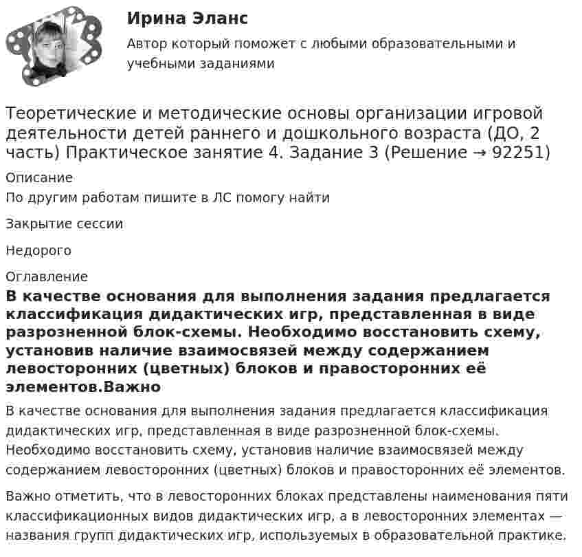      
            Описание
            По другим работам пишите в ЛС помогу найтиЗакрытие сессииНедорого 
            Оглавление
            В качестве основания для выполнения задания предлагается классификация дидактических игр, представленная в виде разрозненной блок-схемы. Необходимо восстановить схему, установив наличие взаимосвязей между содержанием левосторонних (цветных) блоков и правосторонних её элементов.Важно отметить, что в левосторонних блоках представлены наименования пяти классификационных видов дидактических игр, а в левосторонних элементах — названия групп дидактических игр, используемых в образовательной практике.  
            
            
            Теоретические и методические основы организации игровой деятельности детей раннего и дошкольного возраста (ДО, 2 часть) НСПКТеоретические и методические основы организации игровой деятельности детей раннего и дошкольного возраста (ДО, 2 часть) Практическое занятие 4. Задание 3Теоретические и методические основы организации игровой деятельности детей раннего и дошкольного возраста (ДО, 2 часть) Практическое занятие 4. Задание 3   НСПК  Теоретические и методические основы организации игровой деятельности детей раннего и дошкольного возраста (ДО, 2 часть) Практическое занятие 5. Задание 4.2Теоретические и методические основы организации игровой деятельности детей раннего и дошкольного возраста (ДО, 2 часть) Практическое занятие 5. Задание 4.4Теоретические и методические основы организации игровой деятельности детей раннего и дошкольного возраста (ДО, 2 часть) Практическое занятие 5. Задание 5Теоретические и методические основы организации игровой деятельности детей раннего и дошкольного возраста (ДО, 2 часть) Практическое занятие 6. Задание 4.3Теоретические и методические основы организации игровой деятельности детей раннего и дошкольного возраста (ДО, 2 часть)Теоретические и методические основы организации игровой деятельности детей раннего и дошкольного возраста (ДО, 2 часть)Теоретические и методические основы организации игровой деятельности детей раннего и дошкольного возраста (ДО, 2 часть)Теоретические и методические основы организации игровой деятельности детей раннего и дошкольного возраста (ДО, 2 часть)Теоретические и методические основы организации игровой деятельности детей раннего и дошкольного возраста (ДО, 2 часть)Теоретические и методические основы организации игровой деятельности детей раннего и дошкольного возраста (ДО, 2 часть) КомплексТеоретические и методические основы организации игровой деятельности детей раннего и дошкольного возраста (ДО, 2 часть) Комплексное