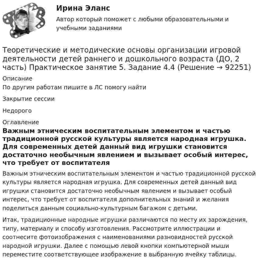      
            Описание
            По другим работам пишите в ЛС помогу найтиЗакрытие сессииНедорого 
            Оглавление
            Важным этническим воспитательным элементом и частью традиционной русской культуры является народная игрушка. Для современных детей данный вид игрушки становится достаточно необычным явлением и вызывает особый интерес, что требует от воспитателя дополнительных знаний и желания поделиться данным социально-культурным багажом с детьми. Итак, традиционные народные игрушки различаются по месту их зарождения, типу, материалу и способу изготовления. Рассмотрите иллюстрации и соотнесите фотоизображения с наименованиями разновидностей русской народной игрушки. Далее с помощью левой кнопки компьютерной мыши переместите соответствующее изображение в выбранную ячейку таблицы.  
            
            
            Теоретические и методические основы организации игровой деятельности детей раннего и дошкольного возраста (ДО, 2 часть) Практическое занятие 5. Задание 4.2Теоретические и методические основы организации игровой деятельности детей раннего и дошкольного возраста (ДО, 2 часть) Практическое занятие 5. Задание 4.4Теоретические и методические основы организации игровой деятельности детей раннего и дошкольного возраста (ДО, 2 часть) Практическое занятие 5. Задание 5Теоретические и методические основы организации игровой деятельности детей раннего и дошкольного возраста (ДО, 2 часть) Практическое занятие 6. Задание 4.3Теоретические и методические основы организации игровой деятельности детей раннего и дошкольного возраста (ДО, 2 часть) Практическое занятие №3. Задания 1 - 5Теоретические и методические основы организации игровой деятельности детей раннего и дошкольного возраста (ДО, 2 часть) Практическое занятие №3. Задания 1 - 5Теоретические и методические основы организации игровой деятельности детей раннего и дошкольного возраста (ДО, 2 часть) Практическое занятие №4. Задания 1, 2, 4, 5Теоретические и методические основы организации игровой деятельности детей раннего и дошкольного возраста (ДО, 2 часть)Теоретические и методические основы организации игровой деятельности детей раннего и дошкольного возраста (ДО, 2 часть)Теоретические и методические основы организации игровой деятельности детей раннего и дошкольного возраста (ДО, 2 часть) КомплексТеоретические и методические основы организации игровой деятельности детей раннего и дошкольного возраста (ДО, 2 часть) КомплексноеТеоретические и методические основы организации игровой деятельности детей раннего и дошкольного возраста (ДО, 2 часть) нспкТеоретические и методические основы организации игровой деятельности детей раннего и дошкольного возраста (ДО, 2 часть) НСПКТеоретические и методические основы организации игровой деятельности детей раннего и дошкольного возраста (ДО, 2 часть) Практическое занятие 4. Задание 3