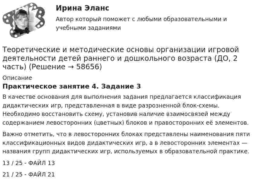      
            Описание
            Практическое занятие 4. Задание 3В качестве основания для выполнения задания предлагается классификация дидактических игр, представленная в виде разрозненной блок-схемы. Необходимо восстановить схему, установив наличие взаимосвязей между содержанием левосторонних (цветных) блоков и правосторонних её элементов.Важно отметить, что в левосторонних блоках представлены наименования пяти классификационных видов дидактических игр, а в левосторонних элементах — названия групп дидактических игр, используемых в образовательной практике.13 / 25 - ФАЙЛ 1321 / 25 - ФАЙЛ 21   
            
            
            Теоретические и методические основы организации игровой деятельности детей раннего и дошкольного возраста (ДО, 2 часть)Теоретические и методические основы организации игровой деятельности детей раннего и дошкольного возраста (ДО, 2 часть)Теоретические и методические основы организации игровой деятельности детей раннего и дошкольного возраста (ДО, 2 часть)Теоретические и методические основы организации игровой деятельности детей раннего и дошкольного возраста (ДО, 2 часть)Теоретические и методические основы организации игровой деятельности детей раннего и дошкольного возраста (ДО, 2 часть)Теоретические и методические основы организации игровой деятельности детей раннего и дошкольного возраста (ДО, 2 часть)Теоретические и методические основы организации игровой деятельности детей раннего и дошкольного возраста (ДО, 2 часть)Теоретические и методические основы организации игровой деятельности детей раннего и дошкольного возраста (ДО, 1 часть) Практическое занятие 1. Задания 1, 5     НСПК Теоретические и методические основы организации игровой деятельности детей раннего и дошкольного возраста (ДО, 1 часть) Практическое занятие №1. Задания 1, 5Теоретические и методические основы организации игровой деятельности детей раннего и дошкольного возраста (ДО, 2 часть)Теоретические и методические основы организации игровой деятельности детей раннего и дошкольного возраста (ДО, 2 часть)Теоретические и методические основы организации игровой деятельности детей раннего и дошкольного возраста (ДО, 2 часть)Теоретические и методические основы организации игровой деятельности детей раннего и дошкольного возраста (ДО, 2 часть)Теоретические и методические основы организации игровой деятельности детей раннего и дошкольного возраста (ДО, 2 часть)