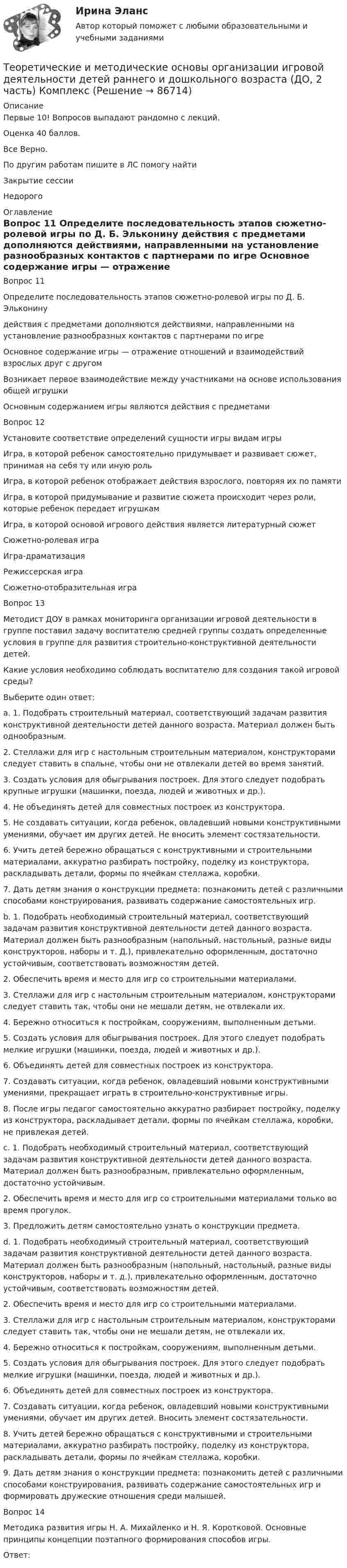      
            Описание
            Первые 10! Вопросов выпадают рандомно с лекций.Оценка 40 баллов.Все Верно.По другим работам пишите в ЛС помогу найтиЗакрытие сессииНедорого 
            Оглавление
            Вопрос 11  
Определите последовательность этапов сюжетно-ролевой игры по Д. Б. Эльконину
действия с предметами дополняются действиями, направленными на установление разнообразных контактов с партнерами по игре
Основное содержание игры — отражение отношений и взаимодействий взрослых друг с другомВозникает первое взаимодействие между участниками на основе использования общей игрушки
Основным содержанием игры являются действия с предметами
Вопрос 12
Установите соответствие определений сущности игры видам игры
Игра, в которой ребенок самостоятельно придумывает и развивает сюжет, принимая на себя ту или иную роль
Игра, в которой ребенок отображает действия взрослого, повторяя их по памяти
Игра, в которой придумывание и развитие сюжета происходит через роли, которые ребенок передает игрушкам
Игра, в которой основой игрового действия является литературный сюжетСюжетно-ролевая играИгра-драматизацияРежиссерская играСюжетно-отобразительная игра
Вопрос 13
Методист ДОУ в рамках мониторинга организации игровой деятельности в группе поставил задачу воспитателю средней группы создать определенные условия в группе для развития строительно-конструктивной деятельности детей.
Какие условия необходимо соблюдать воспитателю для создания такой игровой среды? 
Выберите один ответ:
a. 1. Подобрать строительный материал, соответствующий задачам развития конструктивной деятельности детей данного возраста. Материал должен быть однообразным.
2. Стеллажи для игр с настольным строительным материалом, конструкторами следует ставить в спальне, чтобы они не отвлекали детей во время занятий.
3. Создать условия для обыгрывания построек. Для этого следует подобрать крупные игрушки (машинки, поезда, людей и животных и др.).
4. Не объединять детей для совместных построек из конструктора.
5. Не создавать ситуации, когда ребенок, овладевший новыми конструктивными умениями, обучает им других детей. Не вносить элемент состязательности.
6. Учить детей бережно обращаться с конструктивными и строительными материалами, аккуратно разбирать постройку, поделку из конструктора, раскладывать детали, формы по ячейкам стеллажа, коробки.
7. Дать детям знания о конструкции предмета: познакомить детей с различными способами конструирования, развивать содержание самостоятельных игр.
b. 1. Подобрать необходимый строительный материал, соответствующий задачам развития конструктивной деятельности детей данного возраста. Материал должен быть разнообразным (напольный, настольный, разные виды конструкторов, наборы и т. Д.), привлекательно оформленным, достаточно устойчивым, соответствовать возможностям детей.
2. Обеспечить время и место для игр со строительными материалами.
3. Стеллажи для игр с настольным строительным материалом, конструкторами следует ставить так, чтобы они не мешали детям, не отвлекали их.
4. Бережно относиться к постройкам, сооружениям, выполненным детьми.
5. Создать условия для обыгрывания построек. Для этого следует подобрать мелкие игрушки (машинки, поезда, людей и животных и др.).
6. Объединять детей для совместных построек из конструктора.
7. Создавать ситуации, когда ребенок, овладевший новыми конструктивными умениями, прекращает играть в строительно-конструктивные игры.
8. После игры педагог самостоятельно аккуратно разбирает постройку, поделку из конструктора, раскладывает детали, формы по ячейкам стеллажа, коробки, не привлекая детей.
c. 1. Подобрать необходимый строительный материал, соответствующий задачам развития конструктивной деятельности детей данного возраста. Материал должен быть разнообразным, привлекательно оформленным, достаточно устойчивым.
2. Обеспечить время и место для игр со строительными материалами только во время прогулок.
3. Предложить детям самостоятельно узнать о конструкции предмета.

d. 1. Подобрать необходимый строительный материал, соответствующий задачам развития конструктивной деятельности детей данного возраста. Материал должен быть разнообразным (напольный, настольный, разные виды конструкторов, наборы и т. д.), привлекательно оформленным, достаточно устойчивым, соответствовать возможностям детей.
2. Обеспечить время и место для игр со строительными материалами.
3. Стеллажи для игр с настольным строительным материалом, конструкторами следует ставить так, чтобы они не мешали детям, не отвлекали их.
4. Бережно относиться к постройкам, сооружениям, выполненным детьми.
5. Создать условия для обыгрывания построек. Для этого следует подобрать мелкие игрушки (машинки, поезда, людей и животных и др.).
6. Объединять детей для совместных построек из конструктора.
7. Создавать ситуации, когда ребенок, овладевший новыми конструктивными умениями, обучает им других детей. Вносить элемент состязательности.
8. Учить детей бережно обращаться с конструктивными и строительными материалами, аккуратно разбирать постройку, поделку из конструктора, раскладывать детали, формы по ячейкам стеллажа, коробки.
9. Дать детям знания о конструкции предмета: познакомить детей с различными способами конструирования, развивать содержание самостоятельных игр и формировать дружеские отношения среди малышей. 
Вопрос 14
Методика развития игры Н. А. Михайленко и Н. Я. Коротковой. Основные принципы концепции поэтапного формирования способов игры.  
Ответ: 
  
            
            
            Теоретические и методические основы организации игровой деятельности детей раннего и дошкольного возраста (ДО, 2 часть)Теоретические и методические основы организации игровой деятельности детей раннего и дошкольного возраста (ДО, 2 часть) КомплексТеоретические и методические основы организации игровой деятельности детей раннего и дошкольного возраста (ДО, 2 часть) КомплексноеТеоретические и методические основы организации игровой деятельности детей раннего и дошкольного возраста (ДО, 2 часть) нспкТеоретические и методические основы организации игровой деятельности детей раннего и дошкольного возраста (ДО, 2 часть) НСПКТеоретические и методические основы организации игровой деятельности детей раннего и дошкольного возраста (ДО, 2 часть) Практическое занятие 4. Задание 3Теоретические и методические основы организации игровой деятельности детей раннего и дошкольного возраста (ДО, 2 часть) Практическое занятие 4. Задание 3   НСПК  Теоретические и методические основы организации игровой деятельности детей раннего и дошкольного возраста (ДО, 2 часть)Теоретические и методические основы организации игровой деятельности детей раннего и дошкольного возраста (ДО, 2 часть)Теоретические и методические основы организации игровой деятельности детей раннего и дошкольного возраста (ДО, 2 часть)Теоретические и методические основы организации игровой деятельности детей раннего и дошкольного возраста (ДО, 2 часть)Теоретические и методические основы организации игровой деятельности детей раннего и дошкольного возраста (ДО, 2 часть)Теоретические и методические основы организации игровой деятельности детей раннего и дошкольного возраста (ДО, 2 часть)Теоретические и методические основы организации игровой деятельности детей раннего и дошкольного возраста (ДО, 2 часть)