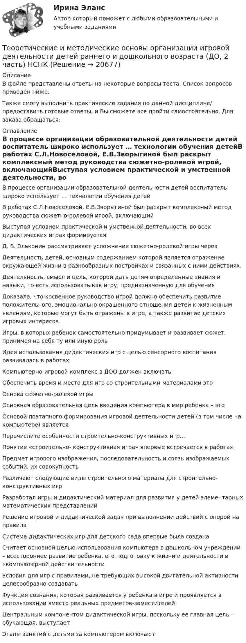      
          Описание
          В файле представлены ответы на некоторые вопросы теста. Список вопросов приведен ниже. Также смогу выполнить практические задания по данной дисциплине/ предоставить готовые ответы, и Вы сможете все пройти самостоятельно. Для заказа обращаться:  
          Оглавление
          В процессе организации образовательной деятельности детей воспитатель широко использует … технологии обучения детейВ работах С.Л.Новоселовой, Е.В.Зворыгиной был раскрыт комплексный метод руководства сюжетно-ролевой игрой, включающийВыступая условием практической и умственной деятельности, во всех дидактических играх формируетсяД. Б. Эльконин рассматривает усложнение сюжетно-ролевой игры черезДеятельность детей, основным содержанием которой является отражение окружающей жизни в разнообразных постройках и связанных с ними действиях.Деятельность, смысл и цель, которой дать детям определенные знания и навыки, то есть использовать как игру, предназначенную для обученияДоказала, что косвенное руководство игрой должно обеспечить развитие положительного, эмоционально окрашенного отношения детей к жизненным явлениям, которые могут быть отражены в игре, а также развитие детских игровых интересовИгры, в которых ребенок самостоятельно придумывает и развивает сюжет, принимая на себя ту или иную рольИдея использования дидактических игр с целью сенсорного воспитания развивалась в работахКомпьютерно-игровой комплекс в ДОО должен включатьОбеспечить время и место для игр со строительными материалами этоОснова сюжетно-ролевой игрыОсновная образовательная цель введения компьютера в мир ребёнка – этоОсновой поэтапного формирования игровой деятельности детей (в том числе на компьютере) являетсяПеречислите особенности строительно-конструктивных игр…Понятие «строительно- конструктивная игра» впервые встречается в работахПредмет игрового изображения, последовательность и связь изображаемых событий, их совокупностьРазличают следующие виды строительного материала для строительно-конструктивных игрРазработал игры и дидактический материал для развития у детей элементарных математических представленийРешение игровой и дидактической задач при выполнении действий с опорой на правилаСистема дидактических игр для детского сада впервые была созданаСчитает основной целью использования компьютера в дошкольном учреждении – всестороннее развитие ребёнка, его подготовку к жизни и деятельности в «компьютерной действительностиУсловия для игр с правилами, не требующих высокой двигательной активности целесообразно создаватьФункция сознания, которая развивается у ребенка в игре и проявляется в использовании вместо реальных предметов-заместителейЦентральным компонентом дидактической игры, поскольку ее главная цель – обучающая, выступаетЭтапы занятий с детьми за компьютером включают 
            
            
            Теоретические и методические основы организации игровой деятельности детей раннего и дошкольного возраста (ДО, 2 часть) нспкТеоретические и методические основы организации игровой деятельности детей раннего и дошкольного возраста (ДО, 2 часть) НСПКТеоретические и методические основы организации игровой деятельности детей раннего и дошкольного возраста (ДО, 2 часть) Практическое занятие 4. Задание 3Теоретические и методические основы организации игровой деятельности детей раннего и дошкольного возраста (ДО, 2 часть) Практическое занятие 4. Задание 3   НСПК  Теоретические и методические основы организации игровой деятельности детей раннего и дошкольного возраста (ДО, 2 часть) Практическое занятие 5. Задание 4.2Теоретические и методические основы организации игровой деятельности детей раннего и дошкольного возраста (ДО, 2 часть) Практическое занятие 5. Задание 4.4Теоретические и методические основы организации игровой деятельности детей раннего и дошкольного возраста (ДО, 2 часть) Практическое занятие 5. Задание 5Теоретические и методические основы организации игровой деятельности детей раннего и дошкольного возраста (ДО, 2 часть)Теоретические и методические основы организации игровой деятельности детей раннего и дошкольного возраста (ДО, 2 часть)Теоретические и методические основы организации игровой деятельности детей раннего и дошкольного возраста (ДО, 2 часть)Теоретические и методические основы организации игровой деятельности детей раннего и дошкольного возраста (ДО, 2 часть)Теоретические и методические основы организации игровой деятельности детей раннего и дошкольного возраста (ДО, 2 часть)Теоретические и методические основы организации игровой деятельности детей раннего и дошкольного возраста (ДО, 2 часть)Теоретические и методические основы организации игровой деятельности детей раннего и дошкольного возраста (ДО, 2 часть) Комплекс