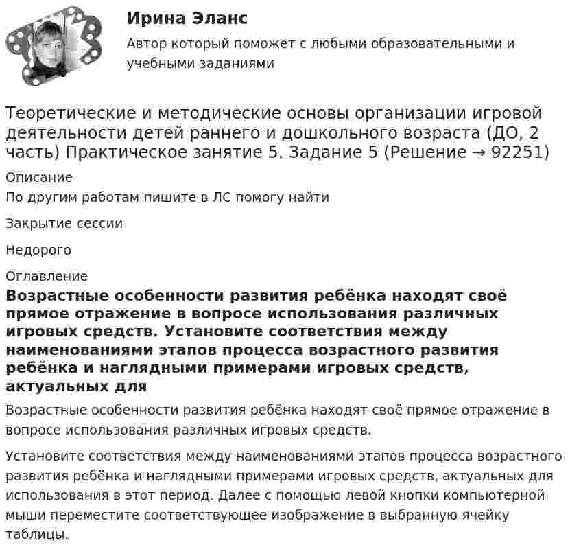      
            Описание
            По другим работам пишите в ЛС помогу найтиЗакрытие сессииНедорого 
            Оглавление
            Возрастные особенности развития ребёнка находят своё прямое отражение в вопросе использования различных игровых средств. Установите соответствия между наименованиями этапов процесса возрастного развития ребёнка и наглядными примерами игровых средств, актуальных для использования в этот период. Далее с помощью левой кнопки компьютерной мыши переместите соответствующее изображение в выбранную ячейку таблицы.  
            
            
            Теоретические и методические основы организации игровой деятельности детей раннего и дошкольного возраста (ДО, 2 часть) Практическое занятие 5. Задание 4.4Теоретические и методические основы организации игровой деятельности детей раннего и дошкольного возраста (ДО, 2 часть) Практическое занятие 5. Задание 5Теоретические и методические основы организации игровой деятельности детей раннего и дошкольного возраста (ДО, 2 часть) Практическое занятие 6. Задание 4.3Теоретические и методические основы организации игровой деятельности детей раннего и дошкольного возраста (ДО, 2 часть) Практическое занятие №3. Задания 1 - 5Теоретические и методические основы организации игровой деятельности детей раннего и дошкольного возраста (ДО, 2 часть) Практическое занятие №3. Задания 1 - 5Теоретические и методические основы организации игровой деятельности детей раннего и дошкольного возраста (ДО, 2 часть) Практическое занятие №4. Задания 1, 2, 4, 5Теоретические и методические основы организации игровой деятельности детей раннего и дошкольного возраста (ДО, 2 часть) Практическое занятие №4. Задания 1, 2, 4, 5Теоретические и методические основы организации игровой деятельности детей раннего и дошкольного возраста (ДО, 2 часть)Теоретические и методические основы организации игровой деятельности детей раннего и дошкольного возраста (ДО, 2 часть) КомплексТеоретические и методические основы организации игровой деятельности детей раннего и дошкольного возраста (ДО, 2 часть) КомплексноеТеоретические и методические основы организации игровой деятельности детей раннего и дошкольного возраста (ДО, 2 часть) нспкТеоретические и методические основы организации игровой деятельности детей раннего и дошкольного возраста (ДО, 2 часть) НСПКТеоретические и методические основы организации игровой деятельности детей раннего и дошкольного возраста (ДО, 2 часть) Практическое занятие 4. Задание 3Теоретические и методические основы организации игровой деятельности детей раннего и дошкольного возраста (ДО, 2 часть) Практическое занятие 4. Задание 3   НСПК  