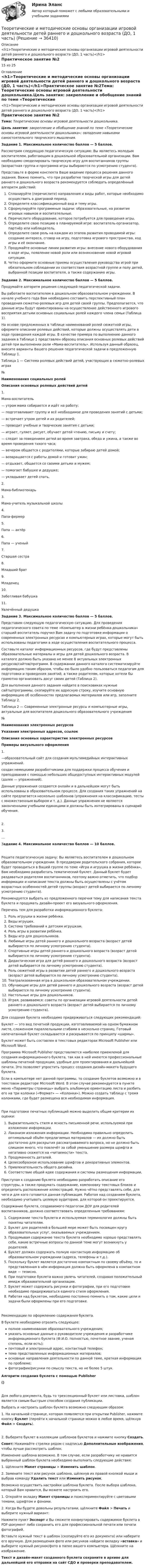     
          Описание
          <h1>Теоретические и методические основы организации игровой деятельности детей раннего и дошкольного возраста (ДО, 1 часть)</h1>Практическое занятие №215 из 25 
          Оглавление
          <h1>Теоретические и методические основы организации игровой деятельности детей раннего и дошкольного возраста (ДО, 1 часть)</h1>Практическое занятие №2Тема: Теоретические основы игровой деятельности дошкольника.Цель занятия: закрепление и обобщение знаний по теме «Теоретические основы игровой деятельности дошкольника»; овладение навыками самостоятельного творческого мышления.  Задание 1. Максимальное количество баллов — 5 баллов.Рассмотрим следующую педагогическую ситуацию: Вы являетесь молодым воспитателем, работающим в дошкольной образовательной организации. Вам необходимо смоделировать творческую игру для воспитанников группы (возрастная группа и программа игры выбираются по усмотрению студента).Представьте в форме конспекта Ваше видение процесса решения данного задания. Важно помнить, что при разработке творческой игры для детей раннего и дошкольного возраста рекомендуется соблюдать определённый алгоритм действий:   Спланируйте (перечислите) направления и виды работ, которые необходимо осуществить в доигровой период.   Определите классификационный вид и тему игры.   Сформулируйте программные задачи: образовательные, на развитие игровых навыков и воспитательные.   Перечислите оборудование, которое потребуется для проведения игры.   Определите свою позицию в планируемой игре: воспитатель-организатор, партнёр или наблюдатель.   Определите свою роль на каждом из этапов развития проводимой игры: создание интереса, сговор на игру, подготовка игрового пространства, ход игры и её окончание.   Продумайте основные линии развития игры: внесение нового оборудования в ходе игры, появление новой роли или возникновение новой игровой ситуации.   Четко оформите основные приемы осуществления руководства игрой при обязательном соблюдении их соответствия возрастной группе и полу детей, выбранной позиции воспитателя, а также содержанию игры.      Задание 2. Максимальное количество баллов — 5 баллов.Продумайте алгоритм решения следующей педагогической задачи.Вы работаете воспитателем в дошкольном образовательном учреждении. В начале учебного года Вам необходимо составить перспективный план проведения сюжетно-ролевых игр для детей своей группы. Предполагается, что данные игры будут ориентированы на осуществление действенного игрового восприятия детьми основных социальных ролей каждого члена семьи (Таблица 1).На основе предложенных в таблице наименований ролей сюжетной игры, оформите описание ролевых действий, которые должны осуществлять дети в ходе проведения каждой игры. В качестве примера по выполнению данного задания в Таблице 1 представлен образец описания основных ролевых действий детей при выполнении роли «Мама-воспитатель». Используя данный образец, внесите варианты Вашего решения педагогической задачи в предложенную Таблицу 1. Таблица 1 — Система ролевых действий детей, участвующих в сюжетно-ролевых играх№Наименования социальных ролейОписания основных ролевых действий детей1.Мама-воспитатель — утром мама собирается и идёт на работу;— подготавливает группу и всё необходимое для проведения занятий с детьми;— встречает утром детей и их родителей;— проводит учебные и творческие занятия с детьми;— играет, гуляет, рисует, обучает детей чтению, письму и счету;— следит за поведением детей во время завтрака, обеда и ужина, а также во время проведения тихого часа;— вечером общается с родителями, которые забираю детей домой;— возвращается с работы домой и готовит ужин;— отдыхает, общается со своими детьми и мужем;— помогает бабушке и дедушке;— укладывает детей спать.2.Мама-библиотекарь 3.Мама-учитель музыкальной школы 4.Папа-фермер 5.Папа — актёр 6.Папа — ученый 7.Старшая сестра 8.Младший брат 9.Младенец 10.Заботливая бабушка 11.Увлечённый дедушка  Задание 3. Максимальное количество баллов — 5 баллов.Представим следующую педагогическую ситуацию. Для проведения педагогического совета по теме «Компьютер в жизни ребёнка-дошкольника» старший воспитатель поручил Вам задачу по подготовке информации о современных электронных ресурсах и компьютерных играх, которые могут быть использованы педагогами в ходе осуществления воспитательного процесса. Составьте каталог информационных ресурсов, где будут представлены образовательные материалы и игры для детей дошкольного возраста. В каталоге должно быть указано не менее 8 актуальных электронных ресурсов/сайтов/программ. В содержании данного каталога систематизируйте информацию таким образом, чтобы ею было удобно пользоваться педагогам для подготовки и проведения занятий, а также родителям, которые хотели бы грамотно организовать досуг своих детей (Таблица 2).Для выполнения данного задания найдите в поисковиках нужные сайты/программы, скопируйте их адресную строку, изучите основную информацию об особенностях предлагаемых материалов или игр, заполните Таблицу 2. Таблица 2 — Современные электронные ресурсы и компьютерные игры, актуальные для воспитателя дошкольного образовательного учреждения№Наименования электронных ресурсовУказания электронных адресов, ссылокОписания основных характеристик электронных ресурсовПримеры визуального оформления1. —образовательный сайт для создания мультимедийных интерактивных упражнений. создан немецкими разработчиками для поддержки процесса обучения и преподавания с помощью небольших общедоступных интерактивных модулей (далее — упражнений).Данные упражнения создаются онлайн и в дальнейшем могут быть использованы в образовательном процессе. Для создания таких упражнений на сайте предлагается несколько шаблонов (упражнения на классификацию, тесты с множественным выбором и т. д.). Данные упражнения не являются законченными учебными единицами и должны быть интегрированы в сценарий обучения.2.    3.    …     Задание 4. Максимальное количество баллов — 10 баллов.Решите педагогическую задачу: Вы являетесь воспитателем в дошкольном образовательном учреждении. В преддверии родительского собрания, которое будет проводиться в Вашей группе по теме «Игра и игрушка в жизни ребёнка», Вам необходимо разработать тематический буклет. Данный буклет будет раздаваться родителям воспитанников, поэтому важно отметить, что подбор информации и написание текста должны быть осуществлены с учётом возрастных особенностей детей группы (возраст детей выбирается по личному усмотрению студента).Рекомендуется выбрать из предложенного перечня тему для написания текста буклета и продумать дизайн-проект его визуального оформления.Перечень тем для разработки информационного буклета:   Роль игрушки в жизни ребёнка.   Виды игрушек.  Система требований к детским игрушкам.   Роль игры в развитии ребёнка.  Виды игр для дошкольников.   Любимые игры детей раннего и дошкольного возраста (возраст детей выбирается по личному усмотрению студента).  Спортивные игры детей раннего и дошкольного возраста (возраст детей выбирается по личному усмотрению студента).   Дидактическая игра для детей раннего и дошкольного возраста (возраст детей выбирается по личному усмотрению студента).   Роль сюжетной игры в развитии детей раннего и дошкольного возраста (возраст детей выбирается по личному усмотрению студента).  Театрализованная игра в дошкольном образовательном учреждении.  Обучающие игры для детей раннего и дошкольного возраста (возраст детей выбирается по личному усмотрению студента).  Настольные игры для дошкольников.  Играя, развиваемся: советы по организации игровой деятельности детей раннего и дошкольного возраста (возраст детей выбирается по личному усмотрению студента).Для создания буклета необходимо придерживаться следующих рекомендаций:Буклет — это вид печатной продукции, изготавливаемой на одном бумажном листе, сложенном параллельными сгибами в несколько страниц. Готовый напечатанный буклет складывается и раскрывается по принципу «ширмы».Буклет может быть составлен в текстовых редакторах Microsoft Publisher или Microsoft Word. Программа Microsoft Publisher представляется наиболее приемлемой для создания информационного буклета, так как в ней имеются профессиональные  шаблоны печатной продукции, удобные для проектирования и дальнейшей печати. Это позволяет упростить процесс создания дизайн-макета будущего буклета. Если в компьютере нет данной программы, то создание буклетов возможно и в текстовом редакторе Microsoft Word. В этом случае рекомендуется в пункте меню «Параметры страницы» выбрать альбомную ориентацию листа и разбить его на три колонки («Формат» — «Колонки»). Можно создать таблицу с тремя колонками, где будет размещена вся необходимая информация.При подготовке печатных публикаций можно выделить общие критерии их оценки:  Выразительность стиля и ясность письменной речи, используемой при изложении информации.  Лаконизм изложения информации. Необходимо правильно определить оптимальный объём предлагаемых материалов — их должно быть достаточно для раскрытия рассматриваемого вопроса, но не должно быть слишком много, что повлечёт за собой уменьшение размера шрифта и негативно скажется на «читаемости» текста.  Продуманность деталей.  Целесообразное использование шрифтов и декоративных элементов.  Привлекательность общего дизайна.  Соответствие общей идее содержания и системы размещения информации.Приступая к созданию буклета необходимо разработать описание его структуры, а также продумать содержание, компоновку текстовых блоков и определить расположение иллюстраций. Нужно чётко представлять себе, для чего и для кого готовится данная публикация. Работая над созданием буклета, необходимо учитывать целевую аудиторию, для которой он проектируется.Содержание буклета, создаваемого педагогом ДОУ для родителей воспитанников, должно соответствовать определенным требованиям:  Содержание текста буклета и используемая терминология должны быть понятны читателям.  Буклет для родителей в большей мере может быть посвящен кругу образовательных услуг, оказываемых учреждением.  Продумывая содержание текста буклета необходимо хорошо представлять себе, какие встречные вопросы по данной теме могут возникнуть у родителей.  Буклет должен содержать полную контактную информацию об образовательном учреждении (адреса, телефоны и т.д.).  Поскольку буклет является достаточно компактным по своему объёму, то и представленная в нём информация должна быть оформлена в компактном виде — тезисно.  При подготовке буклета важно увлечь читателей, создавая положительный имидж образовательной организации.  Буклет может содержать рисунки и фотографии, при его подготовке необходимо придерживаться единого стиля оформления.  Работая над буклетом, необходимо постоянно помнить о том, какие цели и задачи были оформлены при его подготовке.Рекомендации по оформлению содержания буклета.В буклете необходимо отразить следующее:полное наименование образовательного учреждения;указать основные данные о руководителе учреждения и разработчике информационного буклета (Ф.И.О. полностью, почетное звание, ученая степень, если есть);почтовый и электронный адрес, контактный телефон;тема представленных информационных материалов;основные направления деятельности по данной теме, краткая информация по проблеме;фотографии/рисунки по смыслу текста, но не более 5 штук. Алгоритм создания буклета с помощью Publisher()Для любого документа, будь то трехсекционный буклет или листовка, шаблон является самым быстрым способом создания публикации.Выбрать и настроить шаблон буклета возможно следующим образом:1.    На начальной странице, которая появляется при открытии Publisher, нажмите кнопку Буклет (перейти к начальной странице можно в любое время, щёлкнув Файл > Создать).2.  Выберите буклет в коллекции шаблонов буклетов и нажмите кнопку  Создать.Совет: Нажимайте стрелки рядом с надписью Дополнительные изображения, чтобы лучше рассмотреть шаблон.Изменение шаблона возможно. В том случае, если разработчику не нравится выбранный шаблон буклета необходимо выполнить следующие действия:1.   Щёлкните Макет страницы > Изменить шаблон.2.   Замените текст или рисунок шаблона, щёлкнув их правой кнопкой мыши и выбрав команду Удалить текст или Изменить рисунок.Возможно осуществить настройки шаблона буклета. После выбора шаблона, который Вам нравится, Вы можете настроить его.1.   Откройте вкладку Макет страницы и поэкспериментируйте с цветовыми темами, шрифтом и фонами.2.   Когда Вы будете довольны результатами, щёлкните Файл > Печать и выберите нужный вариант:Нажмите пункт  Экспорт и Вы сможете конвертировать содержимое буклета в PDF-документ либо сохранить его для профессиональной печати или печати фотографий.Вставьте нужный текст в шаблон (скопируйте его из документа) или наберите его вручную. Для размещения фото или рисунков найдите вкладку «вставка» и выберите нужный рисунок/фото в папке вашего компьютера. Щёлкните на изображение.Текст и дизайн-макет созданного буклета сохраните в архиве для дальнейшей его отправки на сайт СДО и проверки преподавателем. 
            
            
            Теоретические и методические основы организации игровой деятельности детей раннего и дошкольного возраста (ДО, 1 часть)Теоретические и методические основы организации игровой деятельности детей раннего и дошкольного возраста (ДО, 1 часть)Теоретические и методические основы организации игровой деятельности детей раннего и дошкольного возраста (ДО, 1 часть)Теоретические и методические основы организации игровой деятельности детей раннего и дошкольного возраста (ДО, 1 часть)Теоретические и методические основы организации игровой деятельности детей раннего и дошкольного возраста (ДО, 1 часть) Практическое занятие 1. Задание 3Теоретические и методические основы организации игровой деятельности детей раннего и дошкольного возраста (ДО, 1 часть) Практическое занятие 1. Задания 1, 5     НСПК Теоретические и методические основы организации игровой деятельности детей раннего и дошкольного возраста (ДО, 1 часть) Практическое занятие №1. Задания 1, 5Теоретические и методические основы организации игровой деятельности детей раннего и дошкольного возрастаТеоретические и методические основы организации игровой деятельности детей раннего и дошкольного возрастаТеоретические и методические основы организации игровой деятельности детей раннего и дошкольного возрастаТеоретические и методические основы организации игровой деятельности детей раннего и дошкольного возрастаТеоретические и методические основы организации игровой деятельности детей раннего и дошкольного возрастаТеоретические и методические основы организации игровой деятельности детей раннего и дошкольного возраста.Теоретические и методические основы организации игровой деятельности детей раннего и дошкольного возраста (ДО, 1 часть)
