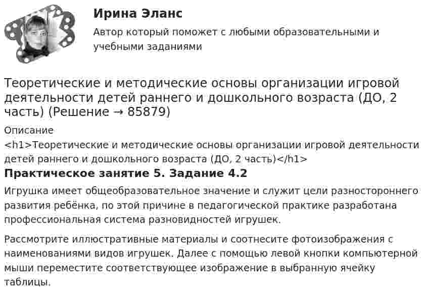      
            Описание
            <h1>Теоретические и методические основы организации игровой деятельности детей раннего и дошкольного возраста (ДО, 2 часть)</h1>Практическое занятие 5. Задание 4.2Игрушка имеет общеоб­разовательное значение и служит цели разностороннего раз­вития ребёнка, по этой причине в педагогической практике разработана профессиональная система разновидностей игрушек.Рассмотрите иллюстративные материалы и соотнесите фотоизображения с наименованиями видов игрушек. Далее с помощью левой кнопки компьютерной мыши переместите соответствующее изображение в выбранную ячейку таблицы.   
            
            
            Теоретические и методические основы организации игровой деятельности детей раннего и дошкольного возраста (ДО, 2 часть)Теоретические и методические основы организации игровой деятельности детей раннего и дошкольного возраста (ДО, 2 часть)Теоретические и методические основы организации игровой деятельности детей раннего и дошкольного возраста (ДО, 2 часть)Теоретические и методические основы организации игровой деятельности детей раннего и дошкольного возраста (ДО, 2 часть)Теоретические и методические основы организации игровой деятельности детей раннего и дошкольного возраста (ДО, 2 часть)Теоретические и методические основы организации игровой деятельности детей раннего и дошкольного возраста (ДО, 2 часть)Теоретические и методические основы организации игровой деятельности детей раннего и дошкольного возраста (ДО, 2 часть)Теоретические и методические основы организации игровой деятельности детей раннего и дошкольного возраста (ДО, 1 часть)Теоретические и методические основы организации игровой деятельности детей раннего и дошкольного возраста (ДО, 1 часть)Теоретические и методические основы организации игровой деятельности детей раннего и дошкольного возраста (ДО, 1 часть)Теоретические и методические основы организации игровой деятельности детей раннего и дошкольного возраста (ДО, 1 часть) Практическое занятие 1. Задание 3Теоретические и методические основы организации игровой деятельности детей раннего и дошкольного возраста (ДО, 1 часть) Практическое занятие 1. Задания 1, 5     НСПК Теоретические и методические основы организации игровой деятельности детей раннего и дошкольного возраста (ДО, 1 часть) Практическое занятие №1. Задания 1, 5Теоретические и методические основы организации игровой деятельности детей раннего и дошкольного возраста (ДО, 2 часть)