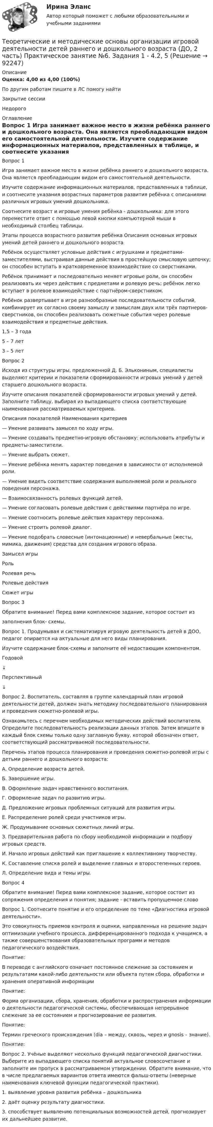      
            Описание
            Оценка: 4,00 из 4,00 (100%)По другим работам пишите в ЛС помогу найтиЗакрытие сессииНедорого 
            Оглавление
            Вопрос 1
Игра занимает важное место в жизни ребёнка раннего и дошкольного возраста. Она является преобладающим видом его самостоятельной деятельности.
Изучите содержание информационных материалов, представленных в таблице, и соотнесите указания возрастных параметров развития ребёнка с описаниями различных игровых умений дошкольника. 
Соотнесите возраст и игровые умения ребёнка - дошкольника: для этого переместите ответ с помощью левой кнопки компьютерной мыши в необходимый столбец таблицы.
Этапы процесса возрастного развития ребёнка	Описания основных игровых умений детей раннего и дошкольного возраста
Ребёнок осуществляет условные действия с игрушками и предметами-заместителями, выстраивая данные действия в простейшую смысловую цепочку; он способен вступать в кратковременное взаимодействие со сверстниками.
Ребёнок принимает и последовательно меняет игровые роли, он способен реализовать их через действия с предметами и ролевую речь; ребёнок легко вступает в ролевое взаимодействие с партнёром-сверстником.
Ребёнок развертывает в игре разнообразные последовательности событий, комбинирует их согласно своему замыслу и замыслам двух или трёх партнеров-сверстников, он способен реализовать сюжетные события через ролевые взаимодействия и предметные действия.1,5 – 3 года	 5 – 7 лет  	 3 – 5 лет	
Вопрос 2
Исходя из структуры игры, предложенной   Д. Б. Элькониным, специалисты выделяют критерии и показатели сформированности игровых умений у детей старшего дошкольного возраста.
Изучите описания показателей сформированности игровых умений у детей. Заполните таблицу, выбирая из выпадающего списка соответствующие наименования рассматриваемых критериев.
Описания показателей	Наименования критериев
— Умение развивать замысел по ходу игры.
— Умение создавать предметно-игровую обстановку: использовать атрибуты и предметы-заместители.	
— Умение выбрать  сюжет.	
— Умение ребёнка менять характер поведения в зависимости от исполняемой роли.
— Умение видеть соответствие содержания выполняемой роли и реального поведения персонажа.
— Взаимосвязанность ролевых функций детей.	
— Умение согласовать ролевые действия с действиями партнёра по игре.
— Умение соотносить ролевые действия характеру персонажа.	
— Умение строить ролевой диалог.
— Умение подобрать словесные (интонационные) и невербальные (жесты, мимика, движения) средства для создания игрового образа.	Замысел игрыРольРолевая речьРолевые действияСюжет игры 
Вопрос 3
Обратите внимание! Перед вами комплексное задание, которое состоит из
заполнения блок- схемы.
Вопрос 1. Продумывая и систематизируя игровую деятельность детей в ДОО, педагог опирается на актуальные для него виды планирования.
Изучите содержание блок-схемы и заполните её недостающим компонентом.
Годовой
↓
Перспективный
↓
 Вопрос 2. Воспитатель, составляя в группе календарный план игровой деятельности детей, должен знать методику последовательного планирования и проведения сюжетно-ролевой игры.
Ознакомьтесь с перечнем необходимых методических действий воспитателя. Определите последовательность реализации данных этапов. Затем впишите в каждый блок схемы только одну заглавную букву, которой обозначен ответ, соответствующий рассматриваемой последовательности. 
Перечень этапов процесса планирования и проведения сюжетно-ролевой игры с детьми раннего и дошкольного возраста:
А.   Определение возраста детей.
Б.    Завершение игры.
В.   Оформление задач нравственного воспитания.
Г.   Оформление задач по развитию игры.
Д.   Предложение игровых проблемных ситуаций для развития игры.
Е.   Распределение ролей среди участников игры.
Ж.  Продумывание основных сюжетных линий игры.
З.    Предварительная работа по сбору необходимой информации и подбору игровых средств.
И.   Начало игровых действий как приглашение к коллективному творчеству.
К.   Составление списка ролей и выделение главных и второстепенных героев.
Л.   Определение вида и темы игры.

Вопрос 4
Обратите внимание! Перед вами комплексное задание, которое состоит из сопряжения определения и понятия; задание - вставить пропущенное слово
Вопрос 1. Соотнесите понятие и его определение по теме «Диагностика игровой деятельности».
Это совокупность приемов контроля и оценки, направленных на решение задач оптимизации учебного процесса, дифференцированного подхода к учащимся, а также совершенствования образовательных программ и методов педагогического воздействия.
Понятие: 

В переводе с английского означает постоянное слежение за состоянием и результатами какой-либо деятельности или объекта путем сбора, обработки и хранения оперативной информации
Понятие:   
Форма организации, сбора, хранения, обработки и распространения информации о деятельности педагогической системы, обеспечивающая непрерывное слежение за ее состоянием и прогнозирование ее развития.
Понятие:  
Термин греческого происхождения (dia – между, сквозь, через и gnosis – знание).
Понятие:  
Вопрос 2. Учёные выделяют несколько функций педагогической диагностики. Выберите из выпадающего списка понятий актуальное словосочетание и заполните им пропуск в рассматриваемом утверждении. Обратите внимание, что в числе предлагаемых вариантов ответа имеются фальш-ответы (неверные наименования ключевой функции педагогической практики).
1.  выявление уровня  развития ребёнка – дошкольника
2.  даёт оценку результату диагностики.
3.  способствует выявлению потенциальных возможностей детей, прогнозирует их дальнейшее развитие.
  
            
            
            Теоретические и методические основы организации игровой деятельности детей раннего и дошкольного возраста (ДО, 2 часть) Практическое занятие №5. Задания 1, 2, 4.1Теоретические и методические основы организации игровой деятельности детей раннего и дошкольного возраста (ДО, 2 часть) Практическое занятие №6. Задания 1 - 4.2, 5Теоретические и методические основы организации игровой деятельности детей раннего и дошкольного возраста (ДО, 2 часть) Практическое занятие №6. Задания 1 - 4.2, 5Теоретические и методические основы организации игровой деятельности детей раннего и дошкольного возраста  Комплексное задание  НСПКТеоретические и методические основы организации игровой деятельности детей раннего и дошкольного возраста  Комплексное задание  НСПКТеоретические и методические основы организации игровой деятельности детей раннего и дошкольного возраста  Комплексное задание  НСПКТеоретические и методические основы организации игровой деятельности детей раннего и дошкольного возраста  Практическое занятие №3. Задания 1 - 5  НСПКТеоретические и методические основы организации игровой деятельности детей раннего и дошкольного возраста (ДО, 2 часть) Практическое занятие 5. Задание 4.4Теоретические и методические основы организации игровой деятельности детей раннего и дошкольного возраста (ДО, 2 часть) Практическое занятие 5. Задание 5Теоретические и методические основы организации игровой деятельности детей раннего и дошкольного возраста (ДО, 2 часть) Практическое занятие 6. Задание 4.3Теоретические и методические основы организации игровой деятельности детей раннего и дошкольного возраста (ДО, 2 часть) Практическое занятие №3. Задания 1 - 5Теоретические и методические основы организации игровой деятельности детей раннего и дошкольного возраста (ДО, 2 часть) Практическое занятие №3. Задания 1 - 5Теоретические и методические основы организации игровой деятельности детей раннего и дошкольного возраста (ДО, 2 часть) Практическое занятие №4. Задания 1, 2, 4, 5Теоретические и методические основы организации игровой деятельности детей раннего и дошкольного возраста (ДО, 2 часть) Практическое занятие №4. Задания 1, 2, 4, 5