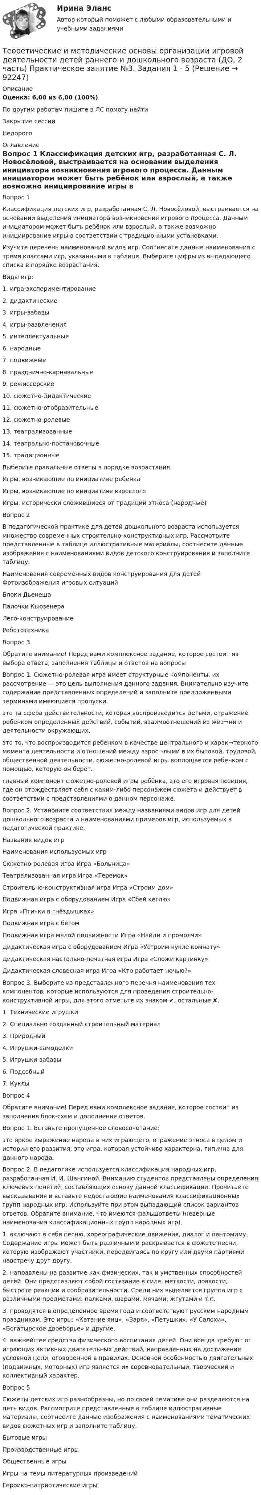      
            Описание
            Оценка: 6,00 из 6,00 (100%)По другим работам пишите в ЛС помогу найтиЗакрытие сессииНедорого 
            Оглавление
            Вопрос 1
Классификация детских игр, разработанная С. Л. Новосёловой, выстраивается на основании выделения инициатора возникновения игрового процесса. Данным инициатором может быть ребёнок или взрослый, а также возможно инициирование игры в соответствии с традиционными установками.
Изучите перечень наименований видов игр. Соотнесите данные наименования с тремя классами игр, указанными в таблице. Выберите цифры из выпадающего списка в порядке возрастания.
 Виды игр:
1. игра-экспериментирование
2. дидактические
3. игры-забавы
4. игры-развлечения
5. интеллектуальные
6. народные
7. подвижные
8. празднично-карнавальные
9.  режиссерские
10. сюжетно-дидактические
11. сюжетно-отобразительные
12. сюжетно-ролевые
13. театрализованные
14. театрально-постановочные
15.  традиционные
Выберите правильные ответы в порядке возрастания.
Игры, возникающие по инициативе ребенка	Игры, возникающие по инициативе взрослого	Игры, исторически сложившиеся от традиций этноса (народные)
Вопрос 2
В педагогической практике для детей дошкольного возраста используется множество современных строительно-конструктивных игр. Рассмотрите представленные в таблице иллюстративные материалы, соотнесите данные изображения с наименованиями видов детского конструирования и заполните таблицу.
Наименования современных видов конструирования для детей	Фотоизображения игровых ситуаций
Блоки Дьенеша 	 Палочки Кьюзенера 	  
Лего-конструирование 	  

Робототехника 	  
Вопрос 3
Обратите внимание! Перед вами комплексное задание, которое состоит из выбора ответа,  заполнения таблицы и  ответов на вопросы
Вопрос 1. Сюжетно-ролевая игра имеет структурные компоненты, их рассмотрение — это цель выполнения данного задания. Внимательно изучите содержание представленных определений и заполните предложенными терминами имеющиеся пропуски.
 это та сфера действительности, которая воспроизводится детьми, отражение ребенком определенных действий, событий, взаимоотношений из жиз¬ни и деятельности окружающих.это то, что воспроизводится ребенком в качестве центрального и харак¬терного момента деятельности и отношений между взрос¬лыми в их бытовой, трудовой, общественной деятельности.
 сюжетно-ролевой игры воплощается ребенком с помощью, которую он берет.   главный компонент сюжетно-ролевой игры ребёнка, это его игровая позиция, где он отождествляет себя с каким-либо персонажем сюжета и действует  в соответствии с представлениями о данном  персонаже.
Вопрос 2. Установите соответствия между названиями видов игр для детей дошкольного возраста и наименованиями примеров игр, используемых в педагогической практике.
Названия видов игр	Наименования используемых игр
Сюжетно-ролевая игра	Игра «Больница»
Театрализованная игра	Игра «Теремок» 
Строительно-конструктивная игра	Игра «Строим дом» 
Подвижная игра с оборудованием	Игра «Сбей кеглю»
Игра «Птички в гнёздышках»
Подвижная игра с бегом	
Подвижная игра малой подвижности	Игра «Найди и промолчи»
Дидактическая игра с оборудованием	Игра «Устроим кукле комнату» 
Дидактическая настольно-печатная игра	Игра «Сложи картинку»
Дидактическая словесная игра	Игра «Кто работает ночью?»
Вопрос 3. Выберите из представленного перечня наименования тех компонентов, которые используются для проведения строительно-конструктивной игры, для этого отметьте их знаком ✔, остальные ✘.
1. Технические игрушки 
2. Специально созданный строительный материал  
3. Природный  
4. Игрушки-самоделки  
5. Игрушки-забавы  
6. Подсобный  
7. Куклы 
Вопрос 4
Обратите внимание! Перед вами комплексное задание, которое состоит из заполнения блок-схем  и дополнение ответов.
Вопрос 1. Вставьте пропущенное словосочетание:
это яркое выражение народа в них играющего, отражение этноса в целом и истории его развития; это игра, которая устойчиво характерна, типична для данного народа.
Вопрос 2. В педагогике используется классификация народных игр, разработанная И. И. Шангиной. Вниманию студентов представлены определения ключевых понятий, составляющих основу данной классификации. Прочитайте высказывания и вставьте недостающие наименования классификационных групп народных игр. Используйте при этом выпадающий список вариантов ответов. Обратите внимание, что имеются фальшответы (неверные наименования классификационных групп народных игр).
1.  включают в себя песню, хореографические движения, диалог и пантомиму. Содержание игры может быть различным и раскрывается в сюжете песни, которую изображают участники, передвигаясь по кругу или двумя партиями навстречу друг другу.
2.  направлены на развитие как физических, так и умственных способностей детей. Они представляют собой состязание в силе, меткости, ловкости, быстроте реакции и сообразительности. Среди них выделяется группа игр с различными предметами: палками, шарами, мячами, жгутами и т.п.
3.  проводятся в определенное время года и соответствуют русским народным праздникам. Это игры: «Катание яиц», «Заря», «Петушки», «У Салохи», «Богатырское двоеборье» и другие.
4.  важнейшее средство физического воспитания детей. Они всегда требуют от играющих активных двигательных действий, направленных на достижение условной цели, оговоренной в правилах. Основной особенностью двигательных (подвижных, моторных) игр является их соревновательный, творческий и коллективный характер.
Вопрос 5
Сюжеты детских игр разнообразны, но по своей тематике они разделяются на пять видов. Рассмотрите представленные в таблице иллюстративные материалы, соотнесите данные изображения с наименованиями тематических видов сюжетных игр и заполните таблицу.
Бытовые игры
Производственные игры 
Общественные игры
Игры на темы литературных произведений
Героико-патриотические игры

  
            
            
            Теоретические и методические основы организации игровой деятельности детей раннего и дошкольного возраста (ДО, 2 часть) Практическое занятие 6. Задание 4.3Теоретические и методические основы организации игровой деятельности детей раннего и дошкольного возраста (ДО, 2 часть) Практическое занятие №3. Задания 1 - 5Теоретические и методические основы организации игровой деятельности детей раннего и дошкольного возраста (ДО, 2 часть) Практическое занятие №3. Задания 1 - 5Теоретические и методические основы организации игровой деятельности детей раннего и дошкольного возраста (ДО, 2 часть) Практическое занятие №4. Задания 1, 2, 4, 5Теоретические и методические основы организации игровой деятельности детей раннего и дошкольного возраста (ДО, 2 часть) Практическое занятие №4. Задания 1, 2, 4, 5Теоретические и методические основы организации игровой деятельности детей раннего и дошкольного возраста (ДО, 2 часть) Практическое занятие №5. Задания 1, 2, 4.1Теоретические и методические основы организации игровой деятельности детей раннего и дошкольного возраста (ДО, 2 часть) Практическое занятие №5. Задания 1, 2, 4.1Теоретические и методические основы организации игровой деятельности детей раннего и дошкольного возраста (ДО, 2 часть) КомплексноеТеоретические и методические основы организации игровой деятельности детей раннего и дошкольного возраста (ДО, 2 часть) нспкТеоретические и методические основы организации игровой деятельности детей раннего и дошкольного возраста (ДО, 2 часть) НСПКТеоретические и методические основы организации игровой деятельности детей раннего и дошкольного возраста (ДО, 2 часть) Практическое занятие 4. Задание 3Теоретические и методические основы организации игровой деятельности детей раннего и дошкольного возраста (ДО, 2 часть) Практическое занятие 4. Задание 3   НСПК  Теоретические и методические основы организации игровой деятельности детей раннего и дошкольного возраста (ДО, 2 часть) Практическое занятие 5. Задание 4.2Теоретические и методические основы организации игровой деятельности детей раннего и дошкольного возраста (ДО, 2 часть) Практическое занятие 5. Задание 4.4