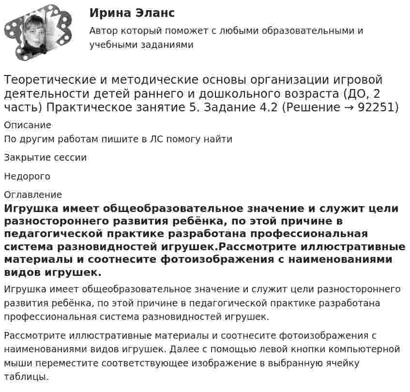      
            Описание
            По другим работам пишите в ЛС помогу найтиЗакрытие сессииНедорого 
            Оглавление
            Игрушка имеет общеоб­разовательное значение и служит цели разностороннего раз­вития ребёнка, по этой причине в педагогической практике разработана профессиональная система разновидностей игрушек.Рассмотрите иллюстративные материалы и соотнесите фотоизображения с наименованиями видов игрушек. Далее с помощью левой кнопки компьютерной мыши переместите соответствующее изображение в выбранную ячейку таблицы.  
            
            
            Теоретические и методические основы организации игровой деятельности детей раннего и дошкольного возраста (ДО, 2 часть) Практическое занятие 4. Задание 3   НСПК  Теоретические и методические основы организации игровой деятельности детей раннего и дошкольного возраста (ДО, 2 часть) Практическое занятие 5. Задание 4.2Теоретические и методические основы организации игровой деятельности детей раннего и дошкольного возраста (ДО, 2 часть) Практическое занятие 5. Задание 4.4Теоретические и методические основы организации игровой деятельности детей раннего и дошкольного возраста (ДО, 2 часть) Практическое занятие 5. Задание 5Теоретические и методические основы организации игровой деятельности детей раннего и дошкольного возраста (ДО, 2 часть) Практическое занятие 6. Задание 4.3Теоретические и методические основы организации игровой деятельности детей раннего и дошкольного возраста (ДО, 2 часть) Практическое занятие №3. Задания 1 - 5Теоретические и методические основы организации игровой деятельности детей раннего и дошкольного возраста (ДО, 2 часть) Практическое занятие №3. Задания 1 - 5Теоретические и методические основы организации игровой деятельности детей раннего и дошкольного возраста (ДО, 2 часть)Теоретические и методические основы организации игровой деятельности детей раннего и дошкольного возраста (ДО, 2 часть)Теоретические и методические основы организации игровой деятельности детей раннего и дошкольного возраста (ДО, 2 часть)Теоретические и методические основы организации игровой деятельности детей раннего и дошкольного возраста (ДО, 2 часть) КомплексТеоретические и методические основы организации игровой деятельности детей раннего и дошкольного возраста (ДО, 2 часть) КомплексноеТеоретические и методические основы организации игровой деятельности детей раннего и дошкольного возраста (ДО, 2 часть) нспкТеоретические и методические основы организации игровой деятельности детей раннего и дошкольного возраста (ДО, 2 часть) НСПК