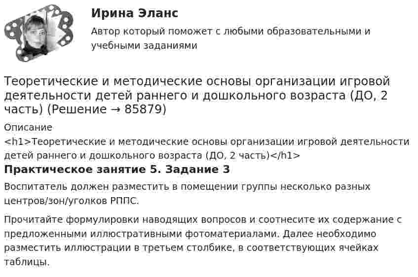      
            Описание
            <h1>Теоретические и методические основы организации игровой деятельности детей раннего и дошкольного возраста (ДО, 2 часть)</h1>Практическое занятие 5. Задание 3Воспитатель должен разместить в помещении группы несколько разных центров/зон/уголков РППС.Прочитайте формулировки наводящих вопросов и соотнесите их содержание с предложенными иллюстративными фотоматериалами. Далее необходимо разместить иллюстрации в третьем столбике, в соответствующих ячейках таблицы.   
            
            
            Теоретические и методические основы организации игровой деятельности детей раннего и дошкольного возраста (ДО, 2 часть)Теоретические и методические основы организации игровой деятельности детей раннего и дошкольного возраста (ДО, 2 часть)Теоретические и методические основы организации игровой деятельности детей раннего и дошкольного возраста (ДО, 2 часть) КомплексТеоретические и методические основы организации игровой деятельности детей раннего и дошкольного возраста (ДО, 2 часть) КомплексноеТеоретические и методические основы организации игровой деятельности детей раннего и дошкольного возраста (ДО, 2 часть) нспкТеоретические и методические основы организации игровой деятельности детей раннего и дошкольного возраста (ДО, 2 часть) НСПКТеоретические и методические основы организации игровой деятельности детей раннего и дошкольного возраста (ДО, 2 часть) Практическое занятие 4. Задание 3Теоретические и методические основы организации игровой деятельности детей раннего и дошкольного возраста (ДО, 2 часть)Теоретические и методические основы организации игровой деятельности детей раннего и дошкольного возраста (ДО, 2 часть)Теоретические и методические основы организации игровой деятельности детей раннего и дошкольного возраста (ДО, 2 часть)Теоретические и методические основы организации игровой деятельности детей раннего и дошкольного возраста (ДО, 2 часть)Теоретические и методические основы организации игровой деятельности детей раннего и дошкольного возраста (ДО, 2 часть)Теоретические и методические основы организации игровой деятельности детей раннего и дошкольного возраста (ДО, 2 часть)Теоретические и методические основы организации игровой деятельности детей раннего и дошкольного возраста (ДО, 2 часть)