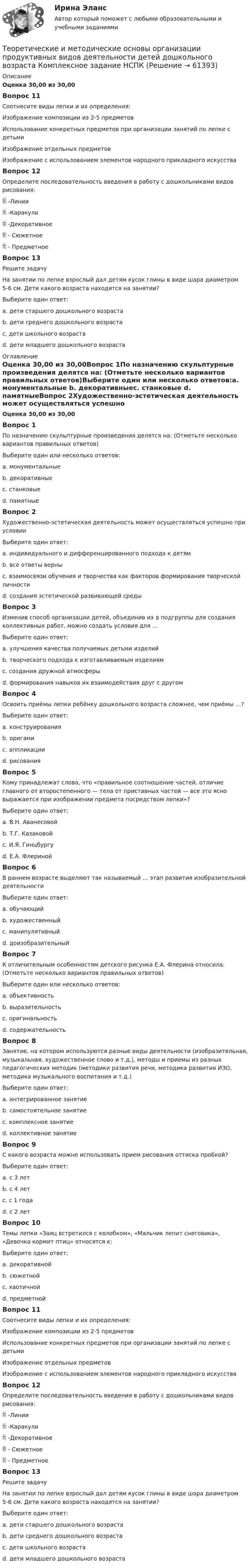      
            Описание
            Оценка 30,00 из 30,00Вопрос 11Соотнесите виды лепки и их определения: Изображение композиции из 2-5 предметов Использование конкретных предметов при организации занятий по лепке с детьми Изображение отдельных предметов  Изображение с использованием элементов народного прикладного искусстваВопрос 12Определите последовательность введения в работу с дошкольниками видов рисования:  -Линии  -Каракули  -Декоративное  - Сюжетное  - Предметное Вопрос 13Решите задачуНа занятии по лепке взрослый дал детям кусок глины в виде шара диаметром 5-6 см. Дети какого возраста находятся на занятии? Выберите один ответ:a. дети старшего дошкольного возраста b. дети среднего дошкольного возрастаc. дети школьного возрастаd. дети младшего дошкольного возраста 
            Оглавление
            Оценка 30,00 из 30,00Вопрос 1По назначению скульптурные произведения делятся на: (Отметьте несколько вариантов правильных ответов)Выберите один или несколько ответов:a. монументальные b. декоративныеc. станковые d. памятныеВопрос 2Художественно-эстетическая деятельность может осуществляться успешно при условии Выберите один ответ:a. индивидуального и дифференцированного подхода к детямb. все ответы верны c. взаимосвязи обучения и творчества как факторов формирования творческой личностиd. создания эстетической развивающей средыВопрос 3Изменив способ организации детей, объединив их в подгруппы для создания коллективных работ, можно создать условия для …Выберите один ответ:a. улучшения качества получаемых детьми изделийb. творческого подхода к изготавливаемым изделиямc. создания дружной атмосферыd. формирования навыков их взаимодействия друг с другом Вопрос 4Освоить приёмы лепки ребёнку дошкольного возраста сложнее, чем приёмы …?Выберите один ответ:a. конструированияb. оригамиc. аппликацииd. рисования Вопрос 5Кому принадлежат слова, что «правильное соотношение частей, отличие главного от второстепенного — тела от приставных частей — все это ясно выражается при изображении предмета посредством лепки»?Выберите один ответ:a. В.Н. Аванесовойb. Т.Г. Казаковойc. И.Я. Гинцбургу d. Е.А. ФлеринойВопрос 6В раннем возрасте выделяют так называемый … этап развития изобразительной деятельностиВыберите один ответ:a. обучающийb. художественныйc. манипулятивныйd. доизобразительный Вопрос 7К отличительным особенностям детского рисунка Е.А. Флерина относила: (Отметьте несколько вариантов правильных ответов)Выберите один или несколько ответов:a. объективностьb. выразительность c. оригинальность d. содержательность Вопрос 8Занятие, на котором используются разные виды деятельности (изобразительная, музыкальная, художественное слово и т.д.), методы и приемы из разных педагогических методик (методики развития речи, методика развития ИЗО, методика музыкального воспитания и т.д.)Выберите один ответ:a. интегрированное занятиеb. самостоятельное занятиеc. комплексное занятие d. коллективное занятиеВопрос 9С какого возраста можно использовать прием рисования оттиска пробкой?Выберите один ответ:a. с 3 лет b. с 4 летc. с 1 годаd. с 2 летВопрос 10Темы лепки «Заяц встретился с колобком», «Мальчик лепит снеговика», «Девочка кормит птиц» относятся к:Выберите один ответ:a. декоративнойb. сюжетной c. хаотичнойd. предметнойВопрос 11Соотнесите виды лепки и их определения: Изображение композиции из 2-5 предметов Использование конкретных предметов при организации занятий по лепке с детьми Изображение отдельных предметов  Изображение с использованием элементов народного прикладного искусстваВопрос 12Определите последовательность введения в работу с дошкольниками видов рисования:  -Линии  -Каракули  -Декоративное  - Сюжетное  - Предметное Вопрос 13Решите задачуНа занятии по лепке взрослый дал детям кусок глины в виде шара диаметром 5-6 см. Дети какого возраста находятся на занятии? Выберите один ответ:a. дети старшего дошкольного возраста b. дети среднего дошкольного возрастаc. дети школьного возрастаd. дети младшего дошкольного возраста  
            
            
            Теоретические и методические основы организации продуктивных видов деятельности детей дошкольного возраста КомплексТеоретические и методические основы организации продуктивных видов деятельности детей дошкольного возраста  Комплексное задание  НСПКТеоретические и методические основы организации продуктивных видов деятельности детей дошкольного возраста  ТЕСТ-1   НСПКТеоретические и методические основы организации продуктивных видов деятельности детей дошкольного возраста  ТЕСТ-2  НСПКТеоретические и методические основы организации продуктивных видов деятельности детей дошкольного возраста  ТЕСТ-3  НСПКТеоретические и методические основы организации продуктивных видов деятельности детей дошкольного возраста (тест с ответами)100%Теоретические и методические основы организации продуктивных видов деятельности НСПК ДО Тестовые вопросы к разделу 1Теоретические и методические основы организации продуктивных видов деятельности детей дошкольного возраста (ДО)Теоретические и методические основы организации продуктивных видов деятельности детей дошкольного возраста (ДО)Теоретические и методические основы организации продуктивных видов деятельности детей дошкольного возраста (ДО)Теоретические и методические основы организации продуктивных видов деятельности детей дошкольного возраста (ДО) КомплексТеоретические и методические основы организации продуктивных видов деятельности детей дошкольного возраста (ДО) КомплексноеТеоретические и методические основы организации продуктивных видов деятельности детей дошкольного возраста (ДО) Практическое занятие 1. Задания 1 - 3, 5 - 10Теоретические и методические основы организации продуктивных видов деятельности детей дошкольного возраста (ДО) Практическое занятие 1. Задания 1 - 3, 5 - 10