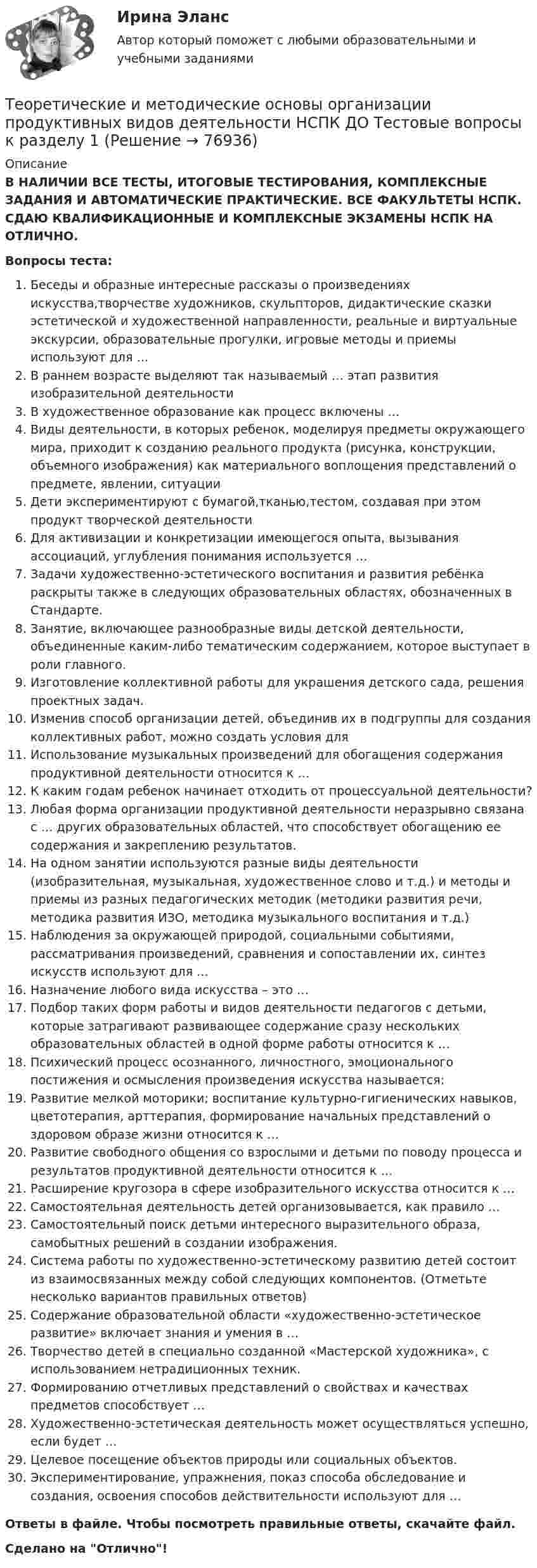      
            Описание
            В НАЛИЧИИ ВСЕ ТЕСТЫ, ИТОГОВЫЕ ТЕСТИРОВАНИЯ, КОМПЛЕКСНЫЕ ЗАДАНИЯ И АВТОМАТИЧЕСКИЕ ПРАКТИЧЕСКИЕ. ВСЕ ФАКУЛЬТЕТЫ НСПК. СДАЮ КВАЛИФИКАЦИОННЫЕ И КОМПЛЕКСНЫЕ ЭКЗАМЕНЫ НСПК НА ОТЛИЧНО.Вопросы теста:Беседы и образные интересные рассказы о произведениях искусства,творчестве художников, скульпторов, дидактические сказки эстетической и художественной направленности, реальные и виртуальные экскурсии, образовательные прогулки, игровые методы и приемы используют для … В раннем возрасте выделяют так называемый … этап развития изобразительной деятельностиВ художественное образование как процесс включены … Виды деятельности, в которых ребенок, моделируя предметы окружающего мира, приходит к созданию реального продукта (рисунка, конструкции, объемного изображения) как материального воплощения представлений о предмете, явлении, ситуацииДети экспериментируют с бумагой,тканью,тестом, создавая при этом продукт творческой деятельностиДля активизации и конкретизации имеющегося опыта, вызывания ассоциаций, углубления понимания используется …Задачи художественно-эстетического воспитания и развития ребёнка раскрыты также в следующих образовательных областях, обозначенных в Стандарте.Занятие, включающее разнообразные виды детской деятельности, объединенные каким-либо тематическим содержанием, которое выступает в роли главного. Изготовление коллективной работы для украшения детского сада, решения проектных задач.Изменив способ организации детей, объединив их в подгруппы для создания коллективных работ, можно создать условия дляИспользование музыкальных произведений для обогащения содержания продуктивной деятельности относится к …К каким годам ребенок начинает отходить от процессуальной деятельности? Любая форма организации продуктивной деятельности неразрывно связана с … других образовательных областей, что способствует обогащению ее содержания и закреплению результатов.На одном занятии используются разные виды деятельности (изобразительная, музыкальная, художественное слово и т.д.) и методы и приемы из разных педагогических методик (методики развития речи, методика развития ИЗО, методика музыкального воспитания и т.д.) Наблюдения за окружающей природой, социальными событиями, рассматривания произведений, сравнения и сопоставлении их, синтез искусств используют для … Назначение любого вида искусства – это …Подбор таких форм работы и видов деятельности педагогов с детьми, которые затрагивают развивающее содержание сразу нескольких образовательных областей в одной форме работы относится к … Психический процесс осознанного, личностного, эмоционального постижения и осмысления произведения искусства называется:Развитие мелкой моторики; воспитание культурно-гигиенических навыков, цветотерапия, арттерапия, формирование начальных представлений о здоровом образе жизни относится к … Развитие свободного общения со взрослыми и детьми по поводу процесса и результатов продуктивной деятельности относится к …Расширение кругозора в сфере изобразительного искусства относится к … Самостоятельная деятельность детей организовывается, как правило …Самостоятельный поиск детьми интересного выразительного образа, самобытных решений в создании изображения. Система работы по художественно-эстетическому развитию детей состоит из взаимосвязанных между собой следующих компонентов. (Отметьте несколько вариантов правильных ответов) Содержание образовательной области «художественно-эстетическое развитие» включает знания и умения в …Творчество детей в специально созданной «Мастерской художника», с использованием нетрадиционных техник. Формированию отчетливых представлений о свойствах и качествах предметов способствует …Художественно-эстетическая деятельность может осуществляться успешно, если будет …Целевое посещение объектов природы или социальных объектов.Экспериментирование, упражнения, показ способа обследование и создания, освоения способов действительности используют для … Ответы в файле. Чтобы посмотреть правильные ответы, скачайте файл.Сделано на Отлично!   
            
            
            Теоретические и методические основы организации продуктивных видов деятельности детей дошкольного возраста (тест с ответами)100%Теоретические и методические основы организации продуктивных видов деятельности НСПК ДО Тестовые вопросы к разделу 1Теоретические и методические основы организации продуктивных видов деятельности НСПК ДО Тестовые вопросы к разделу 2Теоретические и методические основы организации продуктивных видов деятельности НСПК ДО Тестовые вопросы к разделу 3Теоретические и методические основы организации трудовой деятельности дошкольников (ДО)Теоретические и методические основы организации трудовой деятельности дошкольников (ДО)Теоретические и методические основы организации трудовой деятельности дошкольников (ДО)Теоретические и методические основы организации продуктивных видов деятельности детей дошкольного возраста (ДО) Практическое занятие 1. Задания 1 - 3, 5 - 10Теоретические и методические основы организации продуктивных видов деятельности детей дошкольного возраста (ДО) Практическое занятие 1. Задания 1 - 3, 5 - 10Теоретические и методические основы организации продуктивных видов деятельности детей дошкольного возраста (ДО) Практическое занятие 1. Задания 1 - 3, 5 - 10  НСПКТеоретические и методические основы организации продуктивных видов деятельности детей дошкольного возраста КомплексТеоретические и методические основы организации продуктивных видов деятельности детей дошкольного возраста  Комплексное задание  НСПКТеоретические и методические основы организации продуктивных видов деятельности детей дошкольного возраста  ТЕСТ-1   НСПКТеоретические и методические основы организации продуктивных видов деятельности детей дошкольного возраста  ТЕСТ-2  НСПК