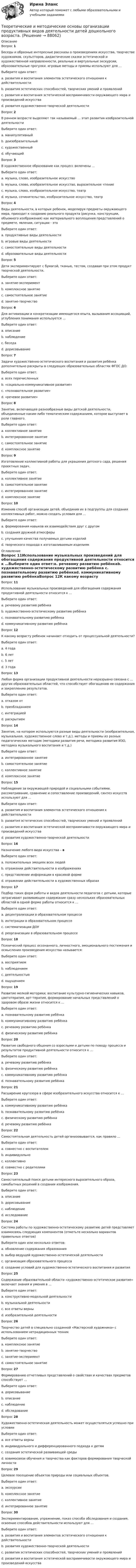     
            Описание
            Вопрос 1Беседы и образные интересные рассказы о произведениях искусства, творчестве художников, скульпторов, дидактические сказки эстетической и художественной направленности, реальные и виртуальные экскурсии, образовательные прогулки, игровые методы и приемы используют для …Выберите один ответ:a. развития и воспитания элементов эстетического отношения к действительности b. развития эстетических способностей, творческих умений и проявленийc. развития и воспитания эстетической восприимчивости окружающего мира и произведений искусстваd. развития художественно-творческой деятельностиВопрос 2В раннем возрасте выделяют так называемый … этап развития изобразительной деятельностиВыберите один ответ:a. манипулятивныйb. доизобразительный c. художественныйd. обучающийВопрос 3В художественное образование как процесс включены …Выберите один ответ:a. музыка, слово, изобразительное искусствоb. музыка, слово, изобразительное искусство, выразительное чтениеc. музыка, слово, изобразительное искусство, театр d. музыка, сочинительство, изобразительное искусство, театрВопрос 4Виды деятельности, в которых ребенок, моделируя предметы окружающего мира, приходит к созданию реального продукта (рисунка, конструкции, объемного изображения) как материального воплощения представлений о предмете, явлении, ситуации - этоВыберите один ответ:a. продуктивные виды деятельности b. игровые виды деятельностиc. самостоятельные виды деятельностиd. образовательные виды деятельностиВопрос 5Дети экспериментируют с бумагой, тканью, тестом, создавая при этом продукт творческой деятельности.Выберите один ответ:a. занятие-эксперимент b. комплексное занятиеc. самостоятельное занятиеd. занятие-творчествоВопрос 6Для активизации и конкретизации имеющегося опыта, вызывания ассоциаций, углубления понимания используется …Выберите один ответ:a. описаниеb. наблюдениеc. беседа d. дорисовываниеВопрос 7Задачи художественно-эстетического воспитания и развития ребёнка дополнительно раскрыты в следующих образовательных областях ФГОС ДО:Выберите один ответ:a. всех перечисленных b. «социально-коммуникативное развитие»c. «познавательное развитие»d. «речевое развитие»Вопрос 8Занятие, включающее разнообразные виды детской деятельности, объединенные каким-либо тематическим содержанием, которое выступает в роли главного.Выберите один ответ:a. коллективное занятиеb. интегрированное занятие c. самостоятельное занятиеd. комплексное занятиеВопрос 9Изготовление коллективной работы для украшения детского сада, решения проектных задач.Выберите один ответ:a. коллективное занятие b. самостоятельное занятиеc. интегрированное занятиеd. комплексное занятиеВопрос 10Изменив способ организации детей, объединив их в подгруппы для создания коллективных работ, можно создать условия для …Выберите один ответ:a. формирования навыков их взаимодействия друг с другом b. создания дружной атмосферыc. улучшения качества получаемых детьми изделийd. творческого подхода к изготавливаемым изделиям 
            Оглавление
            Вопрос 11Использование музыкальных произведений для обогащения содержания продуктивной деятельности относится к …Выберите один ответ:a. речевому развитию ребёнкаb. художественно-эстетическому развитию ребёнка c. познавательному развитию ребёнкаd. коммуникативному развитию ребёнкаВопрос 12К какому возрасту ребенок начинает отходить от процессуальной деятельности?Выберите один ответ:a. 4 годаb. 6 летc. 5 лет d. 3 годаВопрос 13Любая форма организации продуктивной деятельности неразрывно связана с … других образовательных областей, что способствует обогащению ее содержания и закреплению результатов.Выберите один ответ:a. отказом отb. преобладаниемc. интеграцией d. раскрытиемВопрос 14Занятие, на котором используются разные виды деятельности (изобразительная, музыкальная, художественное слово и т.д.), методы и приемы из разных педагогических методик (методики развития речи, методика развития ИЗО, методика музыкального воспитания и т.д.)Выберите один ответ:a. интегрированное занятиеb. самостоятельное занятиеc. коллективное занятиеd. комплексное занятие Вопрос 15Наблюдение за окружающей природой и социальными событиями, рассматривание, сравнение и сопоставление произведений, синтез искусств используют для …Выберите один ответ:a. развития и воспитания элементов эстетического отношения к действительностиb. развития эстетических способностей, творческих умений и проявленийc. развития и воспитания эстетической восприимчивости окружающего мира и произведений искусства d. развития художественно-творческой деятельностиВопрос 16Назначение любого вида искусства – вВыберите один ответ:a. положительных эмоциях всех людейb. отражении действительности в изображенияхc. представлении информации в красивой формеd. отражении действительности в художественных образах Вопрос 17Подбор таких форм работы и видов деятельности педагогов с детьми, которые затрагивают развивающее содержание сразу нескольких образовательных областей в одной форме работы относится к …Выберите один ответ:a. децентрализации в образовательном процессеb. интеграции в образовательном процессе c. систематизации ДОУd. реорганизации в образовательном процессеВопрос 18Психический процесс осознанного, личностного, эмоционального постижения и осмысления произведения искусства называется:Выберите один ответ:a. восприятием b. наблюдениемc. деятельностьюd. ощущениемВопрос 19Развитие мелкой моторики; воспитание культурно-гигиенических навыков, цветотерапия, арт-терапия, формирование начальных представлений о здоровом образе жизни относится к …Выберите один ответ:a. познавательному развитию ребёнкаb. коммуникативному развитию ребёнкаc. речевому развитию ребёнкаd. физическому развитию ребёнка Вопрос 20Развитие свободного общения со взрослыми и детьми по поводу процесса и результатов продуктивной деятельности относится к …Выберите один ответ:a. речевому развитию ребёнка b. физическому развитию ребёнкаc. коммуникативному развитию ребёнкаd. познавательному развитию ребёнкаВопрос 21Расширение кругозора в сфере изобразительного искусства относится к …Выберите один ответ:a. коммуникативному развитию ребёнкаb. познавательному развитию ребёнка c. физическому развитию ребёнкаd. речевому развитию ребёнкаВопрос 22Самостоятельная деятельность детей организовывается, как правило …Выберите один ответ:a. совместно с воспитателемb. индивидуально c. коллективноd. совместно с родителямиВопрос 23Самостоятельный поиск детьми интересного выразительного образа, самобытных решений в создании изображения.Выберите один ответ:a. описаниеb. дорисовываниеc. наблюдениеd. исследование Вопрос 24Система работы по художественно-эстетическому развитию детей представляет взаимосвязь следующих компонентов (отметьте несколько вариантов правильных ответов)Выберите один или несколько ответов:a. обновление содержания образования b. выбор ведущей художественно-эстетической деятельностиc. организация образовательного процесса d. создание условий для художественно-эстетического воспитания и развития Вопрос 25Содержание образовательной области «художественно-эстетическое развитие» включает знания и умения в …Выберите один ответ:a. конструктивно-модельной деятельностиb. музыкальной деятельностиc. все ответы верны d. изобразительной деятельностиВопрос 26Творчество детей в специально созданной «Мастерской художника» с использованием нетрадиционных техникВыберите один ответ:a. комплексное занятиеb. занятие-творчество c. занятие-экспериментd. самостоятельное занятиеВопрос 27Формированию отчетливых представлений о свойствах и качествах предметов способствует …Выберите один ответ:a. дорисовываниеb. описаниеc. наблюдениеd. обследование Вопрос 28Художественно-эстетическая деятельность может осуществляться успешно при условии Выберите один ответ:a. все ответы верны b. индивидуального и дифференцированного подхода к детямc. создания эстетической развивающей средыd. взаимосвязи обучения и творчества как факторов формирования творческой личностиВопрос 29Целевое посещение объектов природы или социальных объектов.Выберите один ответ:a. экскурсии b. комплексное занятиеc. коллективное занятиеd. интегрированное занятиеВопрос 30Экспериментирование, упражнение, показ способа обследования и создания, освоение способов действительности используют для …Выберите один ответ:a. развития и воспитания элементов эстетического отношения к действительностиb. развития художественно-творческой деятельности c. развития эстетических способностей, творческих умений и проявленийd. развития и воспитания эстетической восприимчивости окружающего мира и произведений искусства  
            
            
            Теоретические и методические основы организации продуктивных видов деятельности детей дошкольного возрастаТеоретические и методические основы организации продуктивных видов деятельности детей дошкольного возраста.Теоретические и методические основы организации продуктивных видов деятельности детей дошкольного возраста.Теоретические и методические основы организации продуктивных видов деятельности детей дошкольного возраста.Теоретические и методические основы организации продуктивных видов деятельности детей дошкольного возраста.Теоретические и методические основы организации продуктивных видов деятельности детей дошкольного возраста (ДО)Теоретические и методические основы организации продуктивных видов деятельности детей дошкольного возраста (ДО)Теоретические и методические основы организации игровой деятельности детей раннего и дошкольного возраста  Практическое занятие №6. Задания 1 - 4.2, 5  НСПКТеоретические и методические основы организации игровой деятельности детей раннего и дошкольного возраста Практическое занятие №7  НСПКТеоретические и методические основы организации игровой деятельности детей раннего и дошкольного возраста  ТЕСТ-1   НСПКТеоретические и методические основы организации игровой деятельности детей раннего и дошкольного возраста ТЕСТ 2Теоретические и методические основы организации игровой деятельности детей раннего и дошкольного возраста  ТЕСТ-2   НСПКТеоретические и методические основы организации игровой деятельности детей раннего и дошкольного возраста ТЕСТ 3Теоретические и методические основы организации игровой деятельности детей раннего и дошкольного возраста  ТЕСТ-3   НСПК
